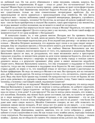 их	 любимый	 сын.	 Он	 так	 долго	 обменивался	 с	 ними	 письмами,	 самыми,	 казалось	 бы,
откровенными	 и	 сокровенными.	 И	 вдруг	 –	 отказ	 от	 дома!	 Это	 по-человечески?	 Это	 по-
людски?	Можно	было	сослаться	на	тысячу	причин	–	разве	жизнь	не	знает	сотен	форм	отказов,
но	отказ	от	дома.	Ему!	Знаменитому	писателю!	Гордости	России!	Да,	он	был	беден.	Да,	он
мог	 существовать	 только	 на	 свои	 сомнительные	 литературные	 заработки.	 Да,	 его
происхождение	 не	 могло	 сравниться	 с	 происхождением	 отца	 семейства.	 Но	 чем	 могла
гордиться	 мать	 –	 внучка	 любовника	 самой	 страшной	 императрицы,	 фаворита,	 случайного,
как	было	принято	говорить,	человека?	Ее	богатства,	на	которые	ей	купили	графский	титул,	и
муж	–	они	же	были	приобретены	в	спальне!	Вы	скажете,	таких	аристократов	у	нас	множество,
но	ее	род	занимает	особое	положение,	вы	не	можете	со	мной	не	согласиться.
Каким	он	должен	был	вернуться	после	такого	отказа	в	Москву?	Надеяться,	что	никто	не
узнает	о	полученном	афронте?	Да	кто	и	когда	умел	у	нас	молчать,	тем	более	такой	конфуз	со
знаменитостью!	А	тут	сразу	конфликт	с	Погодиным!»
Я	 попытался	 сказать	 то,	 о	 чем	 думали	 многие:	 Погодин	 мог	 бы	 проявить	 больше
терпимости,	понимания.	«Бог	ты	мой,	зачем	же	винить	Погодина?	У	него	на	шее	целая	семья,
у	него	далеко	не	блестящие	издательские	дела.	В	последний	наш	разговор	–	он	заезжал	ко	мне
осенью	–	Михайла	Петрович	жаловался,	что	журналы	идут	плохо	и	он	едва	сводит	концы	с
концами.	Ему	не	следовало	просить	у	Гоголя	ничего	нового	для	печати?	Но	в	его	просьбе	не
было	 ничего	 противоестественного.	 Он	 и	 так	 снабжал	 Николая	 Васильевича	 как	 мог
средствами.	И,	поверьте,	многое	происходило	от	того,	что,	привыкнув	к	заграницам,	Николай
Васильевич	 просто	 не	 знал,	 не	 догадывался,	 что	 наше	 московское	 житье	 в	 просторных
городских	усадьбах,	со	множеством	дворни	на	деле	плохо	прикрытая	бедность.	Для	кого	же
секрет,	 что	 Аксаковы	 мечутся	 с	 квартиры	 на	 квартиру	 по	 всему	 городу	 в	 поисках	 самого
дешевого	 жилья,	 а	 в	 результате	 проживают	 уйму	 денег	 и	 имеют	 множество	 неудобств.
Скорее	всего,	Николаю	Васильевичу	казалось,	что	ему	отказывают	в	поддержке	от	богатой
скупости,	тогда	как	ему	отказывали	в	поддержке	из-за	бедности.	Не	мне	судить	отношения
старых	друзей,	но	верно	и	то,	что	покойный	отвык	от	местных	условий	и	рассчитывал	на
былые	преференции.	Но	ведь	он	никогда	в	Москве	и	не	жил.	Все	проездом,	все	на	считанные
дни,	дай	Бог,	неделю-другую.	Он	всегда	оставался	гостем,	а	это,	согласитесь,	совсем	другое
дело.	Ведь	ему	мало	было	крыши	над	головой.	Он	нуждался	еще	и	в	столе:	не	будешь	же	изо
дня	в	день	разъезжать	по	друзьям	и	знакомым,	чтобы	утолить	голод.	Такое	тяжело	каждому
человеку,	а	человеку	с	настоящей	славой,	подлинным	талантом?
А	одежда?	О	ней	вы	не	подумали?	Михайла	Семенович	проговорился,	что	всегда	видит
Николая	Васильевича	в	одном	и	том	же	сюртуке	и	всегда	добавлял,	по	доброте	сердечной,
«вот	беда-то	какая!».	Среди	студентов	–	не	беда,	среди	литераторов	–	тоже,	а	вот	среди	тех,
куда	он	попал	в	этом	доме?	А	для	прислуги?	Уж	она-то	всегда	умела	показать,	кто	хозяин,	а
кто	нахлебник.	Положим,	ему	можно	было	целое	состояние,	как	мне,	на	туалеты	не	тратить,
но	 в	 люди	 выходить-то	 надо!	 По	 одежке	 встречают,	 а	 по	 уму	 провожают	 –	 это	 не	 для
Толстых,	поверьте.	А	после	отказа	петербургского	–	уж	до	них-то	он	дошел!	–	тем	более.	Он
даже	 книг	 имел	 самую	 малость.	 Михайла	 Семенович	 говорил,	 не	 мог	 себе	 позволить	 по
книжным	лавкам	вволю	походить.	И	вот	когда	все	это	разом	на	ум	придет,	–	а	со	стороны
ничего	не	видно,	–	тогда	не	то	что	ипохондрию	приобретешь	–	смысл	жизни	потеряешь».
Только	 тут	 Мария	 Дмитриевна,	 кажется,	 заметила,	 что	 ее	 гости	 собрались	 у	 дверей	 в
кабинет	и	стали	слушателями	ее	слов.	Но	как	только	голос	хозяйки	умолк,	портьеры	тихонько
стали	 опускаться.	 Послышались	 притишенные	 голоса.	 «Пора	 прощаться,	 господа,	 –	 сказала
хозяйка.	–	Думаю,	мы	не	обидели	его	памяти.	Он	слишком	велик	для	всех	нас.	Прощайте».
 