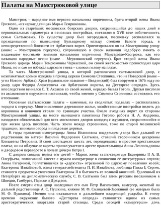 Палаты	на	Мамстрюковой	улице	
Мамстрюк	 –	 народное	 имя	 первого	 начальника	 опричнины,	 брата	 второй	 жены	 Ивана
Грозного,	«из	черкас	девицы»	Марьи	Темрюковны.
Один	 из	 старейших	 московских	 боярских	 дворов,	 сохранившийся	 до	 наших	 дней	 в
первоначальных	 параметрах	 и	 основных	 постройках,	 составлял	 в	 XVII	 веке	 собственность
семьи	 Салтыковых.	 По	 существу	 двор	 был	 загородным,	 поскольку	 располагался	 за
проходившими	 по	 нынешнему	 Бульварному	 кольцу	 стенами	 Белого	 города,	 в
непосредственной	близости	от	Арбатских	ворот.	Ориентировался	он	на	Мамстрюкову	улицу
(иначе	 –	 Мамстрюков	 переулок),	 сохранившую	 в	 своем	 названии	 недобрую	 память	 о
владевшем	 местными	 землями	 начальнике	 опричнины	 Мамстрюке-Кастрюке,	 как	 его
называли	 народные	 песни	 (ныне	 –	 Мерзляковский	 переулок).	 Брат	 второй	 жены	 Ивана
Грозного	царицы	Марьи	Темрюковны	Черкасской,	он	своей	жестокостью	превосходил	царя
Ивана,	но	и	сам	не	избежал	царского	гнева	–	сложил	голову	на	плахе.
Та	 часть	 Мамстрюковой	 улицы,	 в	 которой	 располагался	 салтыковский	 двор,	 с
незапамятных	времен	входила	в	приход	церкви	Симеона	Столпника,	что	на	Поварской	(ныне	–
угол	Нового	Арбата).	Храм	(правильное	название	–	Введенский)	был	сооружен	в	1676	году	по
указу	 царя	 Федора	 Алексеевича	 «за	 Арбатскими	 вороты,	 на	 Дегтяреве	 огороде».	 Здесь
впоследствии	венчался	С.	Т.	Аксаков	со	своей	женой,	нередко	бывал	Гоголь.	Друзья	писателя
из	аксаковского	окружения	настаивали,	чтобы	именно	у	Симеона	Столпника	состоялось	его
отпевание.
Основные	 салтыковские	 палаты	 –	 каменные,	 на	 сводчатых	 подвалах	 –	 располагались
торцом	к	переулку.	Многочисленное	деревянное	жилье,	хозяйственные	постройки	вплоть	до
коровника	 и	 конюшен	 стояли	 по	 границам	 участка.	 Около	 въездных	 ворот	 со	 стороны
Мамстрюковой	 улицы,	 на	 месте	 нынешнего	 памятника	 Гоголю	 работы	 Н.	 А.	 Андреева,
находился	обязательный	для	всех	московских	дворов	колодец	с	журавлем,	сохранившийся	и
при	 жизни	 здесь	 писателя.	 Часть	 земли	 между	 строениями,	 тоже	 по	 старой	 московской
традиции,	занимали	огород	и	плодовые	деревья.
В	 годы	 правления	 императрицы	 Анны	 Иоанновны	 владельцем	 двора	 был	 дальний	 ее
родственник	 по	 матери	 Василий	 Федорович	 Салтыков,	 ставший	 сторонником	 цесаревны
Елизаветы	 Петровны.	 В	 свои	 шестьдесят	 шесть	 лет,	 переодевшись	 в	 простое	 крестьянское
платье,	он	на	облучке	ее	кареты	принял	участие	в	аресте	правительницы	Анны	Леопольдовны
и	дворцовом	перевороте	в	пользу	дочери	Петра	I.
С	 двором	 связаны	 имена	 его	 детей	 –	 Марии,	 жены	 статс-секретаря	 Екатерины	 II	 А.	 В.
Олсуфьева,	помогавшей	вместе	с	мужем	императрице	в	сочинении	ее	литературных	опусов;
Анны	 Гагариной,	 поплатившейся	 за	 «дерзость»	 отрезанной	 по	 царскому	 повелению	 косой;
Екатерины	Измайловой,	жены	генерал-лейтенанта	П.	И.	Измайлова,	любимца	Павла	I;	Сергея,
ставшего	предметом	увлечения	Екатерины	II	в	бытность	ее	великой	княгиней.	Удаленный	из
Петербурга	на	дипломатическую	службу,	С.	В.	Салтыков	был	затем	русским	посланником	в
Швеции,	Гамбурге,	Париже	и	Дрездене.
После	 смерти	 отца	 двор	 наследовал	 его	 сын	 Петр	 Васильевич,	 камергер,	 женатый	 на
дальней	родственнице	А.	С.	Пушкина,	княжне	М.	Ф.	Солнцевой-Засекиной	(ее	матерью	была
М.	 Ф.	 Пушкина).	 Именно	 она	 оказывается	 в	 дальнейшем	 владелицей	 усадьбы.	 К	 этому
времени	 окружение	 былого	 «Дегтярева	 огорода»	 становится	 одним	 из	 самых
аристократических	 кварталов	 старой	 столицы.	 Среди	 соседей	 «камергерши»	 дочь
 