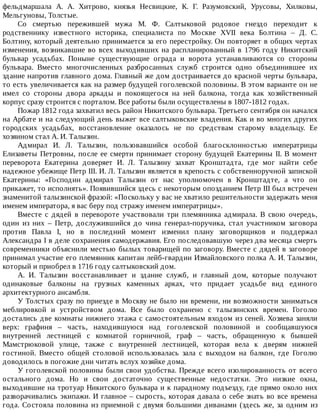 фельдмаршала	 А.	 А.	 Хитрово,	 князья	 Несвицкие,	 К.	 Г.	 Разумовский,	 Урусовы,	 Хилковы,
Мельгуновы,	Толстые.
Со	 смертью	 пережившей	 мужа	 М.	 Ф.	 Салтыковой	 родовое	 гнездо	 переходит	 к
родственнику	 известного	 историка,	 специалиста	 по	 Москве	 XVII	 века	 Болтина	 –	 Д.	 С.
Болтину,	который	деятельно	принимается	за	его	перестройку.	Он	повторяет	в	общих	чертах
изменения,	возникавшие	во	всех	выходивших	на	распланированный	в	1796	году	Никитский
бульвар	 усадьбах.	 Поныне	 существующие	 ограда	 и	 ворота	 устанавливаются	 со	 стороны
бульвара.	 Вместо	 многочисленных	 разбросанных	 служб	 строится	 одно	 объединившее	 их
здание	напротив	главного	дома.	Главный	же	дом	достраивается	до	красной	черты	бульвара,
то	есть	увеличивается	как	на	размер	будущей	гоголевской	половины.	В	этом	варианте	он	не
имел	 со	 стороны	 двора	 аркады	 и	 покоящегося	 на	 ней	 балкона,	 тогда	 как	 хозяйственный
корпус	сразу	строится	с	порталом.	Все	работы	были	осуществлены	в	1807-1812	годах.
Пожар	1812	года	захватил	весь	район	Никитского	бульвара.	Третьего	сентября	он	начался
на	Арбате	и	на	следующий	день	выжег	все	салтыковские	владения.	Как	и	во	многих	других
городских	 усадьбах,	 восстановление	 оказалось	 не	 по	 средствам	 старому	 владельцу.	 Ее
хозяином	стал	А.	И.	Талызин.
Адмирал	 И.	 Л.	 Талызин,	 пользовавшийся	 особой	 благосклонностью	 императрицы
Елизаветы	Петровны,	после	ее	смерти	принимает	сторону	будущей	Екатерины	II.	В	момент
переворота	 Екатерина	 доверяет	 И.	 Л.	 Талызину	 захват	 Кронштадта,	 где	 мог	 найти	 себе
надежное	убежище	Петр	III.	И.	Л.	Талызин	является	в	крепость	с	собственноручной	запиской
Екатерины:	 «Господин	 адмирал	 Талызин	 от	 нас	 уполномочен	 в	 Кронштадте,	 а	 что	 он
прикажет,	то	исполнять».	Появившийся	здесь	с	некоторым	опозданием	Петр	III	был	встречен
знаменитой	талызинской	фразой:	«Поскольку	у	вас	не	хватило	решительности	задержать	меня
именем	императора,	я	вас	беру	под	стражу	именем	императрицы».
Вместе	 с	 дядей	 в	 перевороте	 участвовали	 три	 племянника	 адмирала.	 В	 свою	 очередь,
один	 из	 них	 –	 Петр,	 дослужившийся	 до	 чина	 генерал-поручика,	 стал	 участником	 заговора
против	 Павла	 I,	 но	 в	 последний	 момент	 изменил	 плану	 заговорщиков	 и	 поддержал
Александра	I	в	деле	сохранения	самодержавия.	Его	последовавшую	через	два	месяца	смерть
современники	объяснили	местью	былых	товарищей	по	заговору.	Вместе	с	дядей	в	заговоре
принимал	участие	его	племянник	капитан	лейб-гвардии	Измайловского	полка	А.	И.	Талызин,
который	и	приобрел	в	1716	году	салтыковский	дом.
А.	 И.	 Талызин	 восстанавливает	 и	 здание	 служб,	 и	 главный	 дом,	 которые	 получают
одинаковые	 балконы	 на	 грузных	 каменных	 арках,	 что	 придает	 усадьбе	 вид	 единого
архитектурного	ансамбля.
У	Толстых	сразу	по	приезде	в	Москву	не	было	ни	времени,	ни	возможности	заниматься
меблировкой	 и	 устройством	 дома.	 Все	 было	 сохранено	 с	 талызинских	 времен.	 Гоголю
достались	две	комнаты	нижнего	этажа	с	самостоятельным	входом	из	сеней.	Хозяева	заняли
верх:	 графиня	 –	 часть,	 находившуюся	 над	 гоголевской	 половиной	 и	 сообщавшуюся
внутренней	 лестницей	 с	 комнатой	 горничной,	 граф	 –	 часть,	 обращенную	 к	 бывшей
Мамстрюковой	 улице,	 также	 с	 внутренней	 лестницей,	 которая	 вела	 к	 дверям	 нижней
гостиной.	 Вместо	 общей	 столовой	 использовалась	 зала	 с	 выходом	 на	 балкон,	 где	 Гоголю
доводилось	в	погожие	дни	читать	вслух	хозяйке	дома.
У	гоголевской	половины	были	свои	удобства.	Прежде	всего	изолированность	от	всего
остального	 дома.	 Но	 и	 свои	 достаточно	 существенные	 недостатки.	 Это	 низкие	 окна,
выходившие	на	тротуар	Никитского	бульвара	и	к	парадному	подъезду,	где	прямо	около	них
разворачивались	экипажи.	И	главное	–	сырость,	которая	давала	о	себе	знать	во	все	времена
года.	 Состояла	 половина	 из	 приемной	 с	 двумя	 большими	 диванами	 (здесь	 же,	 за	 одним	 из
 