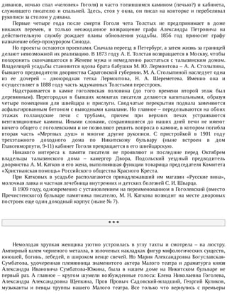 диванов,	ночью	спал	«человек»	Гоголя)	и	часто	топившимся	камином	(печью?)	и	кабинета,
служившего	 писателю	 и	 спальней.	 Здесь,	 стоя	 у	 окна,	 он	 писал	 на	 конторке	 и	 перебеливал
рукописи	за	столом	у	дивана.
Первые	 четыре	 года	 после	 смерти	 Гоголя	 чета	 Толстых	 не	 предпринимает	 в	 доме
никаких	 перемен,	 и	 только	 неожиданное	 возвращение	 графа	 Александра	 Петровича	 на
действительную	 службу	 рождает	 планы	 обновления	 усадьбы.	 1856	 год	 приносит	 графу
назначение	обер-прокурором	Синода.
Но	проекты	остаются	проектами.	Сначала	переезд	в	Петербург,	а	затем	жизнь	за	границей
делают	невозможной	их	реализацию.	В	1873	году	А.	Е.	Толстая	возвращается	в	Москву,	чтобы
похоронить	скончавшегося	в	Женеве	мужа	и	немедленно	расстаться	с	талызинским	домом.
Владелицей	усадьбы	становится	вдова	брата	бабушки	М.	Ю.	Лермонтова	–	А.	А.	Столыпина,
бывшего	предводителя	дворянства	Саратовской	губернии.	М.	А.	Столыпиной	наследует	одна
из	 ее	 дочерей	 –	 двоюродная	 тетка	 Лермонтова,	 Н.	 А.	 Шереметева.	 Именно	 она	 и
осуществляет	в	1888	году	часть	задуманных	Толстыми	перестроек.
Надстраивается	 в	 камне	 гоголевская	 половина	 (до	 того	 времени	 второй	 этаж	 был
деревянным).	 Перегородки	 в	 бывших	 комнатах	 писателя	 делаются	 капитальными,	 образуя
четыре	 помещения	 для	 швейцара	 и	 прислуги.	 Сводчатые	 перекрытия	 подвала	 заменяются
асфальтированным	бетоном	с	выводными	каналами.	Но	главное	–	переделываются	на	обоих
этажах	 голландские	 печи	 с	 трубами,	 причем	 при	 верхних	 печах	 устраиваются
вентиляционные	 камины.	 Иными	 словами,	 сохранившиеся	 до	 наших	 дней	 печи	 не	 имеют
ничего	общего	с	гоголевскими	и	не	позволяют	решить	вопроса	о	камине,	в	котором	погибла
вторая	 часть	 «Мертвых	 душ»	 и	 многие	 другие	 рукописи.	 С	 пристройкой	 в	 1901	 году
трехэтажного	 доходного	 дома	 по	 Никитскому	 бульвару	 (ныне	 встроен	 в	 дом
Главсевморпути,	9-11)	кабинет	Гоголя	превращается	в	его	швейцарскую.
Никакого	 интереса	 к	 памяти	 писателя	 не	 проявляют	 и	 последние	 перед	 Октябрем
владельцы	 талызинского	 дома	 –	 камергер	 Двора,	 Подольский	 уездный	 предводитель
дворянства	А.	М.	Катков	и	его	жена,	выполнявшая	функции	товарища	председателя	Комитета
«Христианская	помощь»	Российского	общества	Красного	Креста.
При	 Катковых	 в	 усадьбе	 располагаются	 принадлежавший	 им	 магазин	 «Русские	 вина»,
молочная	лавка	и	частная	лечебница	внутренних	и	детских	болезней	С.	И.	Шварца.
В	1909	году,	одновременно	с	установлением	на	переименованном	в	Гоголевский	(вместо
Пречистенского)	бульваре	памятника	писателю,	М.	Н.	Каткова	возводит	на	месте	дворовых
построек	еще	один	доходный	корпус	(ныне	№	7).
*	*	*
Немолодая	 хрупкая	 женщина	 уютно	 устроилась	 в	 углу	 тахты	 и	 смотрела	 –	 на	 люстру.
Ампирный	шлем	черненого	металла,	в	золоченых	накладках	фигур	мифологических	существ,
юношей,	богинь,	лебедей,	в	широком	венце	свечей.	Но	Мария	Александровна	Богуславская-
Сумбатова,	 удочеренная	 племянница	 знаменитого	 актера	 Малого	 театра	 и	 драматурга	 князя
Александра	 Ивановича	 Сумбатова-Южина,	 была	 в	 нашем	 доме	 на	 Никитском	 бульваре	 не
первый	раз.	А	главное	–	кругом	шумели	возбужденные	голоса:	Елена	Николаевна	Гоголева,
Александра	 Александровна	 Щепкина,	 Пров	 Провыч	 Садовский-младший,	 Георгий	 Куликов,
музыканты	 и	 певцы	 труппы	 нашего	 Малого	 театра.	 Все	 только	 что	 вернулись	 с	 премьеры
 
