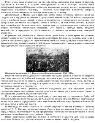 Гунст	 очень	 живо	 откликнулся	 на	 просьбу	 князя,	 направился	 под	 каким-то	 светским
предлогом	 к	 Катковым	 и	 получил	 категорический	 отказ	 в	 осмотре.	 Человек	 очень
настойчивый,	Анатолий	Оттонович	обратился	за	помощью	к	своему	коллеге,	курировавшему
территорию	 Никитского	 бульвара,	 –	 Николаю	 Александровичу	 Квашнину,	 которому
владельцы	воспрепятствовать	в	осмотре	дома	не	могли	по	закону.
Действующий	 в	 Москве	 закон	 требовал,	 чтобы	 любая	 переделка	 частного	 дома	 как
снаружи,	так	и	внутри	согласовывалась	с	участковым	архитектором.	Это	касалось	и	переноса
стен,	 и	 пробивки	 новых	 дверей	 и	 окон,	 и	 уничтожения	 становившихся	 ненужными	 при
центральном	 отоплении	 голландских	 печей	 в	 комнатах.	 И	 тем	 более	 лестниц.	 Каждый
капитальный	ремонт	использовался	участковыми	архитекторами	как	предлог	для	введения	в
старые	 постройки	 технических	 новшеств.	 Это	 касалось,	 прежде	 всего,	 введения
железобетона	 в	 перекрытия,	 в	 своды	 подвалов,	 устранения,	 по	 возможности,	 пожарной
опасности.
Формально	 все	 переделки	 в	 мемориальном	 доме	 были	 в	 свое	 время	 согласованы,
воздействовать	же	на	чувства	и	отношение	к	литературе	Катковых	не	удалось,	хотя	Гунст	и
прибег	к	испытанному	средству	–	приглашению	хозяйской	четы	в	действовавший	в	его	доме
знаменитый	«Московский	драматический	салон».	Архитектор	бессменно	занимал	должность
председателя,	как	назывался	салон,	общества.
Открытие	памятника	Н.В.	Гоголю	на	Арбатской	площади.	Май	1909	г.
Впрочем,	именно	Гунст	добился	от	Катковых	еще	одной	уступки.	Участникам	открытия
памятника	писателю	на	Арбатской	площади	разрешили	в	этот	день	возложить	цветы	у	окон
гоголевской	 половины	 со	 стороны	 двора.	 Единственным	 условием	 было,	 чтобы	 цветов	 не
оказалось	 слишком	 много,	 потому	 что	 принести	 хотя	 бы	 по	 одному	 цветку	 пытались	 все
московские	студенты	и	гимназисты.
Впрочем,	 сам	 князь	 Сумбатов,	 хотя	 не	 находивший	 для	 себя	 настоящих	 ролей	 в
гоголевском	 репертуаре,	 вложил	 немалые	 деньги	 в	 то,	 чтобы	 уж	 и	 вовсе	 нищие	 студенты
могли	принять	участие	в	подобном	торжестве.
Кстати,	превращение	кабинета	в	швейцарскую	происходило	в	год	открытия	на	Арбатской
плошали	памятника	писателю	работы	Н.	А.	Андреева,	одного	из	трех	в	Москве,	сооруженных
на	народные	деньги.	Народ	оплатил	памятники	Минину	и	Пожарскому,	Пушкину	и	Гоголю.	Но
это	относилось	к	народной	памяти.
В	 1880	 году,	 во	 время	 торжеств	 по	 случаю	 открытия	 в	 Москве	 памятника	 Пушкину,
драматург	 А.	 А.	 Потехин	 предложил	 начать	 сбор	 средств	 на	 памятник	 Гоголю	 –	 от	 всего
народа	России.	Ни	правительство,	ни	официальные	институты	не	приняли	участия	в	новом
движении.	Но	необходимые	средства	были	собраны.
Право	 сооружения	 памятника	 получил	 в	 результате	 открытого	 для	 всех	 конкурса
выпускник	Московского	училища	живописи,	ваяния	и	зодчества	Н.	А.	Андреев.
 
