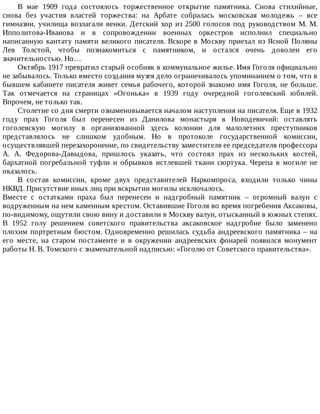 В	 мае	 1909	 года	 состоялось	 торжественное	 открытие	 памятника.	 Снова	 стихийные,
снова	 без	 участия	 властей	 торжества:	 на	 Арбате	 собралась	 московская	 молодежь	 –	 все
гимназии,	училища	возлагали	венки.	Детский	хор	из	2500	голосов	под	руководством	М.	М.
Ипполитова-Иванова	 и	 в	 сопровождении	 военных	 оркестров	 исполнил	 специально
написанную	кантату	памяти	великого	писателя.	Вскоре	в	Москву	приехал	из	Ясной	Поляны
Лев	 Толстой,	 чтобы	 познакомиться	 с	 памятником,	 и	 остался	 очень	 доволен	 его
значительностью.	Но…
Октябрь	1917	превратил	старый	особняк	в	коммунальное	жилье.	Имя	Гоголя	официально
не	забывалось.	Только	вместо	создания	музея	дело	ограничивалось	упоминанием	о	том,	что	в
бывшем	кабинете	писателя	живет	семья	рабочего,	которой	знакомо	имя	Гоголя,	не	больше.
Так	 отмечается	 на	 страницах	 «Огонька»	 в	 1939	 году	 очередной	 гоголевский	 юбилей.
Впрочем,	не	только	так.
Столетие	со	дня	смерти	ознаменовывается	началом	наступления	на	писателя.	Еще	в	1932
году	 прах	 Гоголя	 был	 перенесен	 из	 Данилова	 монастыря	 в	 Новодевичий:	 оставлять
гоголевскую	 могилу	 в	 организованной	 здесь	 колонии	 для	 малолетних	 преступников
представлялось	 не	 слишком	 удобным.	 Но	 в	 протоколе	 государственной	 комиссии,
осуществлявшей	перезахоронение,	по	свидетельству	заместителя	ее	председателя	профессора
А.	 А.	 Федорова-Давыдова,	 пришлось	 указать,	 что	 состоял	 прах	 из	 нескольких	 костей,
бархатной	 погребальной	 туфли	 и	 обрывков	 истлевшей	 ткани	 сюртука.	 Черепа	 в	 могиле	 не
оказалось.
В	 состав	 комиссии,	 кроме	 двух	 представителей	 Наркомпроса,	 входили	 только	 чины
НКВД.	Присутствие	иных	лиц	при	вскрытии	могилы	исключалось.
Вместе	 с	 остатками	 праха	 был	 перенесен	 и	 надгробный	 памятник	 –	 огромный	 валун	 с
водруженным	на	нем	каменным	крестом.	Оставившие	Гоголя	во	время	погребения	Аксаковы,
по-видимому,	ощутили	свою	вину	и	доставили	в	Москву	валун,	отысканный	в	южных	степях.
В	 1952	 голу	 решением	 советского	 правительства	 аксаковское	 надгробие	 было	 заменено
плохим	портретным	бюстом.	Одновременно	решилась	судьба	андреевского	памятника	–	на
его	 месте,	 на	 старом	 постаменте	 и	 в	 окружении	 андреевских	 фонарей	 появился	 монумент
работы	Н.	В.	Томского	с	знаменательной	надписью:	«Гоголю	от	Советского	правительства».
 