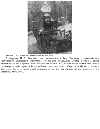 Могила	Н.В.	Гоголя	на	Новодевичьем	кладбище
А	 творение	 Н.	 А.	 Андреева,	 так	 понравившееся	 Льву	 Толстому,	 –	 понадобилось
наступление	 хрущевской	 «оттепели»,	 чтобы	 ему	 отыскалось	 место:	 в	 тесном	 заулке
талызинского	 сада,	 против	 окон	 гоголевских	 комнат.	 Так,	 чтобы	 никто	 не	 мог	 его	 толком
рассмотреть,	побыть	рядом.	Ссыльный	памятник	–	кто	знает,	соберется	ли	Москва	с	силами	и
совестью,	 чтобы	 открыть	 музей	 писателя	 и,	 конечно	 же,	 вернуть	 на	 его	 законное	 место
памятник.	Кто	знает…
 