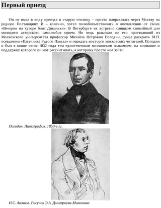 Первый	приезд	
Он	 не	 имел	 в	 виду	 приезда	 в	 старую	 столицу	 –	 просто	 направлялся	 через	 Москву	 на
родную	 Полтавщину.	 И	 –	 конечно,	 хотел	 полюбопытствовать	 о	 впечатлении	 от	 своих
«Вечеров	 на	 хуторе	 близ	 Диканьки».	 В	 Петербурге	 их	 встретил	 слишком	 спокойный	 для
молодого	 авторского	 самолюбия	 прием.	 Но	 ведь	 разыскал	 же	 его	 приезжавший	 из
Московского	 университета	 профессор	 Михайла	 Петрович	 Погодин,	 сумел	 раскрыть	 М.П.
псевдоним	«Пасечника	Рудого	Панька»	и	передать	восторги	московских	читателей.	Погодин
и	 был	 в	 конце	 июня	 1832	 года	 тем	 единственным	 московским	 знакомцем,	 на	 внимание	 и
поддержку	которого	он	мог	рассчитывать,	к	которому	просто	мог	зайти.
Погодин.	Литография.	1850-е	гг.
И.С.	Аксаков.	Рисунок	Э.А.	Дмитриева-Мамонова
 