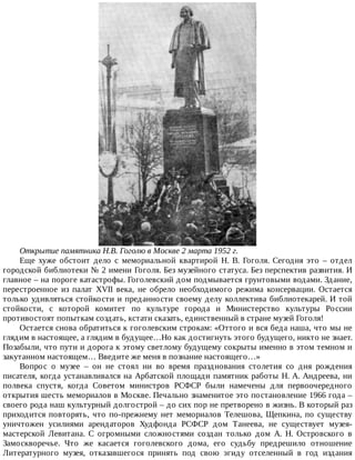Открытие	памятника	Н.В.	Гоголю	в	Москве	2	марта	1952	г.
Еще	 хуже	 обстоит	 дело	 с	 мемориальной	 квартирой	 Н.	 В.	 Гоголя.	 Сегодня	 это	 –	 отдел
городской	библиотеки	№	2	имени	Гоголя.	Без	музейного	статуса.	Без	перспектив	развития.	И
главное	–	на	пороге	катастрофы.	Гоголевский	дом	подмывается	грунтовыми	водами.	Здание,
перестроенное	 из	 палат	 XVII	 века,	 не	 обрело	 необходимого	 режима	 консервации.	 Остается
только	удивляться	стойкости	и	преданности	своему	делу	коллектива	библиотекарей.	И	той
стойкости,	 с	 которой	 комитет	 по	 культуре	 города	 и	 Министерство	 культуры	 России
противостоят	попыткам	создать,	кстати	сказать,	единственный	в	стране	музей	Гоголя!
Остается	снова	обратиться	к	гоголевским	строкам:	«Оттого	и	вся	беда	наша,	что	мы	не
глядим	в	настоящее,	а	глядим	в	будущее…Но	как	достигнуть	этого	будущего,	никто	не	знает.
Позабыли,	что	пути	и	дорога	к	этому	светлому	будущему	сокрыты	именно	в	этом	темном	и
закутанном	настоящем…	Введите	же	меня	в	познание	настоящего…»
Вопрос	 о	 музее	 –	 он	 не	 стоял	 ни	 во	 время	 празднования	 столетия	 со	 дня	 рождения
писателя,	когда	устанавливался	на	Арбатской	площади	памятник	работы	Н.	А.	Андреева,	ни
полвека	 спустя,	 когда	 Советом	 министров	 РСФСР	 были	 намечены	 для	 первоочередного
открытия	шесть	мемориалов	в	Москве.	Печально	знаменитое	это	постановление	1966	года	–
своего	рода	наш	культурный	долгострой	–	до	сих	пор	не	претворено	в	жизнь.	В	который	раз
приходится	повторять,	что	по-прежнему	нет	мемориалов	Телешова,	Щепкина,	по	существу
уничтожен	 усилиями	 арендаторов	 Худфонда	 РСФСР	 дом	 Танеева,	 не	 существует	 музея-
мастерской	 Левитана.	 С	 огромными	 сложностями	 создан	 только	 дом	 А.	 Н.	 Островского	 в
Замоскворечье.	 Что	 же	 касается	 гоголевского	 дома,	 его	 судьбу	 предрешило	 отношение
Литературного	 музея,	 отказавшегося	 принять	 под	 свою	 эгиду	 отселенный	 в	 год	 издания
 