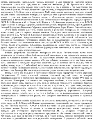 нагара,	 шандалами,	 настольными	 часами,	 приносят	 в	 дар	 москвичи.	 Наиболее	 ценное
пополнение	 составляют	 предметы	 из	 поместья	 Кибинцы	 Д.	 П.	 Трощинского	 вблизи
Васильевки,	где	подолгу	живали	родители	Гоголя	и	он	сам	в	детстве	и	где	существовал	так
называемый	флигель	Гоголей.	Именно	оттуда	происходят	подаренные	мемориалу	московским
художником	Э.	М.	Белютиным	чернильница	XVIII	века,	личная	игольница	писателя,	нотный
альбом,	книги.	Популярности	мемориала	и	притоку	в	него	даров	несомненно	способствовали
вечера	 с	 участием	 артистов	 Малого	 театра	 –	 «Гоголевские	 среды»,	 продолжавшиеся
ежемесячно	в	течение	шести	сезонов.	Свои	имена	связали	с	мемориалом	народные	артисты
СССР	Е.	Н.	Гоголева	и	М.	И.	Царев,	М.И.	Жаров	и	Н.А.	Анненков,	народные	артисты	РСФСР
Борис	Телегин	и	Эдуард	Марцевич,	заслуженные	артисты	Георгий	Куликов,	Пров	Садовский,
Николай	Верещенко,	Владимир	Сафронов,	Аркадий	Смирнов,	Борис	Клюев,	Роман	Филиппов.
Этого	 было	 немало	 для	 того,	 чтобы	 заявить	 о	 рождении	 мемориала,	 но	 совершенно
недостаточно	 для	 его	 перспективного	 развития.	 Последнее	 стало	 совершенно	 очевидным
после	смерти	Е.	А.	Хрущевой.	К	великому	сожалению,	не	была	выполнена	и	последняя	воля
бывшего	 директора,	 предназначавшая	 ряд	 предметов	 собственной	 обстановки	 для
пополнения	 экспозиции	 гоголевских	 комнат.	 Как	 ни	 парадоксально,	 окончательная	 точка
была	поставлена	постановлением	министра	культуры	РСФСР	от	1984	года	о	создании	Музея
Гоголя.	 Новое	 руководство	 библиотеки,	 поддержанное	 министром,	 могло	 со	 спокойной
душой	перестать	заботиться	о	дальнейшем	формировании	мемориала,	в	то	время	как	само	по
себе	решение	осталось	нереализованным.
Вместо	 устройства	 подлинного	 мемориала	 все	 силы	 Литературного	 музея	 были
направлены	на	создание	юбилейной	гоголевской	экспозиции	в	так	называемом	аксаковском
доме	 на	 Сивцевом	 Вражке	 (№	 30).	 Так	 называемом,	 потому	 что	 аксаковское	 семейство
провело	в	нем	всего	несколько	месяцев,	а	Гоголь	побывал	считанное	число	раз.	Какое	может
быть	 сравнение	 с	 последней	 квартирой	 писателя,	 где	 он	 прожил	 много	 дольше,	 чем	 по
любому	иному	адресу.	О	юбилейной	экспозиции,	конечно,	много	и	восторженно	писали,	но
почему-то	никто	из	писавших	не	испытал	неловкости	за	брошенный	на	произвол	судьбы	дом
на	Никитском	бульваре.	И	в	таком	определении	ситуации	нет	ни	капли	преувеличения.
Прежде	 всего	 это	 большие	 и	 постоянные	 механические	 перегрузки	 старого	 строения.
Обслуживание	 20	 тысяч	 читателей	 означает	 сплошной	 людской	 поток,	 на	 который
перестраивавшиеся	 и	 постепенно	 приобретавшие	 наслоения	 достроек	 палаты	 XVII	 века	 не
рассчитаны.	 Во-вторых,	 это	 техническое	 содержание	 особняка,	 в	 подвале	 которого	 почти
постоянно	 стоит	 вода,	 разрушая	 и	 весь	 дом,	 и	 особенно	 гоголевскую	 половину.	 Решение
проблемы	гидроизоляции	не	может	быть	отнесено	к	простым	и,	что	греха	таить,	напрямую
связано	 с	 определением	 ценности	 сооружения:	 отношение	 к	 музейно-мемориальному
комплексу	 всегда	 иное,	 чем	 к	 обыкновенному	 культурному	 учреждению.	 Быстрому
ветшанию	 здания	 способствует	 и	 то,	 что	 в	 библиотеке	 не	 поддерживается	 постоянный
температурный	 и	 влажностный	 режим,	 без	 которого	 невозможно	 хранение	 и	 музейных
экспонатов.
Что	же	касается	состава	экспонатов,	он	остался	на	том	уровне,	который	был	достигнут
перед	смертью	Е.	А.	Хрущевой.	Никаких	существенных	пополнений	с	тех	пор	не	произошло.
То,	 что	 министр	 культуры	 РСФСР	 в	 канун	 175-летия	 со	 дня	 рождения	 Гоголя	 выразил
пожелание	 ничего	 больше	 не	 менять	 в	 экспозиции	 мемориальных	 комнат,	 послужило
поводом	 для	 очередного	 директора	 библиотеки	 М.	 П.	 Стацевич	 отказаться	 от
предлагавшихся	в	дар	мемориалу	подлинных	предметов	из	обстановки	гоголевской	семьи	в
Кибинцах.	 Дар	 был	 не	 просто	 отвергнут,	 но	 в	 такой	 форме,	 которая	 исключала	 всякую
возможность	дальнейшего	контакта	дарителей	с	мемориалом.	В	результате	рабочий	столик
 