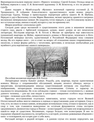 Верхнекрасносельском	переулке	своего	«Черного	человека»	Сергей	Есенин.	Отсюда	вещи	из
Кибинец	перешли	к	сыну	Л.	И.	Белютиной	художнику	Э.	М.	Белюти-ну,	и	это	он	решает	их
судьбу.
Давно	 подарен	 в	 Музей-усадьбу	 «Кусково»	 золоченый	 гарнитур	 гостиной	 Д.	 П.
Трощинского.	 В	 собрании	 Алма-атинского	 художественного	 музея	 можно	 увидеть
скульптуру	 Гудона,	 Томира	 и	 превосходную	 портретную	 работу	 нашего	 Ф.	 И.	 Шубина.
Передан	в	дар	в	Васильевку	столик	Марии	Ивановны,	мелкие	предметы	хранятся	в	витринах
московских	мемориальных	комнат.	Но	владелец	готов	передать	в	дар	Гоголевскому	музею	и
все	остальные	вещи,	именно	в	музей,	которого	у	нас	по-прежнему	нет.
Второе	рождение	«гоголевских	сред»
Сегодня	 даже	 среди	 москвичей	 о	 существовании	 этого	 дома	 в	 вишневом	 затишье
старого	 сада,	 рядом	 с	 Арбатской	 площадью,	 думаю,	 знают	 далеко	 не	 все	 почитатели
литературы.	 Последняя	 квартира	 Н.	 В.	 Гоголя	 в	 Москве	 не	 приобрела	 еще	 известности
пушкинской	квартиры	на	Мойке,	лермонтовского	домика	в	Пятигорске,	чеховского	в	Ялте.
Гоголевский	 мемориал	 (кстати,	 единственный	 в	 Российской	 Федерации)	 пока	 слишком
молод.	Но	его	первые	шаги	–	это	и	ответ	на	вопрос	об	отношении	наших	современников	к
писателю,	 и	 новые	 формы	 работы	 с	 читателями,	 зрителями,	 и	 несколько	 необычайная	 для
музейного	дела	перспектива	«живого	мемориала».
Последняя	московская	квартира	Н.В.	Гоголя
Литературные	 пенаты	 бывают	 разные.	 Усадьба,	 дом,	 квартира,	 подчас	 единственная
комната.	 Иногда	 с	 сохранившейся	 обстановкой,	 вещами	 личного	 обихода,	 иногда	 с
предметами,	 воспроизводящими	 некогда	 существовавший	 интерьер	 «по	 подобию»	 –
изображениям,	 литературным	 описаниям,	 воспоминаниям.	 Степень	 и	 характер	 их
подлинности	неодинаковы.	Но	если	соблюдено	главное	–	точная	соотнесенность	с	жизнью
данного	 человека,	 –	 для	 нас	 они	 входят	 в	 категорию	 совершенно	 особого	 вида	 познания
истории	–	познания	«для	себя»,	личностного.
Практика	 восстановления	 отдельных	 памятников,	 целых	 городов	 после	 Великой
Отечественной	войны	многое	изменила	в	оценках	и	представлениях	даже	историков.	Спор	о
том,	есть	ли	смысл	в	новых	камнях,	возводящих	исчезнувшую	стену,	отошел	в	прошлое,	как	и
спор	 о	 том,	 чем	 становятся	 выведенные	 по	 остаткам	 фундаментов	 стены	 построек
средневекового	Довмонтова	города	в	Пскове	–	иллюстрацией	к	истории	или	возрожденным	в
какой-то	 мере	 ее	 существом.	 Несомненно,	 гораздо	 больше,	 чем	 иллюстрация.	 В	 них	 то
ощущение	образной	подлинности,	потребность	в	которой,	усиленно	развиваемая	общением	с
кино–	и	телеэкраном,	все	острее	дает	о	себе	знать.
Растущий	 интерес	 к	 родной	 истории	 –	 в	 данном	 случае	 его	 можно	 определить	 как
 