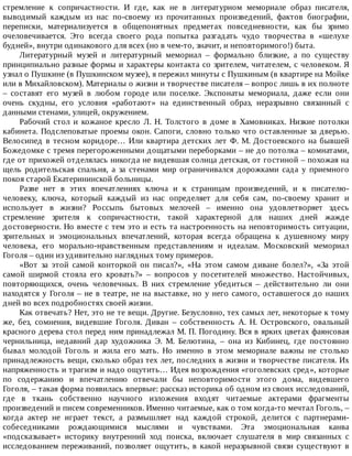стремление	 к	 сопричастности.	 И	 где,	 как	 не	 в	 литературном	 мемориале	 образ	 писателя,
выводимый	 каждым	 из	 нас	 по-своему	 из	 прочитанных	 произведений,	 фактов	 биографии,
переписки,	 материализуется	 в	 общепонятных	 предметах	 повседневности,	 как	 бы	 зримо
очеловечивается.	 Это	 всегда	 своего	 рода	 попытка	 разгадать	 чудо	 творчества	 в	 «шелухе
будней»,	внутри	одинакового	для	всех	(но	в	чем-то,	значит,	и	неповторимого!)	быта.
Литературный	 музей	 и	 литературный	 мемориал	 –	 формально	 близкие,	 а	 по	 существу
принципиально	разные	формы	и	характеры	контакта	со	зрителем,	читателем,	с	человеком.	Я
узнал	о	Пушкине	(в	Пушкинском	музее),	я	пережил	минуты	с	Пушкиным	(в	квартире	на	Мойке
или	в	Михайловском).	Материалы	о	жизни	и	творчестве	писателя	–	вопрос	лишь	в	их	полноте
–	 составят	 его	 музей	 в	 любом	 городе	 или	 поселке.	 Экспонаты	 мемориала,	 даже	 если	 они
очень	 скудны,	 его	 условия	 «работают»	 на	 единственный	 образ,	 неразрывно	 связанный	 с
данными	стенами,	улицей,	окружением.
Рабочий	 стол	 и	 кожаное	 кресло	 Л.	 Н.	 Толстого	 в	 доме	 в	 Хамовниках.	 Низкие	 потолки
кабинета.	Подслеповатые	проемы	окон.	Сапоги,	словно	только	что	оставленные	за	дверью.
Велосипед	в	тесном	коридоре…	Или	квартира	детских	лет	Ф.	М.	Достоевского	на	бывшей
Божедомке	с	тремя	перегороженными	дощатыми	переборками	–	не	до	потолка	–	комнатами,
где	от	прихожей	отделялась	никогда	не	видевшая	солнца	детская,	от	гостиной	–	похожая	на
щель	 родительская	 спальня,	 а	 за	 стенами	 мир	 ограничивался	 дорожками	 сада	 у	 приемного
покоя	старой	Екатерининской	больницы.
Разве	 нет	 в	 этих	 впечатлениях	 ключа	 и	 к	 страницам	 произведений,	 и	 к	 писателю-
человеку,	 ключа,	 который	 каждый	 из	 нас	 определяет	 для	 себя	 сам,	 по-своему	 хранит	 и
использует	 в	 жизни?	 Россыпь	 бытовых	 мелочей	 –	 именно	 она	 удовлетворяет	 здесь
стремление	 зрителя	 к	 сопричастности,	 такой	 характерной	 для	 наших	 дней	 жажде
достоверности.	Но	вместе	с	тем	это	и	есть	та	настроенность	на	неповторимость	ситуации,
зрительных	 и	 эмоциональных	 впечатлений,	 которая	 всегда	 обращена	 к	 душевному	 миру
человека,	 его	 морально-нравственным	 представлениям	 и	 идеалам.	 Московский	 мемориал
Гоголя	–	один	из	удивительно	наглядных	тому	примеров.
«Вот	 за	 этой	 самой	 конторкой	 он	 писал?»,	 «На	 этом	 самом	 диване	 болел?»,	 «За	 этой
самой	 ширмой	 стояла	 его	 кровать?»	 –	 вопросов	 у	 посетителей	 множество.	 Настойчивых,
повторяющихся,	 очень	 человечных.	 В	 них	 стремление	 убедиться	 –	 действительно	 ли	 они
находятся	у	Гоголя	–	не	в	театре,	не	на	выставке,	но	у	него	самого,	оставшегося	до	наших
дней	во	всех	подробностях	своей	жизни.
Как	отвечать?	Нет,	это	не	те	вещи.	Другие.	Безусловно,	тех	самых	лет,	некоторые	к	тому
же,	 без,	 сомнения,	 видевшие	 Гоголя.	 Диван	 –	 собственность	 А.	 Н.	 Островского,	 овальный
красного	дерева	стол	перед	ним	принадлежал	М.	П.	Погодину.	Вся	в	ярких	цветах	фаянсовая
чернильница,	 недавний	 дар	 художника	 Э.	 М.	 Белютина,	 –	 она	 из	 Кибинец,	 где	 постоянно
бывал	 молодой	 Гоголь	 и	 жила	 его	 мать.	 Но	 именно	 в	 этом	 мемориале	 важны	 не	 столько
принадлежность	вещи,	сколько	образ	тех	лет,	последних	в	жизни	и	творчестве	писателя.	Их
напряженность	и	трагизм	и	надо	ощутить…	Идея	возрождения	«гоголевских	сред»,	которые
по	 содержанию	 и	 впечатлению	 отвечали	 бы	 неповторимости	 этого	 дома,	 видевшего
Гоголя,	–	такая	форма	появилась	впервые:	рассказ	историка	об	одном	из	своих	исследований,
где	 в	 ткань	 собственно	 научного	 изложения	 входят	 читаемые	 актерами	 фрагменты
произведений	и	писем	современников.	Именно	читаемые,	как	о	том	когда-то	мечтал	Гоголь,	–
когда	 актер	 не	 играет	 текст,	 а	 размышляет	 над	 каждой	 строкой,	 делится	 с	 партнерами-
собеседниками	 рождающимися	 мыслями	 и	 чувствами.	 Эта	 эмоциональная	 канва
«подсказывает»	 историку	 внутренний	 ход	 поиска,	 включает	 слушателя	 в	 мир	 связанных	 с
исследованием	 переживаний,	 позволяет	 ощутить,	 в	 какой	 неразрывной	 связи	 существуют	 в
 
