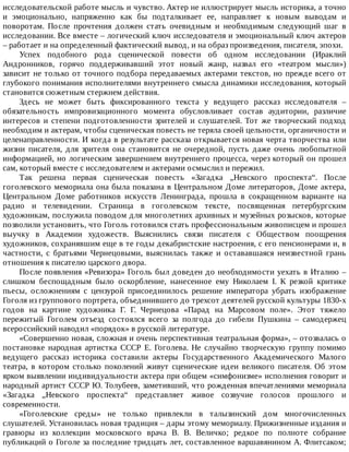 исследовательской	работе	мысль	и	чувство.	Актер	не	иллюстрирует	мысль	историка,	а	точно
и	 эмоционально,	 напряженно	 как	 бы	 подталкивает	 ее,	 направляет	 к	 новым	 выводам	 и
поворотам.	 После	 прочтения	 должен	 стать	 очевидным	 и	 необходимым	 следующий	 шаг	 в
исследовании.	Все	вместе	–	логический	ключ	исследователя	и	эмоциональный	ключ	актеров
–	работает	и	на	определенный	фактический	вывод,	и	на	образ	произведения,	писателя,	эпохи.
Успех	 подобного	 рода	 сценической	 повести	 об	 одном	 исследовании	 (Ираклий
Андронников,	 горячо	 поддерживавший	 этот	 новый	 жанр,	 назвал	 его	 «театром	 мысли»)
зависит	не	только	от	точного	подбора	передаваемых	актерами	текстов,	но	прежде	всего	от
глубокого	понимания	исполнителями	внутреннего	смысла	динамики	исследования,	который
становится	сюжетным	стержнем	действия.
Здесь	 не	 может	 быть	 фиксированного	 текста	 у	 ведущего	 рассказ	 исследователя	 –
обязательность	 импровизационного	 момента	 обусловливает	 состав	 аудитории,	 различие
интересов	 и	 степени	 подготовленности	 зрителей	 и	 слушателей.	 Тот	 же	 творческий	 подход
необходим	и	актерам,	чтобы	сценическая	повесть	не	теряла	своей	цельности,	органичности	и
целенаправленности.	И	когда	в	результате	рассказа	открывается	новая	черта	творчества	или
жизни	 писателя,	 для	 зрителя	 она	 становится	 не	 очередной,	 пусть	 даже	 очень	 любопытной
информацией,	но	логическим	завершением	внутреннего	процесса,	через	который	он	прошел
сам,	который	вместе	с	исследователем	и	актерами	осмыслил	и	пережил.
Так	 решена	 первая	 сценическая	 повесть	 «Загадка	 „Невского	 проспекта“.	 После
гоголевского	мемориала	она	была	показана	в	Центральном	Доме	литераторов,	Доме	актера,
Центральном	 Доме	 работников	 искусств	 Ленинграда,	 прошла	 в	 сокращенном	 варианте	 на
радио	 и	 телевидении.	 Страница	 в	 гоголевском	 тексте,	 посвященная	 петербургским
художникам,	послужила	поводом	для	многолетних	архивных	и	музейных	розысков,	которые
позволили	установить,	что	Гоголь	готовился	стать	профессиональным	живописцем	и	прошел
выучку	 в	 Академии	 художеств.	 Выяснились	 связи	 писателя	 с	 Обществом	 поощрения
художников,	сохранявшим	еще	в	те	годы	декабристские	настроения,	с	его	пенсионерами	и,	в
частности,	 с	 братьями	 Чернецовыми,	 выяснилась	 также	 и	 остававшаяся	 неизвестной	 грань
отношения	к	писателю	царского	двора.
После	появления	«Ревизора»	Гоголь	был	доведен	до	необходимости	уехать	в	Италию	–
слишком	 беспощадным	 было	 оскорбление,	 нанесенное	 ему	 Николаем	 I.	 К	 резкой	 критике
пьесы,	 осложнениям	 с	 цензурой	 присоединилось	 решение	 императора	 убрать	 изображение
Гоголя	из	группового	портрета,	объединившего	до	трехсот	деятелей	русской	культуры	1830-х
годов	 на	 картине	 художника	 Г.	 Г.	 Чернецова	 «Парад	 на	 Марсовом	 поле».	 Этот	 тяжело
пережитый	 Гоголем	 отъезд	 состоялся	 всего	 за	 полгода	 до	 гибели	 Пушкина	 –	 самодержец
всероссийский	наводил	«порядок»	в	русской	литературе.
«Совершенно	новая,	сложная	и	очень	перспективная	театральная	форма»,	–	отозвалась	о
постановке	 народная	 артистка	 СССР	 Е.	 Гоголева.	 Не	 случайно	 творческую	 группу	 помимо
ведущего	 рассказ	 историка	 составили	 актеры	 Государственного	 Академического	 Малого
театра,	 в	 котором	 столько	 поколений	 живут	 сценические	 идеи	 великого	 писателя.	 Об	 этом
ярком	выявлении	индивидуальности	актера	при	общем	«симфонизме»	исполнения	говорит	и
народный	артист	СССР	Ю.	Толубеев,	заметивший,	что	рожденная	впечатлениями	мемориала
«Загадка	 „Невского	 проспекта“	 представляет	 живое	 созвучие	 голосов	 прошлого	 и
современности.
«Гоголевские	 среды»	 не	 только	 привлекли	 в	 талызинский	 дом	 многочисленных
слушателей.	Установилась	новая	традиция	–	дары	этому	мемориалу.	Прижизненные	издания	и
гравюры	 из	 коллекции	 московского	 врача	 В.	 В.	 Величко;	 редкое	 по	 полноте	 собрание
публикаций	о	Гоголе	за	последние	тридцать	лет,	составленное	варшавянином	А.	Флитсаком;
 