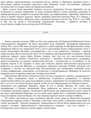цикл	 гравюр,	 представляющих	 гоголевские	 места,	 гравера	 А.	 Мищенко;	 предметы	 быта	 и
обстановки	 первой	 половины	 прошлого	 века.	 Витрины	 новых	 поступлений,	 занявшие
почетные	места	в	старых	сенях,	все	время	пополняются.
…Ряды	 стульев	 тесно	 заполняют	 комнату,	 когда-то	 служившую	 Гоголю	 приемной,	 где	 он
встречался	 со	 своими	 собратьями	 по	 перу,	 актерами	 Малого	 театра,	 близкими	 друзьями.	 В
проеме	распахнутых	дверей	на	высокой	конторке,	где	набрасывались	черновики,	зажигается
свеча	 в	 низком	 медном	 шандале.	 Звучит	 любимая	 писателем	 мелодия	 Рамо.	 И	 у	 камина,	 с
которым	связана	гибель	«Мертвых	душ»,	начинается	рассказ	о	Гоголе.	Год	1975-й	–	год	1988-
й.	 Все	 тот	 же	 автор	 и	 постановщик	 сценических	 рассказов	 –	 архивист,	 историк	 и
искусствовед,	профессор	и	доктор	наук	Н.	М.	Молева.
*	*	*
Конец	«средам»	положил	1988	год.	Не	стало	директора	2-й	Городской	библиотеки	Елены
Александровны	 Хрущевой.	 Не	 была	 выполнена	 воля	 покойной,	 завещавшей	 фамильную
мебель	40-х	годов	XIX	века,	которую	хранила	в	своей	квартире	на	Мосфильмовской	улице,
мемориалу.	Вместе	мы	определяли	места	для	ее	расстановки	(Елена	Александровна	знала	о
своей	 неизлечимой	 болезни),	 договаривались,	 где	 и	 как	 разместить	 таблички	 с	 именем
дарительницы.	Все	ее	наследство	было	оптом	продано	душеприказчицей	«на	Кавказ».	Новый
директор	 закрыла	 двери	 перед	 Малым	 театром,	 при	 том	 что	 все	 выступления	 были
бесплатными.	 Ее	 мнение	 полностью	 совпадало	 с	 мнением	 политического	 дозорщика,
присутствовавшего	 на	 каждом	 сценическом	 рассказе,	 –	 инструктора	 то	 ли	 райкома,	 то	 ли
горкома	 партии	 А.	 И.	 Лазарева,	 в	 наши	 дни	 ставшего	 первым	 заместителем	 председателя
Комитета	 по	 культуре	 Москвы,	 и	 тогдашнего	 министра	 культуры	 РСФСР,	 который	 счел
«собрания	 у	 Гоголя»	 по	 меньшей	 мере	 беспокойными	 для	 чиновников.	 Главными	 стали
чтения,	конференции,	симпозиумы	«гоголеведов»	и	литературоведов.	Мемориал	не	получил
развития,	как	и	не	завоевал	известности	среди	москвичей.
Перспектива	200-летнего	юбилея	не	сулит	Гоголю	создания	его	личного,	мемориального
музея.	 Идея	 совмещения	 музея	 и	 библиотеки	 сохраняется	 неизменной.	 А	 начатые
строительные	работы	по	дому	пока	привели	только	к	нарушению	его	исторического	облика.
Ни	с	того	ни	с	сего	была	поднята	кровля,	чтобы	за	счет	образовавшегося	объема	устроить…
помещения	 для	 дирекции.	 Будущего	 музея.	 И	 это	 в	 центре	 Москвы.	 На	 глазах	 всех
проверяющих	 и	 бдящих	 организаций.	 Ведь	 разрешили	 же	 навесить	 над	 гоголевским
особняком	огромную	террасу	с	вьюнками	и	цветочками,	уже	изуродовавшую	силуэт	дома.	И
все	ради	таинственной	квартиры,	где	все	ночи	горит	яркий	свет,	а	огромный	транспарант	у
входа	на	первом	этаже	сообщает,	что	«мы	открыты	круглые	сутки»	и	номер	телефона.
Но	 сейчас,	 как	 никогда,	 надо	 вспомнить	 Москву	 около	 дома	 на	 Никитском	 бульваре.
Запруженные	народом	улицы	и	бульвары,	семь	верст	пути	гроба	к	Данилову	монастырю	на
плечах	москвичей	–	Москва	утверждала:	справедливость	Гоголя	была	справедливостью	для
каждого	 человека.	 «Нравственность,	 нравственность	 страждет	 –	 вот	 что	 главное…»	 –
бессмертные	слова	писателя	о	своем	народе,	своей	стране.
 