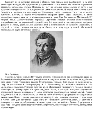 Слов	нет,	он	не	рассчитал	времени.	В	обычное	лето	город	давно	был	бы	пуст.	Но	на	этот
раз	погода	с	холодом,	беспрерывными	дождями	смешала	все	планы.	Москвичи	не	торопились
оставлять	 насиженные	 гнезда.	 Повсюду	 нет-нет	 да	 начинал	 виться	 дымок	 из	 труб:	 дома
продолжали	подтапливаться.	Товарищеский	сезон	продолжался.	И	первое	впечатление	после
Петербурга,	 которым	 он	 поделится	 со	 Щепкиным:	 город	 складывается	 и	 так	 из	 одних
поместий.	 Кругом,	 за	 всеми	 бесконечными	 заборами	 цвели	 сады,	 клонилась	 к	 земле
пышнейшая	сирень,	чуть	не	по	колено	поднималась	трава.	Дом	Погодина	на	Мясницкой	(12)
тянулся	 вдоль	 Златоустинского	 переулка.	 Огромный	 участок	 делился	 хозяйственными
постройками	 на	 так	 называемый	 деловой	 двор	 (по	 переулку)	 и	 сад,	 посередине	 которого,
фасадом	 к	 улице,	 располагался	 большой	 дом	 с	 непременным	 московским	 мезонином,	 с
террасой	 и	 тремя	 сходами	 по	 центру	 особняка,	 а	 в	 углу	 сада,	 у	 самой	 Мясницкой,
располагалась	еще	и	затейливая	беседка.
М.Н.	Загоскин
Такое	вольготное	жилье	в	Петербурге	не	могли	себе	позволить	все	аристократы,	здесь	же
был	всего-навсего	преподаватель	университета,	к	тому	же	с	далеко	не	простым	«кондуитом».
Сын	 крепостного	 управителя	 графов	 Строгановых,	 Погодин	 был	 отдан	 на	 одиннадцатом
году	 на	 воспитание	 к	 типографщику	 А.	 Г.	 Решетникову,	 от	 которого	 перешел	 в	 1-ю
московскую	гимназию.	Успешно	окончив	затем	Московский	университет,	Погодин	защитил
магистерскую	 диссертацию	 «О	 происхождении	 Руси»,	 в	 которой	 выступил	 защитником
норманнской	теории	в	противовес	теории	хозарского	происхождения	русских	князей.	Горячо
поддержанный	 Н.	 М.	 Карамзиным,	 он	 тем	 не	 менее	 не	 получил	 разрешения	 на	 заграничное
путешествие.	Комитет	министров	пришел	к	выводу,	что	нет	«пользы	посылать	сего	магистра
в	 чужие	 края	 для	 окончания	 курса	 наук	 по	 нынешним	 обстоятельствам,	 а	 удобнее	 в
университете	 дать	 то	 образование,	 которое	 правительству	 удобнее	 будет».	 В	 результате	 с
1825	года	Погодину	было	поручено	читать	не	русскую,	но	всеобщую	историю	для	студентов
первого	курса.
 