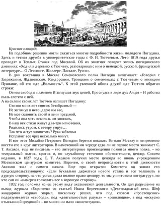 Красная	площадь
На	подобном	решении	могли	сказаться	многие	подробности	жизни	молодого	Погодина.
Здесь	 и	 тесная	 дружба	 в	 университетские	 годы	 с	 Ф.	 И.	 Тютчевым.	 Лето	 1819	 года	 друзья
проводят	 в	 Теплых	 Станах	 под	 Москвой.	 Об	 их	 занятиях	 говорит	 запись	 погодинского
дневника:	«Ходил	в	деревню	к	Тютчеву,	разговаривал	с	ним	о	немецкой,	русской,	французской
литературе…	О	Лессинге,	Шиллере,	Паскале,	Руссо».
В	 дни	 восстания	 в	 Москве	 Семеновского	 полка	 Погодин	 записывает:	 «Говорил	 с
Загряжским,	 Ждановским,	 Кандорским,	 Троицким	 о	 семеновцах;	 с	 Тютчевым	 о	 молодом
Пушкине,	 об	 его	 оде	 „Вольность“.	 К	 этой	 увлекшей	 обоих	 друзей	 оде	 Тютчев	 обратил
строки:
Огнем	свободы	пламенея	И	заглушая	звук	цепей,	Проснулся	в	лире	дух	Алцея	–	И	рабства
пыль	слетела	с	ней.
А	на	склоне	своих	лет	Тютчев	напишет	Погодину:
Стихов	моих	вот	список	безобразный	—
Не	заглянув	в	него,	дарю	им	вас,
Не	мог	склонить	своей	я	лени	праздной,
Чтобы	она	хоть	вскользь	им	занялась,
В	наш	век	стихи	живут	два-три	мгновения,
Родились	утром,	к	вечеру	умрут…
Так	что	ж	тут	хлопотать?	Рука	забвенья
Исправит	все	чрез	несколько	минут.
И	вот	этот	Михайло	Петрович	Погодин	берется	показать	Гоголю	Москву	и	непременно
ввести	его	в	круг	литераторов.	В	намеченной	им	череде	едва	ли	не	первое	место	занимает	С.
Т.	 Аксаков,	 еще	 не	 писатель	 –	 его	 литературные	 произведения	 появятся	 много	 позже,	 –	 но
театральный	 знаток,	 критик	 и,	 по	 случайному	 стечению	 обстоятельств,	 цензор.	 Совсем
недавно,	 в	 1827	 году,	 С.	 Т.	 Аксаков	 получил	 место	 цензора	 во	 вновь	 учрежденном
Московском	 цензурном	 комитете.	 Впрочем,	 о	 своей	 непригодности	 к	 этой	 должности
Аксаков	 знал	 с	 самого	 начала.	 Еще	 при	 открытии	 Комитета	 он	 заявил	 его
председательствующему:	 «Если	 буквально	 держаться	 нового	 устава	 и	 все	 толковать	 в
дурную	сторону,	на	что	устав	давал	полное	право	цензору,	то	мы	уничтожим	литературу»,	но
что	сам	он	«намерен	толковать	все	в	хорошую	сторону».
1832	 год	 положил	 конец	 этому	 виду	 аксаковской	 деятельности.	 Он	 дал	 разрешение	 на
выход	 журнала	 «Европеец»	 со	 статьей	 Ивана	 Киреевского	 «Девятнадцатый	 век».	 Шеф
жандармов	 журнал	 закрыл,	 поскольку	 решил,	 что	 под	 словом	 «просвещение»
подразумевается	 «свобода»,	 под	 «деятельностью	 разума»	 –	 «революция»,	 а	 под	 «искусно
отысканной	срединой»	–	ни	много	ни	мало	«конституция».
 