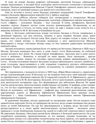 К	 тому	 же	 вскоре	 Аксаков	 разрешил	 публикацию	 шуточной	 баллады	 «Двенадцать
спящих	будошников»,	в	которой	было	усмотрено	непочтительное	отношение	к	московской
полиции.	Личным	распоряжением	Николая	I	Сергей	Тимофеевич	лишился	своего	места	«как
чиновник,	вовсе	не	имеющий	нужных	для	звания	сего	способностей».
Еще	 не	 вступив	 в	 полосу	 своих	 будущих	 денежных	 затруднений,	 Сергей	 Тимофеевич
снимал	в	Большом	Афанасьевском	переулке	(12),	у	Арбата,	квартиру.
Аксаковские	 субботы	 обычно	 собирали	 всю	 литературную	 и	 театральную	 Москву.
Погодин	явился	с	Гоголем	без	предупреждения,	ошеломив	собравшихся	именем	нежданного
гостя.	 «Эффект,	 –	 вспоминал	 Аксаков,	 –	 был	 сильный.	 Я	 очень	 сконфузился,	 бросился
надевать	 сюртук,	 бормоча	 пустые	 слова	 пошлых	 рекомендаций».	 По-видимому,	 ту	 же
неловкость	пережил	и	Гоголь,	он	очень	скоро	ушел,	но	взяв	с	хозяина	слово	отвести	его	к
жившему	поблизости	М.	Н.	Загоскину	в	ближайшие	же	дни.
Визит	 к	 Загоскину	 действительно	 вскоре	 состоялся.	 Аксаков	 и	 Гоголь	 направились	 в
Денежный	 переулок,	 где	 жил	 писатель,	 пешком,	 и	 здесь	 впервые	 Аксаков	 узнал,	 какое
значение	имел	для	молодого	Гоголя	театр.	Всю	дорогу	он	говорил	только	о	сцене,	и	было
видно,	 что	 самый	 интерес	 к	 Загоскину	 вызывался	 у	 него	 причастностью	 Михаила
Николаевича	 к	 театру:	 считанные	 месяцы	 назад	 он	 был	 назначен	 директором	 московской
казенной	сцены.
Аксаков	вспоминал,	каким	важным	было	это	время	для	Загоскина.	Переехав	в	1820	году	в
Москву,	 Загоскин	 вынужден	 был	 жить	 в	 доме	 своего	 тестя	 Новосельцева,	 на	 побочной
дочери	которого	был	женат.	По	словам	Сергея	Тимофеевича,	«Загоскин	жил	в	доме	своего
тестя	 в	 мезонине…	 Комнатка,	 в	 которой	 он	 меня	 принял,	 была	 проходная…	 кругом
разговаривали	 громко,	 нимало	 не	 стесняясь	 присутствием	 хозяина,	 принимающего	 у	 себя
гостя…	Я	понял	положение	бедного	Загоскина	посреди	избалованного,	наглого	лакейства,	в
доме	 господина,	 представлявшего	 в	 себе	 отражение	 старинного	 русского	 избалованного
капризного	 барина	 екатерининских	 времен,	 по-видимому,	 не	 слишком	 уважавшего	 своего
зятя».
Все	переменилось	с	выходом	из	печати	в	1829	году	«Юрия	Милославского»,	принесшего
автору	ошеломляющий	успех.	И	Загоскин	тут	же	потратил	почти	весь	свой	немалый	гонорар
на	приобретение	в	Денежном	переулке	(№	5)	городской	усадьбы	П.	А.	Ефимовского,	друга	и
родственника	поэта	И.	М.	Долгорукова.	Большой,	хотя	и	одноэтажный,	деревянный	барский
дом	 располагался	 посередине	 сада.	 Его	 фланкировали	 два	 небольших	 флигеля.	 По	 краям
участка	располагались	многочисленные	хозяйственные	постройки.	О	размерах	дома	говорит
то,	 что	 он	 был	 спроектирован	 покоем	 (в	 виде	 буквы	 «П»)	 и	 имел	 по	 фасаду	 девять	 окон.
Нельзя	 не	 вспомнить,	 что	 Ефимовские	 –	 графский	 род,	 связанный	 родственными	 узами	 с
царствующим	 домом:	 за	 Михаилом	 Ефимовичем	 Ефимовским	 была	 замужем	 сестра
Екатерины	 I	 –	 Анна	 Самойловна	 Скавронская.	 Из	 подмосковных	 именно	 Ефимовским
принадлежало	Одинцово.
К	 удивлению	 Аксакова,	 вполне	 дружеский	 по	 настроению	 визит	 Гоголя	 оказался	 тоже
сравнительно	коротким.	Гоголь	по	преимуществу	молчал,	когда	хозяин	показывал	ему	редкие
книги	 из	 своей	 библиотеки.	 Он	 как	 бы	 присматривался	 к	 хозяину,	 когда	 Загоскин	 начал
распространяться	 и	 о	 своих	 якобы	 многочисленных	 путешествиях	 –	 москвичи	 давно
привыкли	к	этому	безобидному	бахвальству,	одной	из	слабостей	словоохотливого	писателя.
По	замечанию	Аксакова,	«Загоскина	нельзя	было	обвинить	в	большой	грамотности.	Он	даже
оскорблялся	 излишними,	 преувеличенными,	 по	 его	 мнению,	 нашими	 похвалами,	 но	 по
добродушию	своему	и	по	самолюбию	человеческому,	ему	было	приятно,	что	превозносимый
всеми	Гоголь	поспешил	к	нему	приехать.	Он	принял	его	с	отверстыми	объятиями,	с	криком	и
 