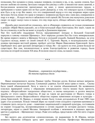 похвалами,	бил	кулаком	в	спину,	называл	хомяком,	сусликом	и	пр.,	и	пр.,	одним	словом,	был
вполне	любезен	по-своему.	Загоскин	говорил	без	умолку	о	себе:	о	множестве	своих	занятий,	о
бесчисленном	 количестве	 прочитанных	 им	 книг,	 о	 своих	 археологических	 трудах,	 о
пребывании	в	чужих	краях	(он	не	был	далее	Данцига),	о	том,	что	изъездил	вдоль	и	поперек
всю	Русь	и	пр.	и	пр.	Все	знают,	что	это	совершенный	вздор	и	что	ему	искренно	верил	один
Загоскин.	Гоголь	понял	это	сразу	и	говорил	с	хозяином	как	будто	век	с	ним	жил,	совершенно	в
пору	и	в	меру…	Я	сидел	молча	и	забавлялся	этой	сценой.	Но	Гоголю	она	наскучила	довольно
скоро:	он	вдруг	вынул	часы	и	сказал,	что	ему	пора	идти,	обещал	забежать	еще	как-нибудь	и
ушел».
Дружба	двух	писателей	не	сложилась,	зато	в	«Ревизоре»	появилось	не	только	упоминание
о	романе	«Юрий	Милославский»,	но	и	блистательный	образ	Хлестакова.	Кто	знает,	таким	ли
бы	он	сложился,	если	бы	не	визит	в	усадьбу	в	Денежном	переулке.
Уже	 без	 чьей-либо	 поддержки	 Гоголь	 предпринимает	 поездку	 в	 Большой	 Спасский
переулок	к	самому	«папаше	Щепкину».	Этот	переулок	должен	был	бы	стать	мемориальным.
Во	время	первого	визита	к	Щепкину	Гоголя	в	соседней	усадьбе,	бывшей	Валуевых,	на	углу
Садового	 кольца,	 живет	 со	 своей	 семьей	 И.	 С.	 Тургенев.	 Рядом,	 в	 полуподвальном	 этаже
домика	просвирни	местной	церкви,	пройдет	детство	Марии	Николаевны	Ермоловой.	Здесь
перебывает	весь	цвет	русской	литературы	и	театра.	Но	–	ни	одного	из	этих	домов	больше	не
существует.	 Все	 они,	 исключительно	 в	 целях	 благоустройства	 и	 развития	 города,	 были
снесены	во	второй	половине	ХХ	века.	В	полном	смысле	слова,	на	наших	глазах.
*	*	*
Памятник…	охраняется	государством…
Из	текста	охранных	досок
Навал	 искореженного	 железа.	 Ржавые	 трубы.	 Осколки	 досок.	 Клочья	 ватных	 матрасов.
Перепачканные	погнутые	бидоны.	Сломанные	деревья.	Густой	запах	грязи	и	гнили…	Свалка
была	 самой	 обыкновенной.	 Хотя	 в	 чем-то	 и	 не	 совсем	 обыкновенной.	 На	 валявшихся
осколках	 мраморной	 плиты	 с	 обрывками	 мемориального	 текста	 можно	 было	 прочесть
подпись:	 «Всероссийское	 театральное	 общество»,	 и	 свалка	 находилась	 в	 десяти	 минутах
ходьбы	 от	 этого	 самого	 общества.	 И	 еще	 на	 таком	 же	 расстоянии	 от	 Малого	 театра	 и
Центрального	 совета	 Всероссийского	 общества	 охраны	 памятников	 истории	 и	 культуры	 –
улица	Ермоловой,	16.	Правда,	о	номере	можно	было	только	догадываться.	В	мае	1985	года
адрес	стал	условным.	Только	темный	абрис	на	глухой	стене	соседнего	строения	напоминал	о
стоявшем	здесь	когда-то	доме	–	памятнике	национальной	и	мировой	культуры,	состоявшем
на	 охране	 государства,	 воспроизведенном	 в	 сотнях	 изданий	 по	 истории	 русского	 театра,
литературы,	 науки	 и	 самой	 Москвы.	 Ампирный	 особняк	 с	 мезонином	 в	 пышных	 зарослях
цветов	и	деревьев	–	Щепкинское	гнездо.	Разве	кто-нибудь	представлял	себе	без	него	старую
столицу!
Без	 малого	 два	 десятилетия	 «ломоносовская»,	 по	 выражению	 А.	 И.	 Южина,	 натура
великого	 Щепкина	 собирала	 здесь	 цвет	 культурной	 России.	 Профессора	 Московского
 