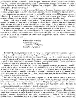 университета,	Гоголь,	Белинский,	Герцен,	Огарев,	Грановский,	Аксаков,	Загоскин,	Станкевич,
Кольцов,	 Тургенев,	 композиторы	 Варламов	 и	 Верстовский,	 плеяда	 живописцев	 во	 главе	 с
Карлом	Брюлловым,	актеры	казенной	и	провинциальной	сцены…	Сколько	их	было	–	гостей	и
завсегдатаев	Щепкинского	гнезда!
О	 Пушкине	 надо	 говорить	 отдельно.	 Он	 бывал	 в	 Большом	 Спасском	 переулке	 (старое
название	улицы)	не	раз,	преисполненный	живейшей	симпатии	к	хозяину.	Это	Щепкин	получил
от	него	разрешение	поставить	в	свой	петербургский	бенефис	в	июне	I832	года	инсценировку
«Цыган».	 И	 это	 любимому	 артисту	 принес	 поэт	 в	 его	 дом	 тетрадь	 для	 будущих	 «Записок
актера»,	собственноручно	вписал	в	нее	первые	слова.	А	каким	уютным	был	дом!
Просторный	 двор	 в	 яркой	 зелени	 газона.	 Грядки	 пышнейших	 цветов.	 Черно-лиловая
сирень,	 застившая	 в	 своем	 буйном	 цветении	 все	 окна.	 Пара	 ступенек	 скрипучего	 крыльца.
Прихожая	 без	 прислуги.	 Широко	 распахнутые	 в	 залу	 двери.	 Стол	 на	 несколько	 десятков
человек.	Хозяева	привечали	и	искавших	работу	актеров,	и	тех	из	них,	кто	отжил	на	сцене	свой
век,	и	бесчисленных	нуждавшихся	в	поддержке	родственников.	Отказа	не	бывало.
И	вот	на	пороге	незнакомец	с	пышно	взбитым	по	последней	моде	хохолком,	в	клетчатых
панталонах	и	сюртуке	с	металлическими	пуговицами.	Никаких	вопросов.	Одни	приветливые
любопытные	 лица.	 И	 навстречу	 им	 полуспетая,	 полупроговоренная	 нежданным	 гостем,
шутливая	украинская	песня:
Ходит	гарбуз	по	городу,
Пытает	своего	роду:
Ой,	чи	живы,	чи	здоровы,
Вси	родичи	гарбузовы.
Восторгу	Щепкина,	когда	он	узнал,	что	перед	ним	автор	только	что	вышедших	«Вечеров
на	хуторе	близ	Диканьки»,	не	было	конца.	Сердечная	дружба	завязалась	с	первого	взгляда.
Все	 было	 здесь	 просто	 и	 Гоголю	 по	 душе.	 Обеды	 –	 щи	 и	 гречневая	 каша	 с	 куском
отварной	говядины.	Жженка,	которую	будет	варить	сам	Гоголь.	А	рассказы	хозяина!	Сколько
историй	он	знал	и	как	умел	их	преподать!	Комедия	–	родилась	ли	бы	она	у	Гоголя	без	общения
с	великим	актером	и	уж	во	всяком	случае	оказалась	бы	иной.
Вопрос	 о	 будущем	 Щепкинского	 гнезда	 представлялся	 очевидным	 –	 конечно,	 музей!	 2
ноября	 1976	 года	 последовало	 решение	 Исполкома	 Моссовета	 за	 №	 2346	 о	 передаче	 дома
Всероссийскому	 театральному	 обществу,	 и	 началось	 отселение	 жильцов.	 Все	 выглядело
вполне	благополучно	–	на	бумаге.	На	бумаге,	которую	подпишет	спустя	10	лет	зампред	ВТО
М.	А.	Светлакова,	будет	изложено,	что	дом	был	необходимым	образом	законсервирован	и	взят
под	охрану.	А	в	действительности?
Последний	 из	 его	 жильцов	 обрывал	 телефоны	 ВООПИК,	 Малого	 театра	 и	 Главного
управления	культуры	Исполкома	Моссовета:	«Примите	меры	к	охране:	уеду	–	сожгут».	К	тому
же	с	незапамятных	времен	в	доме	находилось	около	20	предметов	красного	дерева:	«Спасите
мебель.	 Ведь	 она	 1830–	 1840-х	 годов	 –	 пригодится	 для	 будущего	 музея».	 Ни	 одна	 из
названных	организаций	подобных	забот	на	себя	не	приняла.
Через	 несколько	 недель	 после	 выезда	 последнего	 жильца	 вспыхнул	 пожар.	 Причина	 –
неотключенная	энергосеть.	Пожары	продолжались	и	в	дальнейшем:	близость	Центрального
рынка	 говорила	 сама	 за	 себя.	 Никакой	 охраны	 не	 существовало.	 Общественники	 своими
силами	 пытались	 заколачивать	 постоянно	 вскрывавшиеся	 окна	 и	 двери.	 Особенно
беспокойных	успокаивали	в	районе	и	в	ВТО	заверениями,	что	идет	работа	над	технической
 