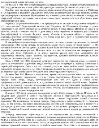 документацией,	ждать	осталось	недолго.
Но	только	в	1981	году	документация	была	выдана	заказчику	Спецпроектреставрацией,	на
1982	год	дом	включили	в	план	работ	Моспроектреставрации.	Оставалось	строить,	но…
Пройдет	еще	два	года	якобы	в	поисках	древесины	необходимого	сечения,	а	в	1984	году
ВТО	 обратится	 к	 Главному	 управлению	 культуры	 за	 разрешением	 вообще	 заменить	 дерево
при	 реставрации	 кирпичом.	 Практически	 это	 означало	 уничтожить	 памятник	 и	 соорудить
очередной	 новодел,	 которыми	 так	 стремительно	 стала	 заполняться	 для	 облегчения	 задач
реставраторов	Москва.
Борьба	за	сохранение	памятника	–	не	превращается	ли	она	при	этом	условии	в	борьбу	за
его	 уничтожение?	 Возведенный	 заново	 дом	 Шаляпина	 на	 Новинском	 бульваре	 –	 улице
Чайковского,	 не	 имеет	 отношения	 к	 великому	 певцу.	 В	 этих	 стенах	 Шаляпин	 не	 жил	 и	 не
работал.	 Новый	 –	 именно	 новый!	 –	 дом	 всегда	 лишь	 музейное	 помещение	 для	 условной
биографической	 экспозиции.	 Разница	 между	 яблоком	 и	 муляжом	 яблока	 –	 неужели	 не
очевидна	 подобная	 несопоставимость,	 тем	 более	 если	 речь	 идет	 о	 человеческой	 памяти,
эмоциях,	обращении	к	прошлому?
И	каждый	раз	очередная	подделка	оправдывается	техническими	трудностями	подлинной
реставрации:	 «Вот	 когда-нибудь,	 со	 временем,	 может	 быть,	 наши	 потомки	 сумеют…»	 Но
потомки	ничего	не	смогут	суметь,	какими	бы	ни	были	достигнутые	ими	вершины	научных
знаний	 и	 технического	 умения.	 Причина	 проста	 –	 мы	 не	 оставляем	 им	 материалов	 для
анализа,	 для	 более	 глубокого	 и	 на	 новом	 научном	 уровне	 прочтения	 материалов,	 для
исправления,	 наконец,	 наших	 ошибок,	 недоработок,	 простой	 некомпетентности.	 Скажем
точнее,	не	оставляем	следов	прошлого.
Итак,	 в	 1984	 году	 ВТО	 получило	 желанное	 разрешение	 на	 «перевод	 дома»	 в	 кирпич	 и
снова	 не	 приступило	 к	 работам	 ввиду	 необходимости	 коррекций	 к	 проекту,	 связанных	 с
переменой	материалов.	Девять	лет	постепенной,	у	всех	на	глазах,	гибели	дома!	Практически
лишенного	хозяина,	практически	представлявшего	балласт	для	той	организации,	для	которой
должен	был	составлять	самую	большую,	ни	с	чем	не	сравнимую	ценность.
Должен	 был	 бы!	 Никакого	 наклонения,	 кроме	 сослагательного	 здесь	 не	 применить.
Потому	 что	 каждое	 учреждение	 –	 это	 не	 только	 определенные	 функции	 и	 идеи,	 но	 это
прежде	 всего	 люди.	 Люди,	 превращающие	 или	 нет	 эту	 идею	 в	 смысл	 своей
профессиональной	 деятельности	 и,	 в	 идеальном	 варианте,	 своей	 личной	 жизни.	 Впрочем,
почему	в	идеальном	–	в	единственно	возможном,	когда	человек	становится	профессионалом
в	подлинном	смысле	этого	слова	со	всей	мерой	чувства	ответственности	и	порядочности,
которую	профессионализм	предполагает.
В	апреле	1985	года	начальник	жилищного	отдела	Свердловского	района	Москвы	А.	С.
Гриднев	 дает	 указание	 в	 связи	 с	 подготовкой	 района	 к	 первомайским	 праздникам	 и	 в
преддверии	 XXVII	 съезда	 партии	 дом	 Щепкина…	 снести.	 Нарушение	 закона?	 Слишком
очевидное.	 Но	 на	 помощь	 поспешит	 зампред	 Свердловского	 райисполкома	 В.	 И.	 Лапонин.
Дом,	по	его	словам,	все	равно	предполагалось	сносить	для	«воспроизведения	в	кирпиче»,	а
раз	 арендатор	 не	 сумел	 навести	 в	 нем	 порядка,	 то	 его	 нужно	 примерно	 наказать	 –	 сносом
здания.	Эдакий	небольшой	межведомственный	инцидент,	в	конце	концов	устраивавший	обе
стороны.
Зампред	 вынужден	 зафиксировать	 в	 соответствующем	 документе	 незаконный	 и
несогласованный	снос	памятника	союзного	значения,	но	одновременно	обратиться	в	Совмин
РСФСР	с	ходатайством	снять	дом	Щепкина	с	государственной	охраны	и	освободить	ВТО	от
необходимости	его	восстановления.	Никто	не	поднимет	вопроса	об	уголовной	или	хотя	бы
административной	 ответственности	 за	 гибель	 памятника.	 Боле	 того	 –	 на	 помощь	 придет
 