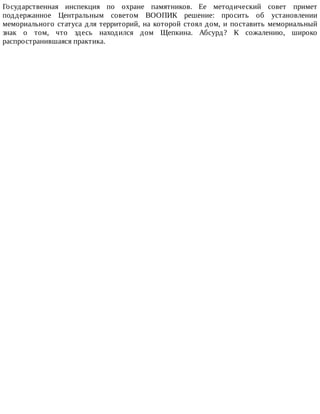 Государственная	 инспекция	 по	 охране	 памятников.	 Ее	 методический	 совет	 примет
поддержанное	 Центральным	 советом	 ВООПИК	 решение:	 просить	 об	 установлении
мемориального	статуса	для	территорий,	на	которой	стоял	дом,	и	поставить	мемориальный
знак	 о	 том,	 что	 здесь	 находился	 дом	 Щепкина.	 Абсурд?	 К	 сожалению,	 широко
распространившаяся	практика.
 