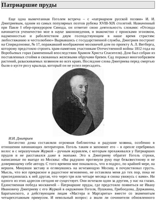 Патриаршие	пруды	
Еще	 одна	 вымечтанная	 Гоголем	 встреча	 –	 с	 «патриархом	 русской	 поэзии»	 И.	 И.
Дмитриевым,	одним	из	самых	популярных	поэтов	рубежа	XVIII-XIX	столетий.	Назначенный
при	 Павле	 I	 обер-прокурором	 Синода,	 он	 отметит	 свою	 деятельность	 словами:	 «Отсюда
начинается	 ученичество	 мое	 в	 науке	 законоведения,	 и	 знакомство	 с	 происками	 эгоизмом,
надменностью	 и	 раболепством	 двум	 господствующим	 в	 наше	 время	 страстям:
любостяжанию	и	честолюбию»	Вырвавшись	с	государственной	службы,	Дмитриев	построит
на	Спиридоновке,	№	17,	поражавший	воображение	москвичей	дом	по	проекту	А.	Л.	Витберга,
которому	предстояло	строить	храм-памятник	участникам	Отечественной	войны	1812	года	на
Воробьевых	горах	(замененный	впоследствии	Храмом	Христа	Спасителя).	Дом	был	собран	из
поставленных	стоймя	и	скованных	железными	обручами	бревен.	Сад	поражал	многообразием
растений,	разыскиваемых	хозяином	во	всех	краях.	Последние	слова	Дмитриева	перед	смертью
были	о	кусте	роз	у	крыльца,	который	он	не	успел	пересадить.
И.И.	Дмитриев
Богатство	 дома	 составляли	 огромная	 библиотека	 и	 радушие	 хозяина,	 особенно	 в
отношении	 начинающих	 литераторов.	 Гоголь	 таким	 и	 запомнит	 его	 –	 в	 ореоле	 серебряных
волос	и	с	неразлучным	Журкой	–	ручным	журавлем,	с	которым	прохаживался	у	Патриарших
прудов	 и	 не	 расставался	 даже	 в	 экипаже.	 Это	 к	 Дмитриеву	 обратит	 Гоголь	 строки,
написанные	 по	 выезде	 из	 Москвы:	 «Вы	 радушно	 протянули	 руку	 еще	 безызвестному	 и	 не
доверяющему	себе	автору.	С	того	времени	мне	показалось,	что	я	подрос,	по	крайней	мере,	на
вершок.	 Минувши	 заставу	 и	 оглянувшись	 на	 исчезающую	 Москву,	 я	 почувствовал	 грусть.
Мысль,	что	все	прекрасное	и	радостное	мгновенно,	не	оставляла	меня	до	тех	пор,	пока	не
присоединилась	к	ней	другая,	что	через	три	или	четыре	месяца	я	снова	увижусь	с	вами».	Ни
одного	из	этих	адресов	сегодня	не	существует.	Они	исчезали	один	за	другим,	у	нас	на	глазах.
Единственная	победа	москвичей	–	Патриаршие	пруды,	где	предстояло	появиться	не	Ивану
Ивановичу	Дмитриеву	с	его	Журкой	в	окружении	Гоголя,	Пушкина,	Грибоедова,	Державина,
Баратынского,	 а	 действующим	 лицам	 «Мастера	 и	 Маргариты»	 вместе	 со	 знаменитым
четырехэтажным	 примусом.	 И	 невольный	 вопрос:	 а	 знали	 ли	 сочинители	 обновленного
 