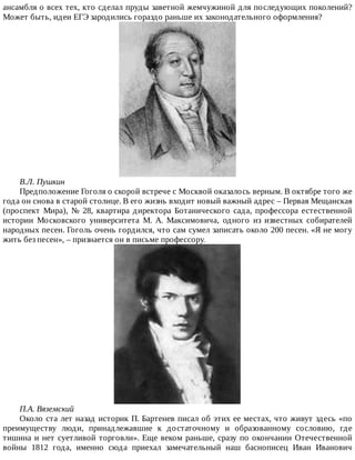 ансамбля	о	всех	тех,	кто	сделал	пруды	заветной	жемчужиной	для	последующих	поколений?
Может	быть,	идеи	ЕГЭ	зародились	гораздо	раньше	их	законодательного	оформления?
В.Л.	Пушкин
Предположение	Гоголя	о	скорой	встрече	с	Москвой	оказалось	верным.	В	октябре	того	же
года	он	снова	в	старой	столице.	В	его	жизнь	входит	новый	важный	адрес	–	Первая	Мещанская
(проспект	 Мира),	 №	 28,	 квартира	 директора	 Ботанического	 сада,	 профессора	 естественной
истории	 Московского	 университета	 М.	 А.	 Максимовича,	 одного	 из	 известных	 собирателей
народных	песен.	Гоголь	очень	гордился,	что	сам	сумел	записать	около	200	песен.	«Я	не	могу
жить	без	песен»,	–	признается	он	в	письме	профессору.
П.А.	Вяземский
Около	ста	лет	назад	историк	П.	Бартенев	писал	об	этих	ее	местах,	что	живут	здесь	«по
преимуществу	 люди,	 принадлежавшие	 к	 достаточному	 и	 образованному	 сословию,	 где
тишина	и	нет	суетливой	торговли».	Еще	веком	раньше,	сразу	по	окончании	Отечественной
войны	 1812	 года,	 именно	 сюда	 приехал	 замечательный	 наш	 баснописец	 Иван	 Иванович
 