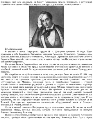 Дмитриев	 свой	 век	 «доживать	 на	 берегу	 Патриарших	 прудов,	 беседовать	 с	 внутренней
стражей	отечественного	Парнаса	и	гулять	сам	друг	с	домашним	своим	журавлем».
Е.А.	Баратынский
В	 тишине	 и	 покое	 Патриарших	 прудов	 И.	 И.	 Дмитриев	 проведет	 25	 года,	 будет
принимать	 у	 себя	 Карамзина,	 Вяземского,	 историка	 Погодина,	 Жуковского,	 Пушкина-дядю,
Василия	Львовича,	и	Пушкина-племянника,	Александра	Сергеевича,	Гоголя	и	Баратынского.
Впрочем,	Баратынский	станет	его	соседом,	и	вместе	назовут	они	Патриаршие	пруды	«приют,
сияньем	муз	согретый».
Со	времен	Бориса	Годунова	была	эта	земля	отдана	патриархам	московским,	называлась
Козьей	 слободой	 и	 имела	 три	 пруда,	 наполнявшихся	 считавшейся	 удивительно	 вкусной	 и
целебной	 грунтовой	 водой.	 Отсюда	 сохранившееся	 до	 наших	 дней	 название	 Трехпрудного
переулка.
Но	потребности	застройки	привели	к	тому,	что	два	пруда	были	засыпаны.	К	1831	году
местность	вокруг	оставшегося	пруда	была	распланирована	и	засажена	деревьями	в	расчете,
что	 «место	 сие	 сделается	 приятным	 для	 окрестных	 жителей	 гулянием»,	 как	 писал
«Путеводитель	 по	 Москве».	 Сложилась	 здесь	 и	 своеобразная	 традиция	 –	 гуляний
«семейственных»,	 непременно	 родителей	 с	 детьми,	 в	 стороне	 от	 «московских	 торжищ».
Именно	для	детей	стали	заливать	каток,	который	в	конце	XIX	века	перешел	в	ведение	первого
Русского	 гимнастического	 общества	 «Сокол».	 По	 субботам	 и	 воскресеньям	 для	 тех	 же
маленьких	 москвичей	 с	 родителями	 приглашался	 каждый	 раз	 иной	 духовой	 полковой
оркестр.	Известно,	что	самым	большим	успехом	пользовались	духовики	Самогитского	полка,
которых	 ждали	 с	 нетерпением	 из-за	 их	 «слаженности»	 и	 прекрасного	 репертуара.	 Стоит
вспомнить,	 что	 на	 Патриаршие	 пруды	 привозил	 своих	 дочерей	 кататься	 на	 коньках	 Л.	 Н.
Толстой.	 Для	 взрослых	 существовал	 превосходно	 оборудованный	 каток	 в	 Зоопарке,
описанный	в	«Анне	Карениной».
Летом	и	весной	славились	Патриаршие	пруды	соловьиным	пением.	В	тишине	их	аллей
разливались	 птицы,	 которых	 довелось	 слушать	 постоянно	 приходившему	 на	 прогулку
Алексею	Николаевичу	Толстому.
Именно	в	этих	местах,	приобретших	в	прошлом	веке	название	московского	Латинского
квартала,	 проводит	 свою	 единственную	 московскую	 зиму	 Александр	 Блок.	 Здесь	 первая
 