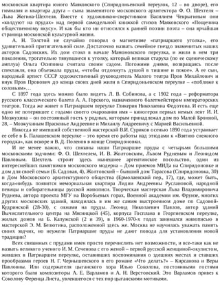 московская	 квартира	 юного	 Маяковского	 (Спиридоньевский	 переулок,	 12	 –	 во	 дворе),	 его
гимназия	 и	 квартира	 друга	 –	 сына	 знаменитого	 московского	 архитектора	 Ф.	 О.	 Шехтеля	 –
Льва	 Жегина-Шехтеля.	 Вместе	 с	 художником-сверстником	 Василием	 Чекрыгиным	 они
«колдуют	 на	 прудах»	 над	 первой	 самодельной	 книжкой	 стихов	 Маяковского	 «Пощечина
общественному	вкусу».	И	как	бы	кто	ни	относился	к	ранней	поэзии	поэта	–	она	ярчайшая
страница	московской	культурной	жизни.
А.	 Н.	 Толстой	 не	 случайно	 говорил	 о	 магнетизме	 «патриаршего	 уголка»,	 его
удивительной	притягательной	силе.	Достаточно	назвать	семейное	гнездо	знаменитых	наших
актеров	 Садовских.	 Их	 дом	 стоял	 в	 начале	 Мамоновского	 переулка,	 и	 жили	 в	 нем	 три
поколения,	трогательно	тянувшиеся	к	уголку,	который	великая	старуха	(по	ее	сценическому
амплуа)	 Ольга	 Осиповна	 считала	 своим	 садом.	 Погожими	 днями,	 возвращаясь	 после
спектакля,	 она	 объезжала	 пруды,	 «чтобы	 отдохнуть	 душой	 в	 тишине	 и	 покое».	 А	 ее	 сын,
народный	 артист	 СССР	 художественный	 руководитель	 Малого	 театра	 Пров	 Михайлович	 и
внук	Пров	Провович	до	конца	своих	дней	жили	в	Спиридоньевском	переулке	–	«поближе	к
соловьям»…
С	 1897	 года	 здесь	 можно	 было	 видеть	 Л.	 В.	 Собинова,	 а	 с	 1902	 года	 –	 реформатора
русского	классического	балета	А.	А.	Горского,	назначенного	балетмейстером	императорских
театров.	Тогда	же	живет	в	Патриаршем	переулке	Гликерия	Николаевна	Федотова.	И	есть	еще
одно	не	потерявшее	с	годами	своего	очарования	имя	–	киногероя	первых	немых	лент	И.	И.
Мозжухина	–	он	постоянный	гость	у	родных,	которым	принадлежал	дом	по	Малой	Бронной,
28,	–	Мозжухиным	Прасковье	Андреевне	и	Михаилу	Андреевичу	с	Марией	Васильевной.
Никогда	не	имевший	собственной	мастерской	В.И.	Суриков	осенью	1890	года	устраивает
ее	себе	в	Б.	Палашевском	переулке	–	это	время	его	работы	над	этюдами	к	«Взятию	снежного
городка»,	как	вскоре	и	В.	Д.	Поленов	в	конце	Спиридоновки.
И	 не	 менее	 важно,	 что	 связаны	 наши	 Патриаршие	 пруды	 с	 четырьмя	 большими
московскими	 зодчими:	 Ф.	 О.	 Шехтелем,	 И.	 В.	 Жолтовским,	 Львом	 Рудневым	 и	 Леонидом
Павловым.	 Шехтель	 строит	 здесь	 нынешнее	 аргентинское	 посольство,	 один	 из
интереснейших	памятников	московского	модерна	–	Дом	приемов	МИДа	на	Спиридоновке	и
дом	для	своей	семьи	(Б.	Садовая,	4),	Жолтовский	–	бывший	дом	Тарасова	(Спиридоновка,	30)
и	 Дом	 Московского	 архитектурного	 общества	 (Ермолаевский	 пер.,	 17),	 где,	 может	 быть,
когда-нибудь	 появится	 мемориальная	 квартира	 Лидии	 Андреевны	 Руслановой,	 народной
певицы	 и	 собирательницы	 русской	 живописи.	 Творческая	 мастерская	 Льва	 Владимировича
Руднева,	автора	проекта	МГУ	на	Воробьевых	горах,	Военной	академии	им.	Фрунзе,	многих
других	 московских	 зданий,	 находилась	 в	 им	 же	 самим	 выстроенном	 доме	 по	 Садовой-
Кудринской	 (28-30),	 с	 окнами	 на	 пруды.	 Леонид	 Николаевич	 Павлов,	 автор	 зданий
Вычислительного	 центра	 на	 Мясницкой	 (45),	 корпуса	 Госплана	 в	 Георгиевском	 переулке,
жилых	 домов	 на	 Б.	 Калужской	 (2	 и	 39),	 в	 1960-1970-х	 годах	 занимался	 живописью	 в
мастерской	Э.	М.	Белютина,	расположенной	здесь	же.	Москва	не	научилась	уважать	память
своих	 зодчих,	 но	 неужели	 Патриаршие	 пруды	 не	 дают	 повода	 для	 установления	 новой
традиции?
Всех	связанных	с	прудами	имен	просто	перечислить	нет	возможности,	и	все-таки	как	не
назвать	великого	ученого	И.	М.	Сеченова	с	его	женой	–	первой	русской	женщиной-окулистом,
живших	 в	 Патриаршем	 переулке,	 оставивших	 воспоминания	 о	 здешних	 местах	 и	 ставших
прообразами	 героев	 Н.	 Г.	 Чернышевского	 в	 его	 романе	 «Что	 делать?»	 –	 Кирсанова	 и	 Веры
Павловны.	 Или	 содержателя	 цыганского	 хора	 Илью	 Соколова,	 постоянными	 гостями
которого	 были	 композиторы	 А.	 Е.	 Варламов	 и	 А.	 Н.	 Верстовский.	 Это	 Варламов	 привез	 к
Соколову	Ференца	Листа,	увлекшегося	с	тех	пор	цыганскими	мотивами.
 