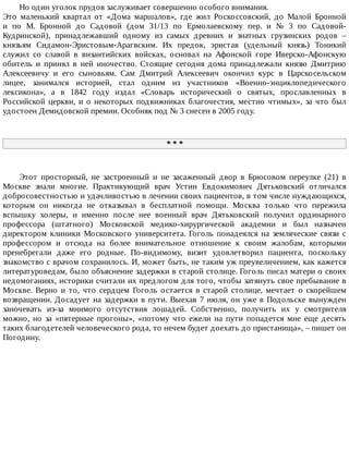 Но	один	уголок	прудов	заслуживает	совершенно	особого	внимания.
Это	 маленький	 квартал	 от	 «Дома	 маршалов»,	 где	 жил	 Роскоссовский,	 до	 Малой	 Бронной
и	 по	 М.	 Бронной	 до	 Садовой	 (дом	 31/13	 по	 Ермолаевскому	 пер.	 и	 №	 3	 по	 Садовой-
Кудринской),	 принадлежавший	 одному	 из	 самых	 древних	 и	 знатных	 грузинских	 родов	 –
князьям	 Сидамон-Эристовым-Арагвским.	 Их	 предок,	 эристав	 (удельный	 князь)	 Тоникий
служил	 со	 славой	 в	 византийских	 войсках,	 основал	 на	 Афонской	 горе	 Иверско-Афонскую
обитель	 и	 принял	 в	 ней	 иночество.	 Стоящие	 сегодня	 дома	 принадлежали	 князю	 Дмитрию
Алексеевичу	 и	 его	 сыновьям.	 Сам	 Дмитрий	 Алексеевич	 окончил	 курс	 в	 Царскосельском
лицее,	 занимался	 историей,	 стал	 одним	 из	 участников	 «Военно-энциклопедического
лексикона»,	 а	 в	 1842	 году	 издал	 «Словарь	 исторический	 о	 святых,	 прославленных	 в
Российской	церкви,	и	о	некоторых	подвижниках	благочестия,	местно	чтимых»,	за	что	был
удостоен	Демидовской	премии.	Особняк	под	№	3	снесен	в	2005	году.
*	*	*
Этот	 просторный,	 не	 застроенный	 и	 не	 засаженный	 двор	 в	 Брюсовом	 переулке	 (21)	 в
Москве	 знали	 многие.	 Практикующий	 врач	 Устин	 Евдокимович	 Дятьковский	 отличался
добросовестностью	и	удачливостью	в	лечении	своих	пациентов,	в	том	числе	нуждающихся,
которым	 он	 никогда	 не	 отказывал	 в	 бесплатной	 помощи.	 Москва	 только	 что	 пережила
вспышку	 холеры,	 и	 именно	 после	 нее	 военный	 врач	 Дятьковский	 получил	 ординарного
профессора	 (штатного)	 Московской	 медико-хирургической	 академии	 и	 был	 назначен
директором	 клиники	 Московского	 университета.	 Гоголь	 понадеялся	 на	 земляческие	 связи	 с
профессором	 и	 отсюда	 на	 более	 внимательное	 отношение	 к	 своим	 жалобам,	 которыми
пренебрегали	 даже	 его	 родные.	 По-видимому,	 визит	 удовлетворил	 пациента,	 поскольку
знакомство	с	врачом	сохранилось.	И,	может	быть,	не	таким	уж	преувеличением,	как	кажется
литературоведам,	было	объяснение	задержки	в	старой	столице.	Гоголь	писал	матери	о	своих
недомоганиях,	историки	считали	их	предлогом	для	того,	чтобы	затянуть	свое	пребывание	в
Москве.	 Верно	 и	 то,	 что	 сердцем	 Гоголь	 остается	 в	 старой	 столице,	 мечтает	 о	 скорейшем
возвращении.	Досадует	на	задержки	в	пути.	Выехав	7	июля,	он	уже	в	Подольске	вынужден
заночевать	 из-за	 мнимого	 отсутствия	 лошадей.	 Собственно,	 получить	 их	 у	 смотрителя
можно,	 но	 за	 «пятерные	 прогоны»,	 «потому	 что	 ежели	 на	 пути	 попадется	 мне	 еще	 десять
таких	благодетелей	человеческого	рода,	то	нечем	будет	доехать	до	пристанища»,	–	пишет	он
Погодину.
 