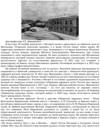 Дом	профессора	У.Е.	Дятьковского
И	все-таки	18	октября	знакомство	с	Москвой	удалось	продолжить	на	обратном	пути	из
Васильевки.	 Очередная	 недельная	 задержка,	 и	 в	 жизнь	 Гоголя	 входят	 новые	 друзья.	 На
территории	нынешнего	Ботанического	сада,	занимавшего	в	то	время	значительно	большую
площадь,	 Гоголь	 находит	 квартиру	 Михаила	 Александровича	 Максимовича,	 еще	 только
начинавшего	свою	академическую	карьеру.	Он	имел	должность	адъюнкта	при	Московском
университете,	который	недавно	окончил,	защитив	магистерскую	диссертацию	«О	системах
растительного	 царства»	 по	 естественному	 факультету.	 В	 1832	 году	 его	 отправят	 в
командировку	на	Кавказ,	откуда	Максимович	привезет	богатейшие	коллекции	и	в	1833	году
будет	избран	профессором	ботаники.
Но	именно	ботаникой	заниматься	ему	не	удалось.	Решением	министра	просвещения	он
направляется	 в	 Киевский	 университет	 в	 качестве	 его	 ректора	 с	 обязательством	 руководить
кафедрой	русской	словесности.	В	1835	году	Максимович	слагает	с	себя	звание	ректора,	а	в
1841-м	и	звание	профессора.	Чтение	лекций	становится	для	него	невозможным	по	состоянию
здоровья.	Он	и	знакомится	с	Гоголем	в	Москве	в	состоянии	«душевной	подавленности»,	из
которой	 его	 выводило	 только	 увлечение	 собиранием	 народных	 песен.	 Гоголю	 был	 хорошо
знаком	изданный	Максимовичем	в	1827	году	сборник	«Малороссийские	песни».	Максимович
наносит	 Гоголю	 визит	 в	 его	 гостинице	 –	 на	 этот	 раз	 писатель	 не	 скрывает	 своего
местопребывания,	хотя	адреса	гостиницы	исследователям	установить	не	удалось.	В	сборнике
«Украинские	 народные	 песни»,	 который	 выйдет	 в	 1834	 году,	 свыше	 полутораста	 записей
будет	принадлежать	Гоголю.
То	 же	 увлечение	 приводит	 Гоголя	 к	 другому	 собирателю	 народных	 песен	 –	 Петру
Васильевичу	Киреевскому,	жившему	вместе	с	матерью,	А.	П.	Елагиной,	«у	Красных	ворот,	в
республике,	привольной	науке,	сердцу	и	уму»,	по	выражению	поэта	Н.	М.	Языкова	(Хоромный
тупик,	 4).	 Прямой	 родственник	 Василия	 Андреевича	 Жуковского,	 воспитанный	 во	 многом
под	 его	 влиянием,	 Петр	 Киреевский	 уклонялся	 от	 службы	 и	 какой	 бы	 то	 ни	 было
общественной	 деятельности.	 Человек	 малообщительный,	 замкнутый,	 он	 всю	 жизнь	 отдает
собиранию	песен,	которые	так	и	не	успевает	до	своей	кончины	издать.	Но	именно	через	него
Гоголь	втягивается	в	живую	атмосферу	«республики	у	Красных	ворот»,	которая	становится
ему	особенно	дорога.
«До	 весны	 надеюсь	 быть	 у	 вас	 в	 Москве»,	 –	 пишет	 Гоголь	 Погодину	 в	 последних	 числах
ноября	1832	года.	Но	сбыться	этому	желанию	удалось	только	через	три	года.	«Эх,	зачем	я	не	в
 