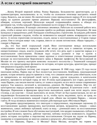 А	если	с	историей	покончить?	
…Конец	 Второй	 мировой	 войны.	 Руины	 Варшавы.	 Большинство	 архитекторов,	 да	 и
администраторов,	 высказывались	 за	 то,	 чтобы	 на	 сплошном	 пепелище	 выстроить	 новый
город.	Казалось,	как	же	иначе.	Но	окончательное	слово	принадлежало	народу.	И	это	польский
народ	 на	 едином	 дыхании	 принял	 решение:	 Варшаву	 восстановить!	 По	 фотографиям,
обмерам,	 остаткам	 чертежей.	 Используя	 каждый	 сохранившийся	 камень	 и	 обводя	 его
раствором	так,	чтобы	каждый	обращал	внимание	на	его	возраст.	И	подлинность.
Жили	в	развалинах.	В	наскоро	слепленных	землянках.	Работали	на	основной	работе	весь
день,	чтобы	в	конце	него	полуголодными	прийти	на	разборку	развалин.	Ежедневно.	Не	зная
выходных	и	праздничных	дней.	Площадки	освобождались	строителям.	За	каждым	действием
строителей	 ревниво	 следили,	 чтобы	 по	 возможности	 каждый	 камень	 возвращался	 на	 свое
место.	А	потом	строителям	согласились	отдать	жилье	в	восстановленных	в	Старом	городе
домах.	Они	и	сегодня	живут	там,	старики,	вместе	со	своим	потомством.	«Наши	чародеи»,	–
говорят	в	Варшаве.
Да,	 это	 был	 иной	 социальный	 строй.	 Иное	 соотношение	 между	 всесильными
«советскими»	 властями	 и	 народом.	 И	 все	 же	 когда	 речь	 шла	 о	 символах	 истории,	 ее
овеществленных	следах,	власти	отдавали	себе	отчет,	что	речь	идет	о	единстве	народа	и	о
национальном	 самосознании.	 Полякам	 надо	 отдать	 должное	 и	 еще	 в	 одном:	 к
восстановлению	 были	 привлечены	 самые	 крупные	 и	 ответственные	 ученые.	 Выигравший
конкурс	 на	 восстановление	 Королевского	 замка	 в	 Варшаве	 профессор	 Ян	 Богуславский	 (в
Москве	 по	 его	 проекту	 выстроен	 комплекс	 польского	 посольства	 у	 Тишинской	 площади)
смеялся,	что	проштудировал	фолианты	по	истории,	истории	культуры,	архитектуры,	прежде
чем	решился	создавать	свой	проект.
Впрочем,	 подобную	 систему	 уже	 создают	 парижане.	 В	 1968	 году,	 через	 23	 года	 после
окончания	 войны,	 Париж	 еще	 не	 был	 полностью	 восстановлен.	 Бомбежки,	 оккупационный
режим,	острая	нехватка	средств	привели	к	тому,	что	слишком	многие	дома	обветшали,	если
не	 превратились	 во	 внутренней	 своей	 части	 в	 руины,	 другие	 нуждались	 в	 капитальном
ремонте,	произвести	который	город	не	мог.	И	снова	идея	разрушить	все	старье,	расчистить
«наш	Париж»,	как	писали	многие	газеты,	от	хлама	и	поднять	на	его	месте	новые	современные
корпуса.	 Так	 казалось	 логичней	 и,	 несомненно,	 дешевле.	 Но	 Парижу	 повезло.	 Мэр	 тех	 лет
категорически	 передал	 решение	 вопроса	 на	 усмотрение	 парижан.	 В	 конечном	 счете	 –	 всей
Франции.	 Парижанам	 и	 французам	 предстояло	 высказаться,	 какой	 они	 хотят	 видеть	 свою
столицу,	а	уж	властям	–	только	выполнить	их	волю.	Ответ	не	был	единогласным,	но	все	же
подавляющее	 большинство	 высказалось	 за	 то,	 чтобы	 пусть	 медленнее,	 пусть	 не	 сразу,	 но
сохранять	 и	 восстанавливать	 каждый	 старый	 дом.	 «Иначе	 мы	 потеряем	 Париж»,	 –	 писали
газеты.	И	тогда	возникла	знаменитая	и	поныне	действующая	идея	«Фестиваля	Маре».
Программа	 предусматривала,	 что	 ежегодно	 в	 определенных,	 подлежащих	 научному	 (!)
восстановлению	 зданиях	 проводились	 выступления	 актеров,	 музыкантов,	 певцов	 –	 самых
знаменитых,	самых	любимых	публикой;	плата	за	вход	–	денежный	взнос	на	восстановление
постройки.	И	чем	сложнее	была	обстановка	выступлений,	тем	щедрее	оказывалась	публика.	А
рядом	 выставлялись	 проекты,	 рабочие	 чертежи,	 публика	 получала	 возможность	 подробно
узнать	 историю	 постройки	 и	 перспективу	 восстановления.	 Сегодня	 мы	 ходим	 по	 Парижу,
ожившему	и	сохраненному	во	многом	«именно	в	результате	„Фестивалей	Маре“.
Но	 это	 Варшава,	 Париж…	 А	 Москва?	 Наша	 Москва,	 которую	 мы	 теряем	 так
 