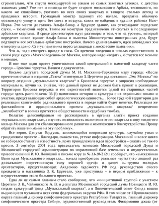 стремительно,	 что	 спустя	 месяц-другой	 не	 узнаем	 ее	 самых	 заветных	 уголков,	 с	 детства
знакомых	 улиц?	 Уже	 нет	 и	 никогда	 не	 будет	 старого	 московского	 Арбата,	 тесноватого,	 но
какого	 же	 спокойного,	 уютного	 во	 всех	 своих	 закоулках	 и	 таящего	 столько	 легенд	 и
правдивых	 историй.	 Громадный	 монстр	 задвинул	 его	 начало,	 превратив	 обычную
московскую	 улицу	 в	 щель	 без	 света	 и	 воздуха,	 каких	 не	 найдешь	 в	 худших	 районах	 Нью-
Йорка.	 Это	 место	 досталось	 Альфа-банку,	 а	 будущее	 здание,	 как	 утверждают	 городские
слухи,	 –	 тюменской	 нефти.	 Таким	 же	 монстрам	 предназначено	 втиснуться	 в	 последующие
арбатские	кварталы.	В	среде	архитекторов	идут	разговоры	о	том,	что	на	уровень,	который
определят	 новое	 здание	 Альфа-банка	 и	 высотка	 Министерства	 иностранных	 дел,	 будут
подтянуты	все	остальные	арбатские	постройки.	Ничего	удивительного,	идея	заповедных	зон
отвергнута	давно.	Статус	памятника	перестал	защищать	московские	памятники.
Что	ж,	надо	смотреть	правде	в	глаза.	Со	времени	введения	в	школах	единственного	в
своем	роде	курса	«Москвоведения»	от	Москвы,	которую	надо	«ведать»,	остается	все	меньше
и	меньше.
И	 вот	 еще	 один	 проект	 уничтожения	 самой	 центральной	 и	 памятной	 каждому	 части
города	–	Брюсова	переулка.	Начнем	с	документов.
Письмо	 депутата	 городской	 Думы	 М.	 И.	 Москвина-Тарханова	 мэру	 города:	 «После
прочтения	статьи	в	издании	„Газета“	и	интервью	З.	Церетели	радиостанции	„Эхо	Москвы“	по
вопросу	 создания	 „музыкального	 квартала“	 в	 Брюсовом	 переулке	 я	 запросил	 необходимые
материалы	и,	изучив	их,	считаю,	что	данный	проект	не	должен	быть	принят	к	реализации.
Территория	 Брюсова	 переулка	 и	 его	 окрестностей	 является	 одной	 из	 старинных	 частей
города:	здесь	расположены	36	(!)	памятников	истории	и	культуры	с	их	охранными	зонами	и
участки,	представляющие	собой	археологическую	ценность…	Более	трудной	территории	для
реализации	какого-либо	радикального	проекта	в	городе	найти	будет	нелегко.	Реализация	же
фантазийного	 и	 иррационального	 проекта	 „музыкального	 квартала“	 непременно
„захлебнется“	в	волнах	протестов	общественности	и	судебных	тяжбах.
Полагаю	 целесообразным	 не	 рассматривать	 в	 органах	 власти	 проект	 создания
«музыкального	квартала»,	а	изучить	возможность	включения	этого	квартала	в	зону	«золотого
кольца	Москвы	для	его	сбалансированного	развития	и	комплексного	благоустройства.	Прошу
обратить	ваше	внимание	на	эту	проблему».
Все	 верно.	 Депутат	 Гордумы,	 занимающийся	 вопросами	 культуры,	 случайно	 узнал	 о
грандиозном	проекте	–	благодаря,	скажем	так,	утечке	информации.	Москвичей	и	вовсе	никто
не	собирался	ставить	в	известность.	Кому	принадлежала	идея	перестройки	–	сказать	не	так-то
просто.	 3	 сентября	 2001	 года	 председатель	 комиссии	 Московской	 городской	 Думы	 и
Московской	 городской	 администрации	 по	 нормативной	 базе	 земельных	 и	 имущественных
правоотношений	И.	Ю.	Новицкий	в	письме	мэру	за	№	33-20-212/1	сообщает,	что	«высказанная
Вами	 идея	 Музыкального	 квартала…	 начала	 приобретать	 реальные	 черты	 (что	 лишний	 раз
досказывает	 энергетическую	 силу	 хорошей	 идеи)»	 и	 далее:	 «…группа	 молодых
архитекторов,	 представляющих	 Академию	 художеств	 РФ	 под	 руководством	 своего
президента	 и	 наставника	 З.	 К.	 Церетели,	 уже	 приступила	 –	 в	 первом	 приближении	 –	 к
осуществлению	этого	большого	проекта».
Едва	 ли	 не	 самым	 главным	 стало	 сообщение,	 что	 «инициативной	 группой	 с	 участием
Церетели	З.	К.,	Чайковского	А.	В.	и	депутата	Московской	городской	думы	Новицкого	И.	Ю.
создан	 культурный	 фонд	 „Музыкальный	 квартал“,	 а	 в	 Попечительский	 совет	 Фонда	 вошли
выдающиеся	музыканты	всех	семи	федеральных	округов	РФ».	В	том	числе	от	I	Приволжского
округа	главный	дирижер	симфонического	оркестра	Республики	Татарстан,	главный	дирижер
симфонического	 оркестра	 Сибири,	 художественный	 руководитель	 Филармонии	 джаза	 (от
 