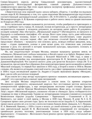 Северо-Западного	 округа),	 ректор	 Свердловской	 консерватории,	 художественный
руководитель	 Волгоградской	 филармонии,	 главный	 дирижер	 Дальневосточного
симфонического	оркестра.	При	этом	«идея	прошла	экспертизу	профильных	комитетов	–	по
культуре	и	в	Москомархитектуре».
«Энергетическая	сила	хорошей	идеи»	начала	набирать	обороты.	1	октября	последовало
письмо	мэра	И.	Ю.	Новицкому	о	том,	что	«дано	поручение	Москомархитектуре	подготовить
соответствующий	 распорядительный	 документ»	 (№	 4-19-12561/1).	 5	 декабря	 председатель
Москомархитектуры	А.	В.	Кузьмин	отрапортовал	о	работе	своего	звена	со	сроком	окончания
во	II	квартале	2002	года.
Всего	нескольких	месяцев	оказывается	достаточно,	чтобы	разобраться	и	приговорить	к
сносу	старейшую	часть	города.	И,	пожалуй,	полная	историческая,	да	и	просто	литературная
неграмотность	 поражает	 в	 исходном	 документе,	 по	 которому	 кипит	 работа.	 В	 документе,
носящем	название	«Как	обустроить	„Музыкальный	квартал“?	(Путеводитель	из	прошлого	в
будущее)»	и	снабженном	эпиграфом:	«От	автора.	Всего	одна	улица,	пусть	даже	небольшая,
подобно	 одному	 человеку,	 может	 в	 немалой	 степени	 способствовать	 славе	 родного
Отечества».	 Итак,	 посылка	 первая:	 «Вот	 уже	 несколько	 столетий	 Брюсов	 обживали–	 и
продолжают	обживать	–	музыканты:	они	селились	здесь,	возводя	учебные	заведения,	залы,
позже	 –	 студии	 грамзаписи,	 салоны	 и	 даже	 целые	 дома,	 что	 позволило	 нам,	 учитывая
значение	 и	 роль	 его	 жителей	 в	 истории	 музыкальной	 культуры,	 предложить	 основать	 в
Брюсовом	Музыкальный	квартал».
Но,	 как	 свидетельствует	 история	 Москвы,	 никакие	 музыканты	 здешних	 земель	 не
«обживали».	Музыкантские	слободы	находились	в	Китай-городе	и	на	Арбате.	Впервые	связь	с
музыкальной	 жизнью	 столицы	 появилась	 у	 Большой	 Никитской	 в	 1901	 году,	 в	 связи	 с
окончанием	 перестройки	 под	 консерваторию	 архитектором	 В.	 П.	 Загорским	 усадьбы	 Е.	 Р.
Дашковой-Воронцовой.	 Что	 касается	 жилого	 дома	 для	 артистов	 Большого	 театра	 (№	 7)	 и
музыкантов,	при	котором	был	образован	Дом	композиторов	(ранее	располагавшийся	в	районе
Миусской	площади),	то	первый	был	закончен	в	1935	году,	а	второй	и	вовсе	в	1956-м.	Иными
словами,	оба	являются	детищами	советской	власти,	как	и	факт	превращения	основанной	еще
в	 1830-х	 годах	 англиканской	 церкви	 Св.	 Андрея	 в	 Студию	 звукозаписи	 фирмы	 «Мелодия»,
факт,	сам	по	себе	достаточно	позорный.
И	уж	совсем	не	к	лицу	автору	«культурного	проекта»	«называть	англиканскую	церковь	–
„кирхой“,	что	в	русской	речи	означает	храм	лютеранский.
Зато	 история	 Москвы	 свидетельствует	 о	 совсем	 ином.	 Со	 времени	 открытия
Московского	 университета	 «музыкальный	 квартал»	 был	 постоянным	 местом	 жительства
университетской	 профессуры,	 а	 еще	 литературными	 мостками	 старой	 столицы.	 Брюсов
переулок	 –	 это	 царство	 Николая	 Михайловича	 Карамзина.	 Живя	 здесь,	 он	 пишет	 «Бедную
Лизу»,	издает	«Московский	журнал»,	альманахи	«Аглая»	и	«Аониды».	Здесь	«собираются	его
товарищи	по	перу	и	убеждениям.	Такими	же	литературными	гнездами	становятся	в	соседнем
Вознесенском	 переулке	 усадьбы	 Сумароковых	 –	 Баратынских	 –	 Станкевичей	 и	 П.	 А.
Вяземского,	 где	 живет	 в	 свой	 приезд	 в	 Москву	 в	 1830	 году	 Пушкин.	 В	 доме	 №	 6	 A.	 П.
Сумароков	провел	свои	детские	годы.	Здесь	же	поселился	после	свадьбы	Е.	А.	Баратынский,
провел	около	десяти	лет,	и	в	гостях	у	поэта	постоянно	бывали	Денис	Давыдов,	А.	С.	Пушкин,
П.	А.	Вяземский.	Наконец,	с	1920-х	годов	и	вплоть	до	своей	кончины	в	доме	жил	и	работал
наш	 замечательный	 зодчий	 И.	 В.	 Жолтовский,	 бережно	 сохранявший	 его	 интерьеры	 и
гризайльную	 роспись	 потолков,	 уничтоженную	 только	 в	 1959	 году,	 когда	 кабинет
Баратынского	–	Станкевича	–	Жолтовского	было	решено	срочно	превратить	в	читальный	зал
архива	города.
 