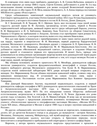 К	созвездию	этих	имен	надо	прибавить	драматурга	A.	В.	Сухово-Кобылина,	жившего	в
Брюсовом	переулке	до	конца	1840-х	годов,	Сергея	Есенина,	работавшего	в	доме	№	2-а	над
несколькими	 своими	 поэмами,	 выбравших	 для	 жизни	 соседний	 Вознесенский	 переулок	 –
автора	«В	лесах»	и	«На	горах»	П.	И.	Мель-никова-Печерского,	А.	А.	Блока	периода	постановки
МХАТом	его	драмы	«Роза	и	крест».
Среди	 «обживавших»	 намеченный	 «музыкальный	 квартал»	 нельзя	 не	 упомянуть
блестящего	преподавателя,	участника	Отечественной	войны	1812	года	Устина	Евдокимовича
Дятьковского,	у	которого	постоянно	бывали	в	гостях	Н.	В.	Гоголь,	Денис	Давыдов,
B.	 Г.	 Белинский,	 П.	 Я.	 Чаадаев,	 М.	 С.	 Щепкин.	 Здесь	 жил	 последние	 годы	 своей	 жизни
гордость	 русской	 науки	 В.	 Ф.	 Лугинин,	 организатор,	 кстати	 сказать,	 первой	 в	 России
термохимической	лаборатории,	занявшей	первое	место	среди	лабораторий	Европы,	учитель
В.	 И.	 Вернадского	 и	 И.	 А.	 Каблукова.	 Знакомец	 Льва	 Толстого	 по	 обороне	 Севастополя,
Герцена	и	Огарева	по	пребыванию	в	Лондоне,	Лутинин	стал	прообразом	героя	романа	Н.	Г.
Чернышевского	«Пролог»,	в	котором	писатель	вывел	его	под	именем	Нивельзина.
Кто	дал	нам	право	отмахнуться	с	пренебрежением	от	имен	таких	светил	родной	науки,
как	 хирург,	 терапевт	 и	 невропатолог	 Ф.	 И.	 Иноземцев,	 первый	 директор	 Хирургической
клиники	Московского	университета.	Иноземцев	дружит	с	генералом	А.	П.	Ермоловым,	Н.	В.
Гоголем,	 поэтом	 Н.	 М.	 Языковым,	 декабристом	 М.	 И.	 Муравьевым-Апостолом.	 Это	 он
добивается	 издания	 «Московской	 медицинской	 газеты»,	 участвует	 в	 создании	 Общества
русских	 врачей	 и	 становится	 первым	 его	 председателем.	 И	 может	 быть,	 прежде	 чем
размахиваться	на	немедленную	организацию	квартир-музеев	всех	руководителей	хоров	радио
и	телевидения,	стоит	обратиться	благодарной	памятью	к	тем,	кто	создал	великую	Россию	в
мире	науки,	знаний,	литературы?
Мы	 обязаны	 вспомнить	 великого	 орнитолога	 М.	 А.	 Мензбира,	 руководителя	 кафедры
зоологии	 университета,	 создателя	 фундаментальнейших	 монографий	 о	 птицах	 России,
первого	 выборного	 ректора	 Московского	 университета.	 Тем	 более	 В.	 В.	 Марковникова,
создателя	 новой	 химической	 лаборатории	 МГУ,	 двери	 которой	 впервые	 открылись	 для
женщин.	Это	Марковникову	Россия	обязана	изучением	кавказской	нефти,	соляных	озер	юга,
кавказских	 минеральных	 вод.	 И	 установкой	 на	 самую	 тесную	 связь	 науки	 с
промышленностью.	 Постоянным	 гостем	 дома	 Марковникова	 был	 Климент	 Аркадьевич
Тимирязев.
Или	 Дмитрий	 Николаевич	 Анучин,	 подлинный	 энциклопедист,	 создатель	 и	 первый
руководитель	кафедры	географии	в	МГУ,	руководитель	археологических	изысканий	на	Урале
и	 Антропологической	 выставки	 1879	 года	 в	 Манеже,	 положившей	 начало
Антропологическому	 музею	 МГУ.	 По	 его	 инициативе	 членом	 Общества	 любителей
естествознания,	 антропологии	 и	 географии	 был	 избран	 А.	 П.	 Чехов.	 Друзьями	 его	 дома
долгие	 годы	 оставались	 Лев	 Толстой	 и	 Д.	 Н.	 Мамин-Сибиряк.	 И	 кому	 как	 не	 московскому
правительству	 следует	 с	 предельным	 уважением	 вспомнить	 посвященные	 Москве	 труды
ученого:	 «Геологическое	 прошлое	 и	 географическое	 настоящее	 Москвы»,	 «Москва	 60-70-х
годов	XIX	века»,	«Наводнение	в	Москве	в	апреле	1908	года	и	вопрос	изучения	наводнений	в
России».
Из	других	«обживателей»	злосчастного	квартала	нельзя	не	перечислить	появившихся	за
десять	лет	до	артистов	Большого	театра	и	за	двадцать	до	музыкантов	–	актеров:	Качалова,
Москвина,	Леонидова,	наконец,	Мейерхольда,	чей	музей-квартиру	с	такими	сложностями	и
финансовыми	 нехватками	 удалось	 все-таки	 открыть	 в	 Брюсовом	 переулке,	 после
многолетнего	и	непробиваемого	пребывания	в	ней	секретарши	и	личного	шофера	Берии.
Впрочем,	 у	 автора	 проекта	 «музыкального	 квартала»	 представление	 о	 прошлом	 и
 