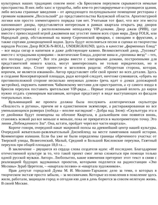 культурных	 наших	 традициях	 совсем	 иное:	 «За	 Брюсовом	 переулком	 скрываются	 немалые
пространства.	В	них	либо	хаос	и	трущобы,	либо	кем-то	реставрируемые	и	строящиеся	здания,
либо	весьма	странные	заведения	–	от	арендующего	полуподвальное	помещение	ресторана	с
громким	названием	„Посольский“	до	представительства	Калужской	области.	Архитектурной
логики	 или	 просто	 элементарного	 порядка	 там	 нет.	 Учитывая	 тот	 факт,	 что	 все	 эти	 места
напоминают	 дворы,	 представляется	 интересным	 в	 рамках	 квартала	 открыть	 ряд	 дворов
(дворов-ресторанов)	 с	 расположенными	 неподалеку	 VIP-домами.	 Двор	 джаза	 (РИВ),	 где
вместе	с	превосходной	игрой	джазменов	вас	угостят	пивом	всех	стран	мира.	Двор	FOLK,	или
Народный	 двор,	 обставленный	 на	 манер	 Сорочинской	 ярмарки,	 с	 овощами	 и	 фруктами,	 а
также	сортами	доморощенной	водки.	Здесь	будут	исполняться	песни	и	сценки	из	творчества
народов	России.	Двор	ROCK-N-ROLL,	UNDERGRAUND,	здесь	в	качестве	„фирменных	блюд“
–	все	виды	сигар	и	напитков	и	даже	действующее	казино.	Великосветский	двор,	„Тусовка“
вместе	с	эстрадными	кумирами	–	экзотические	блюда,	дорогие	вина	и	„тропинка	звезд“	–	тех,
кто	 посещал	 „тусовку“.	 Все	 эти	 дворы	 вместе	 с	 элитарными	 домами,	 построенными	 для
представителей	 нового	 класса,	 могут	 заинтересовать	 не	 только	 юридических,	 но	 и
физических	 лиц».	 Стоит	 привести	 и	 заголовок	 раздела:	 «Оборотная	 сторона,	 которая,
впрочем,	не	является	изнанкой».	Автор	представляет	себе	свой	проект	во	всех	деталях.	Здесь
и	создание	Консерваторской	площади,	ради	которой	следует,	ничтоже	сумняшеся,	«убрать	на
противоположной	 стороне	 несколько	 ненужных	 домов»	 (речь	 идет	 о	 домах	 допожарной
застройки),	окружить	памятник	Чайковскому	местами	для	оркестрантов,	а	«у	самого	входа	в
Брюсов	переулок	поставить	зрительские	VIP-ряды…	Первые	этажи	зданий	вплоть	до	кирхи
нужно	отдать	сувенирным	магазинам,	которые	предстанут	в	виде	выступающих	из	фасадов
театральных	лож».
Кульминацией	 же	 проекта	 должна	 была	 послужить	 аллегорическая	 скульптура
«Пошлость	 и	 рутина»,	 причем	 не	 в	 единственном	 экземпляре,	 а	 растиражированная	 во	 все
уменьшающихся	размерах	(победа	–	вполне	наглядная!	–	Добра	над	Злом):	«Скульптура	эта	и
ее	 двойники	 будут	 помещены	 на	 обочине	 Квартала,	 в	 дальнейшем	 они	 появятся	 вновь,
становясь	всякий	раз	все	меньше	и	меньше,	пока	не	превратятся	в	малоприметную	точку.	Это
линия	„Побежденного	Зла“.	Она,	кстати,	пройдет	через	все	части	квартала».
Короче	говоря,	очередной	накат	махровой	попсы	на	древнейший	центр	нашей	культуры.
Очередной	 жевательно-развлекательный	 Диснейленд	 на	 месте	 памятников	 нашей	 истории.
Комментарии	излишни.	Если	бы	уже	не	были	определены	границы	обреченного	участка:	от
Тверской	улицы,	Вознесенский,	Малый,	Средний	и	Большой	Кисловские	переулки,	Газетный
переулок	при	общей	площади	18,0	га…
В	заключение	–	рвущиеся	из	сердца	слова	создателя	идеи:	«И	последнее.	Благодарение
отечественной	культуре	за	то,	что	такой	проект	смог	легко	сложиться	при	помощи	только
одной	русской	музыки.	Автор».	Любопытно,	какие	изменения	претерпит	этот	текст	в	связи	с
реализацией	 будущих	 задуманных	 проектов,	 которыми	 поделится	 на	 радиостанции	 «Эхо
Москвы»	Зураб	Церетели,	–	«квартала	поэзии»	и	«квартала	художников».
Прав	 депутат	 городской	 Думы	 М.	 И.	 Москвин-Тарханов:	 дело	 за	 теми,	 о	 которых	 в
творческом	экстазе	просто	забыли,	–	за	москвичами.	Которые	из	поколения	в	поколение	здесь
жили,	работали,	защищали	город	и	сегодня	изо	дня	в	день	борются	за	совсем	нелегкую	жизнь.
В	своей	Москве.
 