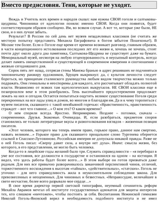 Вместо	предисловия.	Тени,	которые	не	уходят.	
Вождь	и	Учитель	всех	времен	и	народов	сказал:	нам	нужны	СВОИ	гоголи	и	салтыковы-
щедрины.	 Чиновники	 от	 идеологии	 поняли:	 именно	 СВОИ.	 Когда	 они	 появятся,	 будет
соответствующим	образом	сообщено.	Им,	во	всяком	случае.	А	вот	те,	которые	уже	были,	НЕ
свои,	и	о	них	лучше	забыть.
Результат?	 В	 России	 по	 сей	 день	 нет	 музеев	 незадачливых	 классиков	 (не	 считать	 же
местную	 попытку	 представить	 Михаила	 Евграфовича	 в	 богом	 забытом	 Пошехонье!).	 В
Москве	тем	более.	Если	о	Гоголе	еще	время	от	времени	возникает	разговор,	главным	образом,
в	части	концепционного	истолкования	последних	лет	его	жизни	и,	хочешь	не	хочешь,	стоят
почти	друг	около	друга	два	памятника,	Салтыкова-Щедрина	не	существует	даже	на	бумаге.
Мемориальный	музей,	несмотря	на	любую	отцензурованность	и	неусыпный	контроль,	всегда
делает	память	овеществленной	и	существующей	в	современном	измерении	и	соотношении	с
жизнью	сегодняшнего	дня.
Сорок	пять	лет	назад,	сотрясая	стены	Манежа	бранью	в	адрес	решивших	не	подчиняться
чиновничьему	 ранжиру	 художников,	 Хрущев	 выкрикнул:	 да,	 с	 культом	 личности	 следует
бороться,	но	принципам	сталинского	руководства	любым	видом	творчества	можно	только
подражать.	Они	гениальны	и	неоспоримы	для	каждого,	кто	рассчитывает	обладать	полнотой
власти.	 Независимо	 от	 всяких	 там	 идеологических	 выкрутасов.	 НЕ	 СВОИ	 классики	 еще	 в
позапрошлом	 веке	 в	 этом	 разобрались.	 Тень	 высочайшего	 предостережения	 продолжает
лежать	на	них	и	сегодня.	Остается	попытаться	ощутить	великое	существование	Гоголя	среди
перекроенных	на	все	лады	улиц	и	домов,	во	многом	и	благодаря	им.	Да	и	к	чему	торопиться	с
музеем	писателя,	сказавшего	с	такой	неизбывной	горечью:	«Нравственность,	нравственность
страждет	–	вот	что	главное…»	О	ком	это?	О	каком	времени?
О	 нем	 спорили	 всегда.	 Яростно.	 Непримиримо.	 Позднее	 –	 потомки,	 сначала	 –
современники.	 Друзья.	 Знакомые.	 Очевидцы.	 И,	 если	 разобраться,	 предметом	 споров
становились	не	только	литературные	вкусы	и	разнотолкования	взглядов	–	жизненная	позиция
писателя.
«Этот	человек,	которого	мы	теперь	имеем	право,	горькое	право,	данное	нам	смертию,
назвать	 великим…»	 Горькое	 право	 для	 сказавшего	 прощальное	 слово	 Тургенева	 обернется
ссылкой	в	Спасское-Лутовиново.	Российская	империя	не	допускала	никакой	правды.	Разве	не
о	 ней	 Гоголь	 писал:	 «Сверху	 давит	 сила,	 а	 внутри	 нет	 духа».	 Иначе:	 смысла	 жизни,	 без
которого,	в	его	представлении,	не	могло	быть	человека.
Когда-то	в	лицейские	годы	желаний	было	три.	Служить	справедливости	–	«я	перебирал	в
уме	все	состояния,	все	должности	в	государстве	и	остановился	на	одном	–	на	юстиции.	Я
видел,	 что	 здесь	 работы	 будет	 более	 всего…»	 В	 этом	 выборе	 он	 готов	 признаться	 даже
родным.	Для	них	все	привычно	разворачивалось	заманчивой	перспективой	чинов,	отличий,
торжественного	восхождения	к	высотам	«тайных»,	«действительных»,	«статских».	Гоголь	не
уточнял	 –	 для	 него	 справедливость	 жила	 в	 неукоснительном	 соблюдении	 закона.	 Для
превознесенных	и	неоцененных.	Для	чиновных	и	безвестных.	«Неправосудие,	величайшее	в
свете	несчастие,	более	всего	разрывало	мое	сердце…»
В	 свое	 время	 директор	 первой	 светской	 типографии,	 неуемный	 сочинитель	 реформ
Михайла	 Аврамов	 мечтал	 об	 институте	 государственных	 адвокатов	 для	 защиты	 интересов
тех,	 кто	 слишком	 «ничтожен»,	 чтобы	 постоять	 за	 себя.	 Воспитанник	 Нежинской	 гимназии
Николай	 Гоголь-Яновский	 верил	 в	 необходимость	 подобного	 института	 и	 не	 имел
 