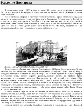 Рождение	Пискарева	
В	 примечаниях	 дата	 –	 1831	 и	 ничего	 кроме.	 Остальное	 надо	 представить,	 угадать.
Второй	 год	 Гоголя	 в	 Петербурге	 –	 после	 детства	 на	 Украине,	 после	 Нежинского	 лицея.
Нелегкое	время.
Гоголь	привыкал	к	городу	и,	наверное,	учился	его	любить.	Первые	впечатления	не	давали
радости.	Не	давали	потому,	что	до	них	была	мечта.	Сколько	лет	Гоголь	думает	о	Петербурге
–	 «во	 сне	 и	 наяву	 мне	 грезится	 Петербург»,	 –	 только	 там	 ему	 все	 светится	 надеждой	 и
обещанием:	 «Уже	 ставлю	 себя	 мысленно	 в	 Петербурге,	 в	 той	 веселой	 комнатке	 окнами	 на
Неву,	 так	 как	 я	 всегда	 думал	 найти	 себе	 такое	 место.	 Не	 знаю,	 сбудутся	 ли	 мои
предположения,	буду	ли	я	точно	живать	в	таком	райском	месте…»
Аничков	мост.	Литография	Ж.	Жакотте.	1850-е	гг.
Предположения	сбылись	и	не	сбылись.	В	первых	днях	1829	года	Гоголь	в	столице.	Только
«райское	 место»	 обернулась	 замызганной	 комнатенкой	 четвертого	 этажа,	 вид	 на	 Неву	 –
колодцем	 кипящего	 мастеровым	 людом	 двора.	 Не	 хватает	 средств	 на	 самую	 скупую,
расчетливую	 жизнь.	 Самые	 «верные»	 рекомендательные	 письма	 не	 пробили	 брони
равнодушия	 петербургских	 патронов.	 Напечатанная	 за	 собственный	 счет	 поэма	 «Ганс
Кюхельгартен»	остается	лежать	в	книжных	лавках.	Гоголь	тратит	последние	деньги,	чтобы
скупить	 ее	 и	 сжечь.	 Попытка	 «поступить	 в	 актеры»	 на	 императорскую	 сцену	 оказывается
бесплодной.	 Гоголевские	 письма,	 восторженные,	 многословные	 на	 родине,	 в	 Петербурге
становятся	 нечастыми	 и	 «проходными»	 –	 обо	 всем,	 кроме	 самого	 себя.	 Таким	 Гоголь
останется	на	всю	жизнь.
К	 концу	 первого	 года	 он	 готов	 согласиться	 на	 любое	 место,	 лишь	 бы	 не	 возврат	 в
провинциальное	 захолустье,	 лишь	 бы	 не	 признание	 собственного	 поражения.	 Оказавшись
писцом	 в	 Департаменте	 Государственного	 хозяйства	 и	 публичных	 зданий,	 Гоголь	 почти
счастлив:	 пусть	 30	 рублей	 в	 месяц	 –	 зато	 начало	 сделано!	 Должность	 учителя	 истории	 в
Женском	 Патриотическом	 институте,	 выхлопотанная	 новыми	 петербургскими	 друзьями	 в
1831	году,	была	и	вовсе	освобождением.
Мозаика	 встреч,	 впечатлений,	 случайных	 знакомств	 и	 вымечтанных	 (сам	 Пушкин!),
 