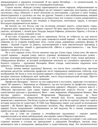 завязывающихся	 и	 рвущихся	 отношений.	 И	 все	 время	 Петербург	 –	 то	 увлекательный,	 то
враждебный,	то	чужой,	то	в	чем-то	становящийся	понятным.
Строки	 письма:	 «Каждая	 столица	 характеризуется	 своим	 народом,	 набрасывающим	 на
нее	печать	национальности,	на	Петербурге	же	нет	никакого	характера;	иностранцы,	которые
поселились	 сюда,	 обжились	 и	 вовсе	 непохожи	 на	 иностранцев,	 а	 русские	 в	 свою	 очередь
обыностранились	 и	 сделались	 ни	 тем,	 ни	 другим.	 Тишина	 в	 нем	 необыкновенная,	 никакой
дух	не	блестит	в	народе,	все	служащие	да	должностные,	все	толкуют	о	своих	департаментах
да	 коллегиях,	 все	 подавлено,	 все	 погрязло	 в	 бездельных,	 ничтожных	 трудах,	 в	 которых
бесплодно	издерживается	их	жизнь».
Не	 потому	 ли,	 что	 Гоголь	 уже	 так	 по-своему	 начинает	 видеть,	 осмысливать	 город,
«Страшная	рука»	прерывается	на	первых	строках?	Ей	явно	предстояло	обратиться	в	«роман
ужасов»,	которыми,	с	легкой	руки	Теодора	Амадея	Гофмана,	увлекалась	Европа,	а	Гоголю	в
этих	рамках	уже	тесно,	слишком	тесно.
И	 все-таки	 «Страшная	 рука»	 чем-то	 привлекала.	 Гоголь	 не	 отбросил	 ее,	 как	 многое
другое.	Наоборот.	Оказывается,	почти	сразу	появляется	новый	вариант	–	без	замысловатого
названия,	 но	 со	 старыми	 атрибутами:	 ночь,	 глухая	 улица,	 деревянные	 домишки,	 фонарь.	 И
завязка	 –	 бедный	 студент	 из	 Дерпта,	 подсмотревший	 в	 окне	 замечательную	 красавицу	 в
призрачном	 водопаде	 тканей	 и	 драгоценностей.	 «Мечта	 и	 существенность»	 –	 как	 было
принято	говорить	в	те	годы.
Но	и	этот	вариант	отпал.	Гоголь	начинает	еще	раз.	Снова	город.	Снова	ночь.	Но	вместо
глухой	 окраины	 –	 модная	 улица,	 вместо	 угрюмых	 затаившихся	 обывательских	 домов	 –
пестрая	 шумливая	 разнохарактерная	 толпа,	 и	 в	 ней,	 в	 городской	 толпе,	 новая	 красавица	 –
«Перуджинова	 Бианка»,	 за	 которой	 воображение	 повлекло	 не	 случайного	 прохожего	 и	 не
бедного	 студента	 –	 художника	 Пискарева.	 Иначе	 говоря,	 таинственное	 чердачное	 окно
привело	к…	«Невскому	проспекту».
Только	 почему	 именно	 художник?	 Конечно,	 это	 могло	 быть	 случайностью,	 простым
авторским	 расчетом:	 необычная	 профессия	 легче	 оправдывала	 невероятные	 события,	 игру
воображения.	Но	были	в	этом	последнем	варианте	«чердачного	окна»	и	такие	подробности,
которые	 невольно	 возбуждали	 мой	 «рабочий»,	 чисто	 искусствоведческий	 интерес.	 Просто
раньше	на	них	как-то	не	задержалось	внимание.
Профессия	Пискарева	–	многое	ли	она	определила	в	поступках,	характере	гоголевского
героя?	Не	сравнить	с	Чертковым	из	«Портрета»,	где	все	построено	на	профессии:	надежды,
расчеты,	 жизненные	 ошибки.	 Кстати,	 в	 начальном	 варианте	 «Портрет»	 писался	 вместе	 с
«Невским	 проспектом»	 (две	 самые	 первые	 петербургские	 повести	 Гоголя	 –	 два	 его
единственных	рассказа	о	художниках).	Иное	–	само	выражение	«Перуджинова	Бианка».	Имя
мастера	 раннего	 итальянского	 Возрождения	 Перуджино	 никогда	 не	 было
общеупотребительным,	 общепонятным.	 Это	 личный	 вкус	 Гоголя,	 выдающий	 близкое
знакомство	с	живописью.	Тем	более	ссылка	на	«Бианку»,	хотя	бы	по	одному	тому,	что	такой	в
истории	искусства	не	существует.	В	1504	году	Перуджино	пишет	для	одной	из	итальянских
церквей	 –	 dei	 Bianchi	 фреску	 «Поклонение»	 волхвов».	 Под	 «Бианкой»	 (созвучие	 названию
церкви)	 Гоголь	 подразумевает	 изображенную	 на	 ней	 мадонну.	 Но	 к	 такому	 сокращению
прибегали	только	профессионалы.
Да	 еще	 к	 тому	 же	 страница	 о	 петербургских	 художниках	 –	 портрет	 живой,
выразительный	и	не	менее	наблюденный,	чем	портрет	самого	Невского	проспекта.
«Этот	молодой	человек	принадлежал	к	тому	классу,	который	составляет	у	нас	довольно
странное	 явление	 и	 столько	 же	 принадлежит	 к	 гражданам	 Петербурга,	 сколько	 лицо,
являющееся	 нам	 в	 сновидении,	 принадлежит	 к	 существенному	 миру.	 Это	 исключительное
 