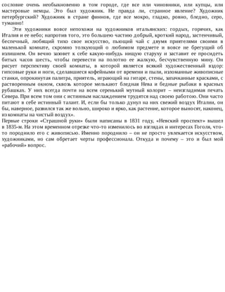 сословие	 очень	 необыкновенно	 в	 том	 городе,	 где	 все	 или	 чиновники,	 или	 купцы,	 или
мастеровые	 немцы.	 Это	 был	 художник.	 Не	 правда	 ли,	 странное	 явление?	 Художник
петербургский?	 Художник	 в	 стране	 финнов,	 где	 все	 мокро,	 гладко,	 ровно,	 бледно,	 серо,
туманно!
Эти	 художники	 вовсе	 непохожи	 на	 художников	 итальянских:	 гордых,	 горячих,	 как
Италия	и	ее	небо;	напротив	того,	это	большею	частию	добрый,	кроткий	народ,	застенчивый,
беспечный,	 любящий	 тихо	 свое	 искусство,	 пьющий	 чай	 с	 двумя	 приятелями	 своими	 в
маленькой	 комнате,	 скромно	 толкующий	 о	 любимом	 предмете	 и	 вовсе	 не	 брегущий	 об
излишнем.	 Он	 вечно	 зазовет	 к	 себе	 какую-нибудь	 нищую	 старуху	 и	 заставит	 ее	 просидеть
битых	 часов	 шесть,	 чтобы	 перевести	 на	 полотно	 ее	 жалкую,	 бесчувственную	 мину.	 Он
рисует	 перспективу	 своей	 комнаты,	 в	 которой	 является	 всякий	 художественный	 вздор:
гипсовые	руки	и	ноги,	сделавшиеся	кофейными	от	времени	и	пыли,	изломанные	живописные
станки,	опрокинутая	палитра,	приятель,	играющий	на	гитаре,	стены,	запачканные	красками,	с
растворенным	 окном,	 сквозь	 которое	 мелькают	 бледная	 Нева	 и	 бедные	 рыбаки	 в	 красных
рубашках.	 У	 них	 всегда	 почти	 на	 всем	 серенький	 мутный	 колорит	 –	 неизгладимая	 печать
Севера.	При	всем	том	они	с	истинным	наслаждением	трудятся	над	своею	работою.	Они	часто
питают	в	себе	истинный	талант.	И,	если	бы	только	дунул	на	них	свежий	воздух	Италии,	он
бы,	наверное,	развился	так	же	вольно,	широко	и	ярко,	как	растение,	которое	выносят,	наконец,
из	комнаты	на	чистый	воздух».
Первые	 строки	 «Страшной	 руки»	 были	 написаны	 в	 1831	 году,	 «Невский	 проспект»	 вышел
в	1835-м.	На	этом	временном	отрезке	что-то	изменилось	во	взглядах	и	интересах	Гоголя,	что-
то	породнило	его	с	живописью.	Именно	породнило	–	он	не	просто	увлекается	искусством,
художниками,	 но	 сам	 обретает	 черты	 профессионала.	 Откуда	 и	 почему	 –	 это	 и	 был	 мой
«рабочий»	вопрос.
 