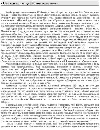 «Статские»	и	«действительные»	
Чтобы	увидеть	свет	в	начале	1835	года,	«Невский	проспект»	должен	был	быть	закончен
раньше	 –	 даты	 под	 повестью	 не	 стоит.	 Действительно,	 осенью	 Гоголь	 посылает	 рукопись
Пушкину	 для	 советов	 по	 части	 цензуры	 и	 тем	 самым	 признает	 ее	 законченной.	 Так	 же
воспринимает	 «Невский	 проспект»	 и	 Пушкин.	 «Прочел	 с	 удовольствием,	 –	 пишет	 он	 в
недатированной	записке.	–	Кажется,	все	может	быть	пропущено.	Секуцию	жаль	выпустить;
она	мне	кажется	необходима	для	эффекта	вечерней	мазурки.	Авось	бог	вынесет.	С	богом».
Еще	 один	 шаг	 к	 уточнению	 времени	 окончания	 повести	 –	 письмо	 Гоголя	 М.	 А.
Максимовичу:	«Я	тружусь,	как	лошадь,	чувствуя,	что	это	последний	год,	но	только	не	над
казенною	 работою,	 то	 есть	 не	 над	 лекциями,	 которое	 у	 меня	 еще	 не	 начинались,	 но	 над
собственными	моими	вещами».	Эти	строки	помечены	23	августа	1834	года,	и	в	том	же	месяце
составляется	 перечень	 содержания	 сборника	 «Арабески»,	 куда	 входит	 «Невский	 проспект».
Где-то	 здесь	 конец,	 начало	 же	 работы	 над	 последним,	 опубликованным	 вариантом
рисовалось	гораздо	более	туманно.	Известные	вехи	подсказывал	лишь	сам	текст.
Прежде	 всего	 строящаяся	 церковь	 –	 единственная	 конкретная	 деталь	 в	 описании
Невского.	Ею	могла	быть	только	лютеранская	кирха	Петра	и	Павла,	заложенная	в	мае	1833
года	по	проекту	Александра	Брюллова,	брата	«великого	Карла».	Но	судить	об	ее	архитектуре,
на	 самом	 деле	 необычной	 (приход	 эклектики	 –	 первое	 псевдороманское	 сооружение
Петербурга),	представлялось	возможным	по	крайней	мере	годом	позже,	когда	начал	хотя	бы	в
общих	чертах	вырисовываться	облик	строения.	Интерес	к	ней	Гоголя	имел	особые	причины.
Александр	Брюллов	был	не	только	архитектором,	но	и	блестящим	акварелистом,	к	тому
времени	 уже	 прославленным,	 уже	 получившим	 признание	 в	 Европе.	 Легкими,	 чуть
суховатыми	 его	 набросками	 особенно	 увлекались	 петербургские	 издатели.	 Один	 из
набросков,	 дошедший	 до	 наших	 дней	 в	 виде	 гравюры,	 –	 лишнее	 свидетельство	 личных
контактов	Гоголя	с	архитектором.	А.	Брюллов	рисовал	собрание	петербургских	литераторов
по	случаю	новоселья	известной	книжной	лавки	А.	Ф.	Смирдина	в	феврале	1832	года.	Среди
присутствующих	 был,	 как	 добросовестно	 пояснял	 журнал	 «Северная	 пчела»,	 и	 «господин
Гоголь-Яновский	(автор	„Вечеров	на	хуторе“)».
Временные	 границы	 явно	 сходились	 на	 первой	 половине	 1834	 года,	 но	 это	 для
окончательного	варианта.	А	первая	мысль	о	герое-художнике?	Почти	бесспорно	она	родилась
в	предыдущий	год,	тот	самый,	о	котором	Гоголь	с	таким	отчаянием	пишет:	«Какой	ужасный
для	 меня	 этот	 1833-й	 год!	 Боже,	 сколько	 кризисов!	 Настанет	 ли	 для	 меня	 благодетельная
реставрация	 после	 этих	 разрушительных	 революций?	 –	 Сколько	 я	 поначинал,	 сколько
пережег,	 сколько	 бросил!	 Понимаешь	 ли	 ты	 ужасное	 чувство:	 быть	 недовольну	 самим
собою».
В	 специальных	 исследованиях	 очень	 подробно	 говорится,	 что	 Гоголь	 попадает	 под
влияние	 французской	 литературной	 школы	 «неистовых».	 Как	 раз	 перед	 его	 обращением	 к
черновому	 варианту	 «Невского	 проспекта»	 появляется	 15-томный	 сборник	 «Париж,	 или
Книга	ста	одного»,	своеобразная	анатомия	жизни	большого	города,	открытие	«необычайного
в	действительном».	Такова	литературоведческая	посылка,	а	собственно	жизнь	–	не	давала	ли
она	 каких-нибудь	 дополнительных	 объяснений?	 Иначе	 все	 равно	 оставалось	 непонятным,
почему	именно	тогда	дерптский	студент	уступил	место	петербургскому	художнику.
Письма	 молчат,	 молчат	 и	 воспоминания,	 если	 не	 считать	 мимоходом	 брошенного
указания.	П.	В.	Анненков,	сблизившийся	с	Гоголем	в	позднейшие	годы,	пишет,	возвращаясь
 