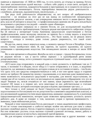 памятью	к	пережитому:	«С	1830	по	1836	год,	то	есть	вплоть	до	отъезда	за	границу,	Гоголь
был	 занят	 исключительно	 одной	 мыслью	 –	 отбыть	 себе	 дорогу	 в	 этом	 свете,	 который,	 по
злоупотреблению	эпитетов,	называется	большим	и	пространным;	но	в	сущности	он	всегда	и
везде	 тесен	 для	 начинающего.	 Гоголь	 перепробовал	 множество	 родов	 деятельности	 –
служебную,	актерскую,	художническую,	писательскую…»
Три	 рода	 этой	 деятельности	 общеизвестны,	 но	 вот	 вопрос	 об	 изобразительном
искусстве	 –	 он	 возникал	 на	 этот	 раз	 не	 как	 вывод	 из	 особенностей	 литературного
произведения,	 результат	 анализа,	 а	 как	 утверждение	 имевших	 место	 в	 жизни	 фактов.	 Ведь
речь	шла	не	об	интересе	к	искусству	–	о	профессиональных	занятиях	им.	И	здесь	нельзя	было
не	вспомнить	о	рисунках	к	последней	–	«немой»	сцене	«Ревизора».
Традиция	 упорно	 связывала	 их	 с	 именем	 Гоголя,	 но	 для	 исследователей	 подобное
авторство	оставалось	проблематичным.	Смущала	редкая	мастеровитость	набросков:	откуда
бы	 ей	 взяться	 у	 литератора?	 Слова	 Анненкова	 предполагали	 существование	 у	 Гоголя
профессионализма,	 иначе	 молодому	 писателю	 не	 пришло	 бы	 в	 голову	 видеть	 в	 искусстве
один	 из	 возможных	 родов	 своей	 деятельности…	 Это	 было	 важно,	 но	 не	 решало	 моего
вопроса	 –	 «откуда	 и	 почему»,	 разве	 только	 давало	 уверенность,	 что	 такой	 ответ
существовал.
Но	раз	так,	имело	смысл	вернуться	назад,	к	моменту	приезда	Гоголя	в	Петербург.	Снова
письма.	 Снова	 калейдоскоп	 имен.	 И,	 как	 нарочно,	 ни	 одного	 художника,	 ни	 одного
упоминания	 о	 произведениях	 искусства.	 Тем	 неожиданнее	 письмо	 к	 матери	 от	 июля	 1830
года.
Все	в	нем	прозаично	и	обыденно.	Жалобы	на	лето	в	городе	–	трудно	без	привычки,	тоска
по	 родным	 местам	 –	 как	 у	 вас-то	 сейчас	 хорошо!	 –	 и	 однообразный	 ритм	 жизни
департаментского	писца,	хотя	и	успевшего	подняться	ступенькой	выше	–	стать	помощником
столоначальника.
«В	9	часов	утра	отправляюсь	я	каждый	день	в	свою	должность	и	пробываю	там	до	3
часов,	 в	 половине	 4	 я	 обедаю,	 после	 обеда	 в	 5	 часов	 отправляюсь	 я	 в	 класс,	 в	 академию
художеств,	где	занимаюсь	живописью,	которую	я	никак	не	в	состоянии	оставить	–	тем	более,
что	 здесь	 есть	 все	 средства	 совершенствоваться	 в	 ней,	 и	 все	 они	 кроме	 труда	 и	 старания
ничего	не	требуют.	По	знакомству	своему	с	художниками,	и	со	многими	даже	знаменитыми,	я
имею	 возможность	 пользоваться	 средствами	 и	 выгодами,	 для	 многих	 недоступными,	 не
говоря	уже	об	их	таланте,	я	не	могу	не	восхищаться	их	характером	и	обращением;	что	это	за
люди!	 Узнавши	 их,	 нельзя	 отказаться	 от	 них	 навеки,	 какая	 скромность	 при	 величайшем
таланте!	 Об	 чинах	 и	 в	 помине	 нет,	 хотя	 некоторые	 из	 них	 действительные	 и	 статские
советники.	В	классе,	который	я	посещаю	три	раза	в	неделю,	просиживаю	три	часа…»
Чего	 только	 в	 этой	 находке	 не	 было!	 Свидетельство	 хорошей	 «профессиональной»
подготовленности	Гоголя	(иначе	его	не	допустили	бы	к	занятиям	в	академических	классах),	и
его	несомненной	одаренности	(чем	иным	привлечешь	внимание	«знаменитых»?),	и	увлечения
(продолжающегося!)	 живописью,	 которое	 одно	 позволяло	 преодолевать	 усталость	 целого
рабочего	 дня.	 А	 разве	 не	 говорит	 о	 том,	 насколько	 старая	 и	 прочная	 привязанность	 –
живопись,	такая	любопытная	деталь.
Чуждый	и	тени	чинопочитания	Гоголь	рассуждает	о	чинах	академических	профессоров.
И	 это	 не	 только	 снисхождение	 к	 слабости	 матери:	 втайне	 она	 мечтала	 для	 сына	 о	 самых
высоких	служебных	рангах.	Гоголь	старается	оправдать	в	ее	глазах	свои	занятия	живописью.
Раз	 они	 позволяют	 достичь	 столь	 высоких	 ступеней	 служилой	 лестницы,	 значит,	 работа	 в
академических	классах	не	могла	быть	никчемной	тратой	времени.
Но	 для	 историка	 «статские»	 и	 «действительные»	 имели	 еще	 и	 другое	 значение	 –	 как
 