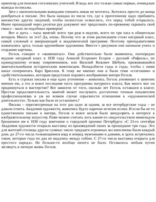 ориентир	для	поисков	гоголевских	учителей.	И	ведь	все	это	только	самые	первые,	очевидные
выводы	из	письма.
Зато	с	окончательными	выводами	спешить	никак	не	хотелось.	Хотелось	просто	до	конца
разобраться	 в	 письме.	 Это	 была	 находка	 из	 числа	 тех,	 где	 к	 прочтенному	 надо	 прибавить
множество	 других	 сведений,	 чтобы	 полностью	 осмыслить,	 что	 перед	 тобой	 открылось.
Иначе	прошедший	через	десятки	рук	документ	мог	продолжать	по-прежнему	скрывать	свой
смысл	–	мало	ли	подобных	примеров!
Вот	и	здесь	–	часы	занятий:	всего	три	раза	в	неделю,	всего	по	три	часа	и	обязательно
вечером.	Много	ли	это?	Да,	очень.	Потому	что	за	этим	расписанием	стоял	натурный	класс,
самый	 сложный	 и	 завершающий	 в	 академической	 программе.	 Поэтому	 преподавателями
назначались	здесь	только	крупнейшие	художники.	Вместе	с	рисунком	они	начинали	учить	и
созданию	картины.
Гоголь	 говорит	 о	 «знаменитых».	 Они	 действительно	 были	 знамениты,	 поочередно
ведшие	 натурный	 класс	 в	 1830	 году	 Алексей	 Егорович	 Егоров	 –	 русский	 «Рафаэль»,	 по
единодушному	 отзыву	 современников,	 или	 Василий	 Козьмич	 Шебуев,	 признававшийся
замечательнейшим	 историческим	 живописцем.	 Понадобятся	 годы	 и	 годы,	 чтобы	 с	 ними
начал	 соперничать	 Карл	 Брюллов.	 К	 тому	 же	 именно	 они	 и	 были	 теми	 «статскими»	 и
«действительными»,	которым	предстояло	поразить	воображение	матери	Гоголя.
Есть	в	строках	письма	и	еще	одно	уточнение	–	живопись.	Гоголь	упоминает	о	занятиях
именно	ею,	а	это	и	вовсе	последняя	часть	программы	натурного	класса.	Как	много	мог	он
продвинуться	 в	 мастерстве?	 Все	 зависело	 от	 того,	 сколько	 лет	 Гоголь	 оставался	 в	 классе.
Простая	 продолжительность	 занятий	 может	 послужить	 достаточно	 точным	 показателем
профессионализма	 и	 уж	 во	 всяком	 случае	 серьезности	 отношения	 к	 «художнической
деятельности».	Только	как	было	ее	установить?
Письма	 –	 пересмотренные	 на	 этот	 раз	 одно	 за	 одним,	 за	 все	 петербургские	 годы	 –	 не
давали	ответа.	Академия	художеств,	живопись	будто	нарочно	исчезли	из	них.	И	если	бы	не	то
единственное	 письмо	 к	 матери,	 Гоголя	 и	 вовсе	 нельзя	 было	 заподозрить	 в	 интересе	 к
изобразительному	искусству.	Разве	можно	считать	хоть	каким-то	свидетельством	мимоходом
брошенное	 им	 в	 1830	 году	 замечание	 о	 городской	 хронике	 Петербурга:	 «С	 23-го	 сентября
Академия	художеств	открыла	выставку	из	произведений	своих	за	прошедшие	три	года.	Это
для	жителей	столицы	другое	гулянье:	около	тридцати	огромных	зал	наполнены	были	каждый
день	до	27-го	числа	толкающимися	взад	и	вперед	мужчинами	и	дамами,	и	здесь	встречались
такие,	которые	года	по	два	не	видались	между	собою.	С	27-го	числа	выставка	открыта	для
простого	 народа».	 Но	 больше-то	 вообще	 ничего	 не	 было.	 Оставалось	 любым	 путем
заглянуть	в	личную	жизнь	Гоголя.
 