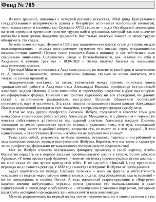 Фонд	№	789	
Из	всех	хранений,	связанных	с	историей	русского	искусства,	789-й	фонд	Центрального
государственного	 исторического	 архива	 в	 Петербурге	 отличается	 наибольшей	 полнотой,
«многолюдством»	и	сложностью.	Середина	XVIII	столетия	–	годы	Октябрьской	революции:
на	этом	огромном	временном	полотне	трудно	найти	художника,	который	так	или	иначе	не
попал	бы	в	поле	зрения	Академии	художеств.	Вот	только	зачастую	бывает	не	менее	трудно
обнаружить	эти	следы.
Гоголю	помогли	годы.	Именно	в	1830	году	академические	классы	стали	доступными	для
вольноприходящих	 –	 отсюда	 восторженное	 изумление	 его	 письма	 перед	 открывшимися
возможностями	 занятий!	 Первые	 такие	 учащиеся	 были	 в	 новинку,	 о	 них	 заботились,	 ими
специально	 занимались.	 Сохранились	 следы	 и	 Гоголя-Яновского,	 как	 называл	 он	 себя	 в
Академии:	 в	 течение	 трех	 лет	 –	 1830-1833	 –	 Гоголь	 получал	 билеты	 на	 посещение
академических	классов.
Три	года!	Многие	оставались	в	Академии	дольше,	но	многие	за	такой	срок	и	заканчивали
ее.	 А	 главное	 –	 знакомства,	 личные	 контакты,	 влияния,	 сколько	 их	 могло	 завязаться,	 что
только	не	успело	произойти.
Академическая	 выставка,	 та	 самая,	 упомянутая	 между	 прочим,	 положила	 конец
тридцатилетней	 работе	 в	 Академии	 отца	 Александра	 Иванова,	 профессора	 исторической
живописи	Андрея	Иванова.	Лично	взявшийся	за	перестройку	искусства	в	духе	выдвинутых
им	 официальных	 формул,	 Николай	 I	 не	 простил	 художнику	 ни	 его	 убеждений,	 ни	 давних
связей	 с	 исполненным	 радищевских	 настроений	 Вольным	 обществом	 любителей
словесности,	 наук	 и	 художеств.	 Эта	 связь	 лишила	 несколькими	 годами	 раньше	 Александра
Иванова	заграничной	поездки	за	счет	Академии,	теперь	она	перечеркнула	судьбу	отца.
В	 том	 же	 году	 другой	 профессор,	 Василий	 Шебуев,	 предлагает	 в	 качестве	 темы	 для
конкурсных	ученических	работ	встречу	Александра	Македонского	с	Диогеном	–	торжество
чувства	 собственного	 достоинства	 над	 царской	 властью.	 Александр	 находит	 Диогена
«лежащим	 на	 земле,	 греющегося	 противу	 солнца,	 и	 удивляясь	 тому,	 что	 муж,	 снискавший
толикую	 славу,	 живет	 в	 крайней	 нищете,	 вопросил	 его,	 не	 имеет	 ли	 в	 чем	 нужды?	 „В	 том
единственно,	–	ответствовал	Диоген,	–	чтобы	ты	не	закрывал	мне	солнце“.
Тема,	 само	 собой,	 разумеется,	 не	 была	 принята,	 оставшись	 тщательно	 погребенной	 в
академических	анналах	личным	выступлением	Шебуева.	Впрочем,	что	мы	знаем	о	характере
этого	профессора,	формально	не	вызывавшего	императорского	недовольства?
Мог	 же	 Шебуев	 отказать	 всесильному	 фавориту	 Аракчееву	 в	 своей	 картине,	 чтобы
бесплатно	передать	ее	в	первую	русскую	провинциальную	школу	в	глухом,	богом	забытом
Арзамасе.	«У	меня	просил	граф	Аракчеев,	–	заметит	он	между	прочим	руководителю	школы,	–
но	 я	 не	 отдал	 ее:	 она	 лучше	 пригодится	 тебе».	 И	 не	 случайно	 Николай	 I,	 под	 предлогом
перевода	на	должность	ректора,	с	1832	года	навсегда	отстранит	Шебуева	от	преподавания.
Будут	 ошибаться	 по	 поводу	 Шебуева	 потомки	 –	 мало	 ли	 фактов	 и	 обстоятельств
ускользает	от	подчас	недостаточно	внимательных,	подчас	предубежденных	глаз	историков!	–
но	 не	 заподозришь	 в	 ошибке	 Гоголя.	 А	 ведь	 идеальный	 старец-художник	 в	 «Портрете»
наделен	 именно	 шебуевскими	 чертами,	 почти	 дословно	 его	 высказываниями	 и	 даже
единственной	в	своем	роде	особенностью	–	отвращением	к	заказным	портретам,	которыми
ради	хлеба	насущного	приходилось	заниматься	почти	всем	живописцам.
Мелочи,	разрозненные,	на	первый	взгляд	почти	неприметные,	но	в	сопоставлении	с	тем,
 