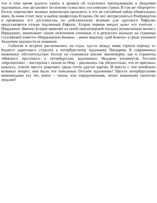 что	 в	 свое	 время	 удалось	 узнать	 в	 архивах	 об	 отдельных	 преподававших	 в	 Академии
художниках,	они	заставляют	по-новому	осмыслить	гоголевские	строки.	В	том	же	«Портрете»
Гоголь	перечисляет	великих	живописцев	прошлого,	и	это	не	случайный	набор	обязательных
имен.	За	ними	стоит	вкус	и	выбор	профессора	Егорова.	Он	мог	интересоваться	Рембрандтом
и	 признавать	 его	 достоинства,	 но	 действительно	 великим	 для	 «русского	 Рафаэля»
представляется	 только	 подлинный	 Рафаэль.	 Егоров	 первым	 вводит	 культ	 его	 учителя	 –
Перуджино.	Именно	Егоров	привозит	из	своей	пенсионерской	поездки	великолепные	копии	с
Перуджино,	 захватывает	 своим	 увлечением	 учеников,	 и	 в	 результате	 выходит	 на	 страницы
гоголевской	повести	«Перуджинова	Бианка»	–	иначе	мадонну	«дей	Бьянчи»	в	среде	учеников
Академии	художеств	не	называли.
События	 и	 встречи	 растягивались	 на	 годы,	 где-то	 между	 ними	 терялся	 переход	 от
бедного	 дерптского	 студента	 к	 петербургскому	 художнику	 Пискареву.	 В	 современных
жизненных	 обстоятельствах	 Гоголя	 он	 становился	 вполне	 закономерен,	 как	 и	 страничка
«Невского	 проспекта»	 о	 петербургских	 художниках.	 Недаром	 упомянутая	 Гоголем
«перспектива»	–	мастерская	с	окном	на	Неву	–	рисовалась	так	убедительно,	что	ее	оригинал,
казалось,	 совсем	 просто	 разыскать	 среди	 сотен	 других	 картин.	 И	 вместе	 с	 тем	 неизбежно
возникал	 вопрос:	 кем	 были	 эти	 описанные	 Гоголем	 художники?	 Просто	 петербургскими
живописцами	 тех	 лет,	 иначе	 –	 типом,	 или	 определенными,	 лично	 знакомыми	 писателю
людьми?
 
