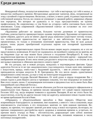 Среди	догадок	
Немудреный	обиход,	полупустая	комнатенка	–	тут	тебе	и	мастерская,	тут	тебе	и	жилье,	и
множество	свободного	времени.	Неторопливые	дружеские	чаепития.	День,	потраченный	на
этюд	случайной	старухи-нищенки.	Несколько,	а	может,	и	много	дней,	отданных	перспективе
собственной	комнаты.	Гоголь	ни	словом	не	упоминает	о	заказной	работе,	церковных	образах
или	 портретах,	 без	 которых	 не	 удавалось	 в	 те	 годы	 просуществовать	 ни	 одному
профессионалу.	 На	 «перспективу»	 и	 тем	 более	 на	 «старуху»	 найти	 охотников	 было	 почти
невозможно.	 Слова	 современной	 «Художественной	 газеты»	 не	 оставляют	 на	 этот	 счет
никаких	сомнений:
«Художники	 работают	 по	 заказам,	 большею	 частию	 делаемым	 от	 правительства
(публика	довольствуется	преимущественно	одними	портретами).	Художники	исторические,
кроме	образов,	другого	дела	не	имеют.	Другие	роды	живописи	существуют	потому	только,
что	 попечительное	 правительство	 не	 перестает	 о	 них	 заботиться».	 Если	 критик	 и
преувеличивал,	 то	 только	 в	 отношении	 попечений	 правительства.	 Они	 не	 шли	 дальше
редких,	 очень	 редких	 приобретений	 отдельных	 картин	 или	 поощрений	 художников
подарками.
В	тихих	и	непритязательных	героях	Гоголя	можно	скорее	видеть	учащихся,	но	и	это	не
представлялось	возможным.	В	тексте	не	содержалось	ни	малейшего	намека	ни	на	занятия,	ни
на	 Академию	 (где	 же	 еще	 можно	 было	 учиться	 в	 тогдашнем	 Петербурге?).	 К	 тому	 же
академическая	практика	не	знала	и	не	поощряла	описанных	Гоголем	картин	–	народный	тип,
изображения	интерьеров.	В	них	жила	новая	для	русского	искусства	струя,	и	не	отклик	ли	на
нее	вызвал	появление	в	«Невском	проспекте»	нового	героя?
Но	 эта	 догадка,	 как	 и	 всякая	 догадка,	 нуждалась	 в	 подтверждении	 фактами.	 Среди
адресатов	Гоголя	за	те	же	три	«академических»	года	находилось	только	одно	имя,	связанное
с	 искусством,	 правда,	 опять-таки	 с	 Академией	 художеств,	 –	 имя	 ее	 ученого	 секретаря	 и
преподавателя	 истории	 искусств	 В.	 И.	 Григоровича.	 Но	 что	 могло	 сказать	 единственное
направленное	к	нему	письмо,	да	еще	к	тому	же	новогоднее	поздравление:
«Милостивый	 государь	 Василий	 Иванович.	 От	 всей	 души	 и	 сердца	 поздравляю	 Вас	 с
новым	годом	и	днем	Вашего	ангела	и	чрезмерно	сожалею,	что	мое	нездоровье	не	позволяет
Вам	этого	сказать	лично.	С	нелицемерным	почтением	и	преданностью	честь	имею	быть	Ваш
покорнейший	слуга	Николай	Гоголь».
Правда,	письмо	написано	в	не	совсем	обычном	для	Гоголя	подчеркнуто	официальном	и
уважительном	 тоне.	 Правда,	 по	 времени	 письмо	 предваряет	 тот	 самый	 тяжело	 пережитый
Гоголем	 1833	 год,	 когда	 впервые	 появился	 и	 художник	 Пискарев.	 И	 все	 же	 этого	 было	 бы
недостаточно,	если	бы	не	другое	письмо	тому	же	адресату,	написанное	семью	годами	позже,
во	время	пребывания	Гоголя	в	Риме.
«Обращаюсь	 с	 убедительнейшею	 просьбою	 к	 Вам:	 передать	 Обществу	 мою
искреннейшую	благодарность	за	внимание,	мне	оказанное,	а	вместе	с	тем	и	сожаление,	видя
невозможность	 участвовать	 в	 его	 похвальных	 занятиях	 по	 трем	 важным	 причинам.	 Во-
первых,	по	причине,	что	предмет	занятий	для	меня	чужд	и	вовсе	посторонен,	во-вторых,	по
причине	 совершенного	 расстройства	 моего	 здоровья	 и	 неимения	 времени	 и,	 в-третьих,	 по
причине	 моего	 отъезда	 из	 Рима	 –	 обстоятельство,	 разрушающее	 само	 собою	 значение
корреспондента.	 И	 потому	 прошу	 Вас	 изгладить	 мое	 имя,	 попавшее	 незаконно	 в	 число
почтенных	поощрителей».
 