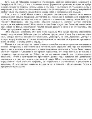 Речь	 шла	 об	 Обществе	 поощрения	 художников,	 частной	 организации,	 возникшей	 в
Петербурге	в	1819	году.	И	вот	–	почетное	звание,	формальное	признание,	которое,	не	требуя
никаких	трудов	со	стороны	Гоголя,	вместе	с	тем	свидетельствовало	об	уважении	к	нему,	и
откровенно	досадливые,	нетерпеливые	слова	отказа.	Гоголь	громоздит	причину	за	причиной,
чтобы	только	не	допустить	никакой	связи	между	собой	и	избравшими	его	людьми.
Что	 стояло	 за	 этим?	 Живая	 память	 о	 недавних	 литературных	 неудачах	 (что	 значили
восторженные	 отзывы	 товарищей	 литераторов	 по	 сравнению	 с	 безразличием	 читателя!),	 о
провале	 «Ревизора»,	 которые	 все	 вместе	 привели	 к	 поспешному	 отъезду,	 почти	 бегству	 за
границу?	 Подозрение,	 что	 подобным	 образом	 скрывалось	 желание	 друзей	 смягчить
пережитые	 им	 разочарования?	 Одна	 мысль	 о	 подобном	 сочувствии	 была	 ему	 невыносима.
Ведь	 писал	 же	 Гоголь	 несколькими	 годами	 раньше	 друзьям	 в	 связи	 с	 их	 сообщением,	 что
«Ревизор»	продолжает	держаться	на	сцене:
«Мне	 страшно	 вспомнить	 обо	 всех	 моих	 мараньях.	 Они	 вроде	 грозных	 обвинителей
являются	глазам	моим.	Забвенья,	долгого	забвенья	просит	душа.	И	если	бы	появилась	такая
моль,	которая	бы	съела	внезапно	все	экземпляры	„Ревизора“,	а	с	ним	„Арабески“,	„Вечера“	и
прочую	чепуху,	и	обо	мне	в	течение	долгого	времени	ни	печатно,	ни	изустно	не	произносил
никто	ни	слова	–	я	благодарил	бы	судьбу…»
Правда,	и	в	том,	и	в	другом	случае	оставалось	необъяснимым	раздражение,	высказанное
именно	Григоровичу.	В	сопоставлении	с	почтительными	строками	1833	года	оно	заставляло
думать,	что	изменения	в	отношениях	с	этим	конкретным	человеком	у	Гоголя	были	связаны
каким-то	 образом	 с	 Обществом	 поощрения	 художников.	 Но	 тогда	 невольно	 возникало	 и
следующее	 предположение:	 не	 Общество	 ли	 послужило	 почвой	 для	 первоначального
знакомства	 Гоголя	 с	 Григоровичем?	 Григорович	 долгие	 годы	 оставался	 его	 деятельным
участником	и	к	тому	же	ученым	секретарем.	А	связь	с	Обществом	говорила	о	многом	–	об
определенном	 круге	 деятелей	 искусства,	 об	 определенных	 устремлениях	 и	 установках	 в
живописи,	 об	 эстетических	 позициях	 и	 едва	 ли	 не	 о	 главном	 –	 об	 отношении	 Гоголя	 к
официальному	искусству.
 