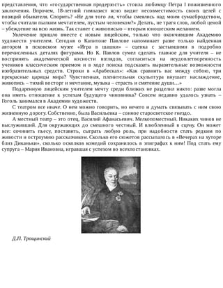 представления,	 что	 «государственная	 продерзость»	 стоила	 любимцу	 Петра	 I	 пожизненного
заключения.	 Впрочем,	 18-летний	 гимназист	 ясно	 видит	 несовместимость	 своих	 целей	 с
позиций	обывателя.	Спорить?	«Не	для	того	ли,	чтобы	смеялись	над	моим	сумасбродством,
чтобы	считали	пылким	мечтателем,	пустым	человеком?»	Делать,	не	тратя	слов,	любой	ценой
–	убеждение	на	всю	жизнь.	Так	станет	с	живописью	–	вторым	юношеским	желанием.
Увлечение	 пришло	 вместе	 с	 новым	 лицейским,	 только	 что	 окончившим	 Академию
художеств	 учителем.	 Сегодня	 о	 Капитоне	 Павлове	 напоминает	 разве	 только	 найденная
автором	 в	 псковском	 музее	 «Игра	 в	 шашки»	 –	 сценка	 с	 застывшими	 в	 подробно
перечисленных	 деталях	 фигурами.	 Но	 К.	 Павлов	 сумел	 сделать	 главное	 для	 учителя	 –	 не
воспринять	 академической	 косности	 взглядов,	 согласиться	 на	 неудовлетворенность
учеников	 классическим	 приемом	 и	 в	 ходе	 поиска	 подсказать	 выразительные	 возможности
изобразительных	 средств.	 Строки	 в	 «Арабесках»:	 «Как	 сравнить	 вас	 между	 собою,	 три
прекрасные	 царицы	 мира?	 Чувственная,	 пленительная	 скульптура	 внушает	 наслаждение,
живопись	–	тихий	восторг	и	мечтание,	музыка	–	страсть	и	смятение	души…»
Подаренную	 лицейским	 учителем	 мечту	 среди	 близких	 не	 разделил	 никто:	 разве	 могла
она	 иметь	 отношение	 к	 успехам	 будущего	 чиновника?	 Совсем	 недавно	 удалось	 узнать	 –
Гоголь	занимался	в	Академии	художеств.
С	театром	все	иначе.	О	нем	можно	говорить,	но	нечего	и	думать	связывать	с	ним	свою
жизненную	дорогу.	Собственно,	была	Васильевка	–	сонное	старосветское	гнездо.
А	местный	театр	–	это	отец,	Василий	Афанасьевич.	Мелкопоместный.	Никаких	чинов	не
выслуживший.	 Для	 окружающих	 до	 смешного	 честный.	 И	 влюбленный	 в	 сцену.	 Он	 может
все:	 сочинить	 пьесу,	 поставить,	 сыграть	 любую	 роль,	 при	 надобности	 стать	 редким	 по
живости	и	остроумию	рассказчиком.	Сколько	его	сюжетов	рассыпалось	в	«Вечерах	на	хуторе
близ	Диканьки»,	сколько	осколков	комедий	сохранилось	в	эпиграфах	к	ним!	Под	стать	ему
супруга	–	Мария	Ивановна,	игравшая	с	успехом	во	всехпостановках.
Д.П.	Трощинский
 