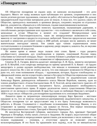 «Поощрители»	
Об	 Обществе	 поощрения	 не	 издано	 книг,	 не	 написано	 исследований	 –	 это	 дело
будущего.	 Много	 лет	 назад	 возникла	 идея	 публикации	 его	 архивов,	 сохранившихся	 в	 них
писем	десятков	русских	художников,	списков	их	работ,	обстоятельств	биографий.	Но	дальше
предварительной	подготовки	материалов	дело	не	пошло.	А	пока	все,	что	удалось	узнать	об
Обществе,	 приходилось	 выискивать	 в	 архивных	 фондах,	 соединять	 воедино	 из	 отдельных
фактов,	документов,	обращаться	к	собственным,	годами	накапливавшимся	выпискам.
«Всеми	 возможными	 средствами	 помогать	 художникам,	 оказывающим	 дарование,	 и
способствовать	распространению	всех	художеств»	–	что	особенного	заключали	в	себе	слова,
записанные	 в	 уставе	 Общества	 в	 момент	 его	 создания?	 Неопределенные	 цели
художественной	 благотворительности,	 такие	 же	 неопределенные	 возможности	 –	 все
зависело	от	настроения	и	щедрости	отдельных	любителей.	Членство	предполагало	внесение
высокой	 и	 немногим	 доступной	 суммы	 в	 2000	 рублей,	 которую	 могли	 заменить	 не	 менее
значительные	 ежегодные	 взносы.	 Тем	 самым	 круг	 членов	 ограничивался	 очень
состоятельными	и	в	основном	близкими	к	царскому	двору	лицами	и,	казалось	бы,	их	вкусами
и	представлениями	об	искусстве.
Но	 живое	 время	 и	 живые	 люди	 сказали	 свое	 слово.	 Время	 –	 годы	 расцвета
декабристского	 движения,	 дух	 освобождения	 и	 перемен,	 охвативший	 Россию	 перед
событиями	на	Сенатской	площади.	Люди	–	по-своему	близкие	к	декабристам,	разделявшие	их
стремление	к	развитию	человека	вне	и	независимо	от	официальных	догм.
Сенатор	 И.	 А.	 Гагарин,	 флигель-адъютант	 императора	 Л.	 И.	 Киль,	 министр	 внутренних
дел	В.	П.	Кочубей,	статс-секретарь	императора	по	приему	прошений	П.	А.	Кикин	–	их	трудно
заподозрить	 в	 далеко	 идущем	 свободомыслии,	 тем	 меньше	 в	 понимании	 путей	 развития
родного	искусства.	Но	у	них	не	отнять	заслуги,	что	они	передают	возможности	Общества	в
руки	 тех,	 кто	 этим	 пониманием	 обладал,	 –	 художникам,	 которые,	 будучи	 освобождены	 от
официальной	опеки,	могли	осуществлять	смелые	и	без	средств	Общества	нереальные	планы.
А	 ведь	 этими	 художниками	 были	 знакомый	 Гоголю	 по	 академическим	 классам
Александр	 Варнек,	 руководитель	 пейзажного	 класса	 Максим	 Воробьев,	 наконец,	 один	 из
членов	декабристского	«Союза	благоденствия»	Ф.	П.	Толстой,	автор	известного	трактата	«О
состоянии	 России	 в	 отношении	 внутреннего	 быта»,	 доказывавшего	 необходимость
уничтожения	 крепостного	 права.	 В	 первое	 десятилетие	 своего	 существования	 Общество
зависело	от	их	взглядов	и	стремлений.	И	прав	был	один	из	любимцев	Николая	I,	который	в
1830-х	годах	писал:	«Общество	для	поощрения	художников	есть	оппозиция	Академии».
Лишается	 права	 на	 заграничную	 пенсионерскую	 поездку	 Карл	 Брюллов	 –	 жестокое
наказание	 за	 то,	 что	 не	 пожелал	 подчиниться	 распоряжению	 академического	 начальства,	 и
Общество	 поощрения	 тут	 же	 предоставляет	 ему	 и	 его	 брату	 Александру	 возможность
работать	 в	 Италии.	 Сталкивается	 с	 подобными	 осложнениями	 Александр	 Иванов,	 и	 его
отправляют	 за	 границу	 «поощрители»,	 как	 называл	 их	 Гоголь.	 Или	 первые	 пенсионеры
Общества	в	академических	стенах,	Григорий	и	Никанор	Чернецовы?
Из	 захолустья	 Костромской	 губернии,	 заштатного	 городка	 Лух,	 приезжает	 Григорий
Чернецов	в	Петербург,	чтобы	начать	учиться	в	Академии.	Но	возраст,	недостаточное	общее
образование	становятся	непреодолимым	препятствием	для	включения	в	число	казенных	–	на
полном	 содержании	 –	 учеников,	 а	 отсутствие	 средств	 не	 позволяет	 учиться
вольноприходящим.	 И	 это	 было	 бы	 крушением	 всех	 надежд,	 если	 бы	 не	 вмешательство
 