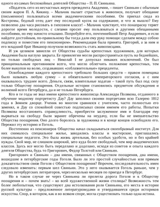 одного	из	самых	беспокойных	деятелей	Общества	–	П.	П.	Свиньина.
«Податель	сего	из	несчастных	жертв	президента	Академии,	–	пишет	Свиньин	с	обычным
своим	 жаром	 П.	 А.	 Кикину.	 –	 Мальчик	 пылает	 страстью	 к	 живописи,	 получает	 обещание
(письменное)	 пользоваться	 всеми	 академическими	 пособиями.	 Он	 приехал	 сюда	 из
Костромы,	 бедный	 отец	 дает	 ему	 последний	 кусок	 на	 содержание,	 и	 что	 ж	 вышло?	 Ему
позволено	два	часа	рисовать	в	гипсовом	классе!	–	Мальчик	чувствует,	что	понапрасну	теряет
дорогое	 время	 молодости,	 с	 слезами	 просит	 ему	 пользоваться	 и	 другими	 обещанными
пособиями,	но	ему	начисто	отказано.	Попробуйте	его,	почтеннейший	Петр	Андреевич,	и	если
найдете	достойным,	по-правильному	бы	тогда	дали	ему	руку	помощи:	сделаем	между	собою
подписку	и	поместим	его	пенсионером».	Рекомендация	была	принята.	Григорий,	а	за	ним	и
его	младший	брат	Никанор	получили	возможность	стать	живописцами.
И	 уж	 целиком	 зависели	 от	 Общества	 судьбы	 крепостных	 художников,	 для	 которых
Академия	была	наглухо	закрыта.	Ее	привилегии	могли	распространяться	пусть	на	беднейших,
но	 только	 свободных	 лиц	 –	 Николай	 I	 не	 допускал	 никаких	 исключений.	 Он	 был
принципиальным	 противником	 всего,	 что	 могло	 облегчить	 положение	 крепостных,	 тем
более	выкупов	на	волю,	создававших	«соблазнительные»	прецеденты.
Освобождение	 каждого	 крепостного	 требовало	 больших	 средств	 –	 правом	 помещика
было	 называть	 любую	 сумму	 –	 и	 обязательного	 императорского	 согласия,	 а	 с	 ним
оказывалось	труднее	всего.	Деньги,	связи,	влиятельные	ходатаи	–	такой	путь	был	под	силу
только	 Обществу	 поощрения.	 Отдельные	 истории	 становились	 предметом	 обсуждения	 и
волнений	всего	Петербурга,	да	и	не	только	Петербурга.
Кто	в	те	годы	не	знал	имени	крепостного	живописца	Александра	Полякова,	отданного	в
обучение	 модному	 портретисту	 Дау?	 Дау	 заполнил	 своими	 портретами	 всю	 Галерею	 1812
года	 в	 Зимнем	 дворце.	 Ученик	 во	 многом	 сравнялся	 с	 учителем,	 часто	 полностью	 его
заменял,	 и	 Дау	 со	 спокойной	 совестью	 подписывал	 своим	 именем	 его	 работы.	 Попытки
Полякова	 восстановить	 справедливость,	 приобрести	 заслуженное	 имя	 и	 благодаря	 ему
вырваться	 на	 свободу	 были	 заранее	 обречены	 на	 неудачу,	 если	 бы	 не	 вмешательство
Общества	поощрения.	Оно	долго	боролось	за	художника	и	в	конце	концов	освободило	его.
Пережил	эту	историю	и	Гоголь.
Постепенно	из	пенсионеров	Общества	начал	складываться	своеобразный	институт.	Для
них	 снималось	 специальное	 жилье,	 заводились	 классы	 и	 мастерские,	 приглашались
специальные	 педагоги.	 Это	 была	 жизнь	 артельная,	 без	 особых	 удобств,	 но	 и	 без	 крайней
нужды.	Свой	мир,	не	слишком	широкий,	зато	куда	более	свободный,	чем	мир	академических
классов.	Здесь	все	могло	быть	переделано	и	доделано,	исходя	из	советов	и	опыта	каждого
деятеля	Общества,	будь	то	Григорович,	Федор	Толстой	или	Свиньин.
Григорович	 и	 Свиньин	 –	 два	 имени,	 связанных	 с	 Обществом	 поощрения,	 два	 имени,
вошедшие	 в	 петербургские	 годы	 Гоголя.	 Было	 ли	 это	 простой	 случайностью	 или	 прямым
доказательством	связи	Гоголя	с	Обществом	поощрения?	Впрочем,	последовательность	имен
следовало	 изменить:	 первым	 шел	 Свиньин.	 Это	 у	 него	 оказывается	 Гоголь	 раньше,	 чем	 у
других	петербургских	литераторов,	через	несколько	месяцев	по	приезде	в	Петербург.
Но	 в	 таком	 случае	 не	 через	 Свиньина	 ли	 пролегла	 дорога	 Гоголя	 и	 к	 Обществу
поощрения	 и	 –	 почем	 знать!	 –	 ко	 всей	 художественной	 жизни	 столицы?	 Возможность	 тем
более	любопытная,	что	существуют	два	истолкования	роли	Свиньина,	его	места	в	истории
русской	 культуры	 –	 предложенное	 литературоведами	 и	 утвердившееся	 среди	 историков
искусства.	Спор,	в	котором,	как	и	во	всяком	споре,	могла	существовать	только	одна	истина.
 
