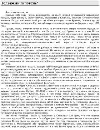 Только	ли	гипотеза?	
Факты	выглядели	так.
Осенью	 1829	 года	 Гоголь	 возвращается	 из	 своей	 первой	 неудавшейся	 заграничной
поездки,	ищет	работу	и,	между	прочим,	оказывается	у	Свиньина,	издателя	«Отечественных
записок».	 Гоголь	 показывает	 свой	 рассказ	 «Ночь	 накануне	 Ивана	 Купала»,	 Свиньин	 тут	 же
выражает	желание	его	издать.	Рассказ	публикуется	в	номере	журнала	за	февраль	–	март	1830
года.
Правда,	 рассказ	 получил	 новое	 и	 никак	 не	 устраивавшее	 автора	 название.	 Правда,	 он
подвергся	 жестокой	 и	 исказившей	 стиль	 Гоголя	 редактуре.	 Правда	 и	 то,	 что	 имя	 Гоголя
вообще	не	было	упомянуто.	Формально	посылок	было	более	чем	достаточно,	чтобы	вызвать
недовольство	 Гоголя	 и	 его	 последующий	 разрыв	 со	 Свиньиным.	 Такова	 точка	 зрения
литературоведов,	 которые	 в	 качестве	 еще	 одной	 из	 причин	 несостоявшейся	 дружбы
приводили	 и	 консервативно-националистический	 характер	 взглядов	 издателя
«Отечественных	записок».
Свиньин	 делал	 ошибки	 в	 своих	 работах	 о	 памятниках	 русской	 старины	 –	 об	 этом	 не
преминет	сказать	ни	один	из	исследователей.	Но	кто	их	не	делал	в	это	время,	когда	факт	с
точки	 зрения	 науки	 воспринимался	 наравне	 с	 личным	 впечатлением,	 а	 слух	 не	 уступал	 в
достоверности	факту.	Доверие	к	увиденному,	услышанному	и	прочитанному	вне	зависимости
от	 их	 источников	 превосходило	 даже	 доверие	 к	 документу.	 Проблема	 научного
доказательства	еще	не	стояла	в	исторической	науке,	тем	более	в	едва	зарождавшейся	истории
искусств.
Значение	Свиньина	–	и	здесь	позиция	искусствоведов	существенно	отличается	от	точки
зрения	литературоведов	–	в	том,	что	он	вообще	обращается	к	теме	изучения	национального
искусства,	русской	старины,	и	если	его	увлечения	перекликались	с	посылками	николаевской
триады	 («православие,	 самодержавие,	 народность»),	 это	 было	 формальное	 сходство.
Эпиграф	«Отечественных	записок»	–	«Любить	отечество	велит	природа,	бог,	А	знать	его	–
вот	честь,	достоинство	и	долг»	–	был	наполнен	для	современников	живым	содержанием,	не
имевшим	ничего	общего	с	официальной	формулой.
Не	только	поездки	Свиньина	в	поисках	памятников	национальной	культуры	и	старины,
но	 и	 его	 участие	 в	 судьбах	 многих	 художников	 делали	 его	 фигурой	 значительной	 в
художественной	жизни	России	1820-1830-х	годов,	что	же	говорить	о	созданном	им	первом
русском	 частном	 музее!	 Конечно,	 была	 в	 нем	 смесь	 самых	 разнообразных	 вещей,	 от
произведений	искусства	до	простых	раритетов	–	в	этом	Свиньин	наследовал	практике	чуть
ли	не	петровской	Кунсткамеры.	Зато	состав	живописи	в	«Музеуме»	был	очень	примечателен.
Полотна	 исторических	 живописцев	 конца	 XVIII	 века,	 картины	 В.	 А.	 Тропинина	 «Швея»	 и
«Кружевница»,	работы	венециановских	учеников	и	братьев	Чернецовых	–	это	была	русская
школа	 в	 наиболее	 живых	 и	 современных	 ее	 проявлениях.	 Интерес	 собирателя	 явно
сосредоточивался	 на	 том	 направлении,	 которое	 исподволь	 начинало	 определяться	 среди
питомцев	Общества	поощрения	художников.
Что	 могло	 толкнуть	 Гоголя	 на	 появление	 у	 Свиньина?	 Сам	 факт,	 что	 тот	 являлся
издателем	журнала?	Но	журналов	в	Петербурге	уже	стало	достаточно	много,	а	литературные
симпатии	 Гоголя	 были	 на	 стороне	 других	 имен.	 Интерес	 Свиньина	 к	 народному	 быту,
собственно	 к	 Малороссии?	 Это	 представляется	 более	 вероятным,	 хотя,	 ошеломленный
столицей,	 еще	 не	 определивший	 своего	 места	 в	 ней,	 Гоголь	 вряд	 ли	 был	 в	 состоянии	 так
 