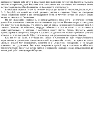 явственно	отдавать	себе	отчет	в	тенденциях	того	или	иного	литератора.	Скорее	здесь	имела
место	чья-то	рекомендация.	Впрочем,	если	сопоставить	все	постепенно	всплывавшие	имена,
в	существовании	подобной	подсказки	не	было	ничего	невероятного.
Ближайшим	соседом	Гоголя	по	имению,	владельцем	воспетой	писателем	Диканьки,	был
В.	 П.	 Кочубей,	 тот	 самый,	 который	 принимал	 участие	 в	 создании	 Общества	 поощрения.
Гоголь	 постоянно	 бывал	 в	 его	 петербургском	 доме,	 и	 Кочубею	 ничего	 не	 стоило	 свести
молодого	писателя	со	Свиньиным.
Но	 вот	 знакомство	 состоялось,	 и	 непосредственно	 после	 него	 –	 достаточно	 сверить
даты	–	Гоголь	начинает	посещать	классы	Академии	художеств.	И	снова	вопрос	–	совпадение
или	совет	того	же	Свиньина,	его	хлопоты	еще	об	одном	начинающем	художнике?	Если	без
советов	 Свиньина	 не	 обошлось,	 нетрудно	 объяснить	 и	 все	 те	 связи	 со	 «статскими»	 и
«действительными»,	 о	 которых	 с	 восторгом	 пишет	 матери	 Гоголь.	 Контакты	 между
профессорами	и	учащимися,	которые	в	условиях	академических	классов	требовали	долгого
времени,	в	среде,	связанной	с	Обществом	поощрения,	устанавливались	проще,	быстрее.
Как	 бы	 то	 ни	 было,	 в	 отношениях	 Гоголя	 и	 Свиньина	 со	 всей	 определенностью
вырисовывался	 достаточно	 продолжительный	 «дружеский»	 период,	 за	 время	 которого
Свиньин	 вполне	 мог	 познакомить	 писателя	 и	 с	 Обществом	 поощрения,	 и	 со	 средой
опекаемых	 им	 художников.	 Вот	 когда	 открывался	 прямой	 ход	 к	 картинам	 из	 «Невского
проспекта»!	Если	бы	к	тому	же	их	удалось	обнаружить	«живьем»	среди	сохранившихся	до
наших	дней	работ	пенсионеров	Общества.
 