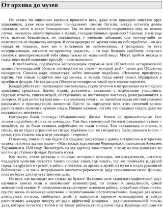 От	архива	до	музея	
Но	 искать	 по	 описанию	 картины	 прошлого	 века,	 даже	 если	 примерно	 известен	 круг
художников,	 даже	 если	 описание	 принадлежит	 самому	 Гоголю,	 всегда	 остается	 делом
сложным,	 часто	 и	 вовсе	 безнадежным.	 Так	 ли	 много	 полотен	 сохранилось	 или,	 во	 всяком
случае,	оказалось	атрибутировано	в	музеях,	государственных	хранениях?	Сколько	у	нас	еще
есть	 холстов	 безымянных,	 не	 связываемых	 с	 именами	 забывших	 или	 почему-либо	 не
пожелавших	их	подписать	авторов.	И	если	проверка	по	музеям	сама	по	себе	проблема	–	во	все
города	 не	 поедешь,	 всех	 зал	 и	 запасников	 не	 пересмотришь,	 а	 фондовые,	 то	 есть
исчерпывающие,	 каталоги	 по-прежнему	 редкость,	 –	 то	 еще	 большая	 проблема	 получить
снимок	с	заинтересовавшей	тебя	(пока	только	по	названию!)	вещи.	Могут	пройти	месяцы	и
годы,	пока	музей	выполнит	просьбу	–	если	выполнит.
…В	 пустоватом,	 подернутом	 непреходящим	 сумраком	 зале	 Областного	 исторического
архива	Ленинградской	области	громоздятся	на	столе	–	который	раз!	–	папки	дел	Общества
поощрения.	 Сначала	 надо	 попытаться	 найти	 описание	 подобных	 «Невскому	 проспекту»
картин.	 Тем	 самым	 появится	 имя	 художника,	 и	 только	 тогда	 имеет	 смысл	 обращаться	 к
музейным	фондам.	Но	как	раз	для	Общества	поощрения	такой	путь	вполне	вероятен.
Каждая	работа	его	пенсионеров	учитывалась,	служа	отчетом	в	потраченных	на	молодого
художника	 средствах.	 Значит,	 нужны	 документы,	 связанные	 с	 отдельными	 учащимися,
годовые	отчеты,	списки	вещей,	поступавших	на	постоянную	выставку,	разыгрывавшихся	в
лотереях.	И	для	полноты	картины	–	современная	печать,	не	пренебрегавшая	обстоятельными
рассказами	 о	 произведениях	 живописи.	 Где-то	 на	 скрещении	 всех	 этих	 сведений	 можно
рассчитывать	получить	нужные	следы.	Именно	нужные,	потому	что	сходных	следов	сразу	же
оказывалось	множество.
Интерьеры	 были	 повсюду.	 Обыкновенные.	 Жилые.	 Ничем	 не	 примечательные.	 Вот
только	подробности	пока	не	совпадали.	Там	был	упомянутый	Гоголем	сломанный	станок	–
мольберт,	 но	 не	 было	 ставших	 кофейными	 от	 пыли	 гипсов.	 Там	 оказывались	 и	 станок,	 и
гипсы,	но	не	сидел	игравший	на	гитаре	художник	или	же	гитаристов	было	слишком	много	–
целых	трое.	Совсем	как	в	игре	«холодно	–	горячо»!
И	наконец,	описание	как	будто	бы	сходное:	мастерская	с	одним	гитаристом	и	открытым
на	реку	окном	на	заднем	плане	–	«Мастерская	художников	Чернецовых»,	написанная	Алексеем
Тырановым	в	1828	году.	Посмотреть	на	эту	картину	явно	стоило,	к	тому	же	она	хранилась	во
вполне	доступных	фондах	Русского	музея.
Как	 часто,	 читая	 рассказы	 о	 поисках	 историков	 культуры,	 литературоведов,	 читатель
поддается	 иллюзии	 легкости	 такого	 поиска:	 узнал,	 где	 искать,	 тут	 же	 примчался	 в	 другой
город,	из	другого	в	третий,	в	район,	в	поселок,	из	архива	в	музей,	из	музея	в	отдел	рукописей
библиотеки	 –	 и	 так	 в	 непрерывном	 кинематографическом	 ряду	 приключенческого	 фильма,
пока	не	будет	достигнута	заветная	цель.
Но	ведь	так	выглядит	все	только	на	бумаге.	На	самом	деле	«кинематографический	ряд»
научного	 поиска	 если	 и	 напоминает	 кинематограф,	 то	 только	 в	 замедленной,	 самой
замедленной	съемке.	У	исследователя	существуют	основная	работа,	служебные	обязанности,
просто	жизнь	со	всеми	ее	нелегкими	и	перепутанными	обстоятельствами.	Каждый	раз	нужно
дожидаться	 отпуска,	 свободных	 дней,	 в	 идеальном	 варианте	 командировки	 и	 всегда
рассчитывать	 каждую	 минуту	 не	 ради	 эффектной	 концовки	 –	 ради	 максимальной	 пользы
дела,	которое	остается	с	тобой	и	на	твоем	рабочем	столе	долгие	годы.	Крупицы	собираются
 