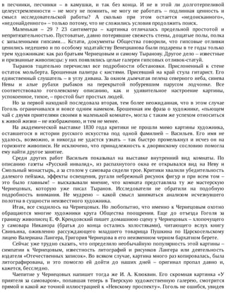 в	 песчинки,	 песчинки	 –	 в	 камушки,	 и	 так	 без	 конца.	 И	 не	 в	 этой	 ли	 долготерпеливой
целеустремленности	 –	 не	 могу	 не	 помнить,	 не	 могу	 не	 работать	 –	 подлинная	 ценность	 и
смысл	 исследовательской	 работы?	 А	 сколько	 при	 этом	 остается	 «недоисканного»,
«недонайденного»	–	только	потому,	что	не	сложились	условия	продолжить	поиск.
Маленькая	 –	 29	 ?	 23	 сантиметра	 –	 картинка	 отличалась	 предельной	 простотой	 и
непритязательностью.	Пустоватые,	давно	потерявшие	свежесть	стены,	дощатые	полы,	полка
с	 запыленными	 гипсами…	 Кстати,	 документы	 Общества	 говорили,	 что	 гипсовые	 отливки
ценились	недешево	и	по	особому	ходатайству	Венецианова	были	подарены	в	те	годы	только
трем	художникам:	как	раз	братьям	Чернецовым	и	самому	Тыранову.	Другое	дело	–	известные
и	признанные	живописцы:	у	них	появлялись	целые	галереи	гипсовых	отливок-статуй.
Тыранов	 тщательно	 перечислял	 все	 подробности	 обстановки.	 Прислоненный	 к	 стене
остаток	 мольберта.	 Брошенная	 палитра	 с	 кистями.	 Присевший	 на	 край	 стула	 гитарист.	 Его
единственный	слушатель	–	в	углу	дивана.	За	окном	дымчатая	пелена	северного	неба,	синева
Невы	 и	 алые	 рубахи	 рыбаков	 на	 перекрытой	 побуревшим	 парусом	 лодчонке.	 Все
соответствовало	 гоголевскому	 описанию,	 как	 и	 удивительное	 настроение	 картины,
успокоенное,	тихое,	–	простой	быт	простых	людей.
Но	за	первой	находкой	последовала	вторая,	тем	более	неожиданная,	что	в	этом	случае
Гоголь	ограничивался	и	вовсе	одним	намеком.	Брошенная	им	фраза	о	художнике,	«пьющем
чай	с	двумя	приятелями	своими	в	маленькой	комнате»,	могла	с	таким	же	успехом	относиться
к	живой	жизни	–	не	изображению,	и	тем	не	менее.
На	 академической	 выставке	 1830	 года	 критики	 не	 прошли	 мимо	 картины	 художника,
оставшегося	 в	 истории	 русского	 искусства	 под	 одной	 фамилией	 –	 Васильев.	 Его	 имя	 не
удалось,	 возможно,	 и	 никогда	 не	 удастся	 узнать	 –	 так	 быстро	 промелькнул	 и	 исчез	 он	 на
горизонте	живописи.	Не	исключено,	что	принадлежность	к	дворянскому	сословию	помогла
ему	найти	другое	занятие.
Среди	 других	 работ	 Васильев	 показывал	 на	 выставке	 внутренний	 вид	 комнаты.	 По
описанию	 газеты	 «Русский	 инвалид»,	 из	 распахнутого	 окна	 ее	 открывался	 вид	 на	 Неву	 и
Смольный	монастырь,	а	за	столом	у	самовара	сидели	трое.	Критики	хвалили	убедительность
далекого	пейзажа,	эффекты	освещения,	ругали	небрежный	рисунок	фигур	и	при	всем	том	–
это	 было	 главным!	 –	 высказывали	 мнение,	 что	 комната	 представляла	 ту	 же	 мастерскую
Чернецовых,	 которую	 уже	 писал	 Тыранов.	 Исследователи	 не	 обратили	 на	 подобную
подробность	 внимания.	 Не	 мудрено	 –	 какой	 смысл	 заниматься	 анализом	 исчезнувшего
полотна	в	сущности	неизвестного	художника.
Итак,	все	сходилось	на	Чернецовых.	Но	любопытно,	что	именно	к	Чернецовым	охотно
обращаются	 многие	 художники	 круга	 Общества	 поощрения.	 Еще	 до	 отъезда	 Гоголя	 за
границу	живописец	Е.	Ф.	Крендовский	пишет	домашнюю	сцену	у	Чернецовых	–	хлопочущего
у	 самовара	 Никанора	 (братья	 до	 конца	 остались	 холостяками),	 читающего	 вслух	 книгу
Свиньина,	 оживленно	 рассуждающего	 младшего	 товарища	 Пушкина	 по	 Царскосельскому
лицею	Валериана	Лангера,	Григория	Чернецова	в	его	неизменном	черном	бархатном	берете.
Сейчас	уже	трудно	сказать,	что	определило	необычайную	популярность	этой	картины	–
симпатии	 к	 Чернецовым,	 известность	 литографий	 и	 рисунков	 Лангера	 или	 деятельность
издателя	«Отечественных	записок».	Во	всяком	случае,	картина	много	раз	копировалась,	была
литографирована,	 и	 это	 помогло	 ей	 дойти	 до	 наших	 дней	 –	 оригинал	 пропал	 давно	 и,
кажется,	бесследно.
Чаепитие	 у	 Чернецовых	 напишет	 тогда	 же	 И.	 А.	 Клюквин.	 Его	 скромная	 картинка	 «У
приятеля	за	самоваром»,	попавшая	теперь	в	Тверскую	художественную	галерею,	смотрится
прямой	и	какой	же	точной	иллюстрацией	к	«Невскому	проспекту».	Гоголь	не	ошибся,	увидев
 